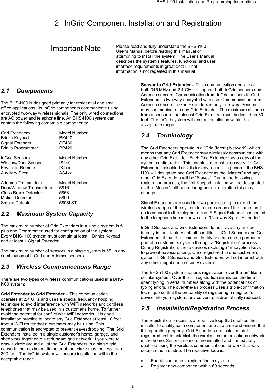 BHS-i100 Installation and Programming Instructions   52  InGrid Component Installation and Registration Important Note  Please read and fully understand the BHS-i100 User’s Manual before reading this manual or attempting to install the system. The User’s Manual describes the system’s features, functions, and user interface requirements in great detail. That information is not repeated in this manual   2.1 Components The BHS-i100 is designed primarily for residential and small office applications. Its InGrid components communicate using encrypted two-way wireless signals. The only wired connections are AC power and telephone line. An BHS-i100 system can contain the following compatible components:  Grid Extenders  Model Number Brinks Keypad  BK410 Signal Extender  SE430 Brinks Programmer  BP420  InGrid Sensors  Model Number Window/Door Sensor  IS440 Keychain Remote  IK4xx Auxiliary Siren  AS4xx  Ademco Transmitters  Model Number Door/Window Transmitters  5816 Glass Break Detector  5853 Motion Detector  5800 Smoke Detector  5808LST  2.2  Maximum System Capacity The maximum number of Grid Extenders in a single system is 5 plus one Programmer used for configuration of the system. Every BHS-i100 system must contain at least 1 Brinks Keypad and at least 1 Signal Extender.  The maximum number of sensors in a single system is 59, in any combination of InGrid and Ademco sensors.  2.3  Wireless Communications Range There are two types of wireless communications used in a BHS-i100 system:  Grid Extender to Grid Extender – This communication operates at 2.4 GHz and uses a special frequency hopping technique to avoid interference with WiFi networks and cordless telephones that may be used in a customer’s home. To further avoid the potential for conflict with WiFi networks, it is good installation practice to locate any Grid Extender at least 10 feet from a WiFi router that a customer may be using. This communication is encrypted to prevent eavesdropping. The Grid Extenders installed in a single customer’s home, garage, and shed work together in a redundant grid network. If you were to draw a circle around all of the Grid Extenders in a single grid network, the maximum diameter of that circle must be less than 300 feet. The InGrid system will ensure installation within the acceptable range.  Sensor to Grid Extender – This communication operates at both 345 MHz and 2.4 GHz to support both InGrid sensors and Ademco sensors. Communication from InGrid sensors to Grid Extenders is two-way encrypted wireless. Communication from Ademco sensors to Grid Extenders is only one-way. Sensors may communicate to any Grid Extender. The maximum distance from a sensor to the closest Grid Extender must be less than 30 feet. The InGrid system will ensure installation within the acceptable range.  2.4 Terminology The Grid Extenders operate in a “Grid (Mesh) Network”, which means that any Grid Extender may wirelessly communicate with any other Grid Extender. Each Grid Extender has a copy of the system configuration. This enables automatic recovery if a Grid Extender is disabled or fails for any reason. In general, the BHS-i100 will designate one Grid Extender as the “Master” and any other Grid Extenders will be “Slaves”. During the following registration process, the first Keypad installed will be designated as the “Master”, although during normal operation this may change.  Signal Extenders are used for two purposes: (i) to extend the wireless range of the system into more areas of the home, and (ii) to connect to the telephone line. A Signal Extender connected to the telephone line is known as a “Gateway Signal Extender”.   InGrid Sensors and Grid Extenders do not have any unique identity in their factory default condition. InGrid Sensors and Grid Extenders obtain their unique identity and become a permanent part of a customer’s system through a “Registration” process. During Registration, these devices exchange “Encryption Keys” to prevent eavesdropping. Once registered to one customer’s system, InGrid Sensors and Grid Extenders will not interact with any other neighboring security system.  The BHS-i100 system supports registration “over-the-air” like a cellular system. Over-the-air registration eliminates the time spent typing in serial numbers along with the potential risk of typing errors. The over-the-air process uses a triple-confirmation technique so that the probability of registering a neighbor’s device into your system, or vice versa, is dramatically reduced.   2.5 Installation/Registration Process The registration process is a repetitive loop that enables the installer to qualify each component one at a time and ensure that it is operating properly. Grid Extenders are installed and registered first to establish the wireless communications network in the home. Second, sensors are installed and immediately qualified using the wireless communications network that was setup in the first step. The repetitive loop is:  •  Enable component registration in system •  Register new component within 60 seconds 