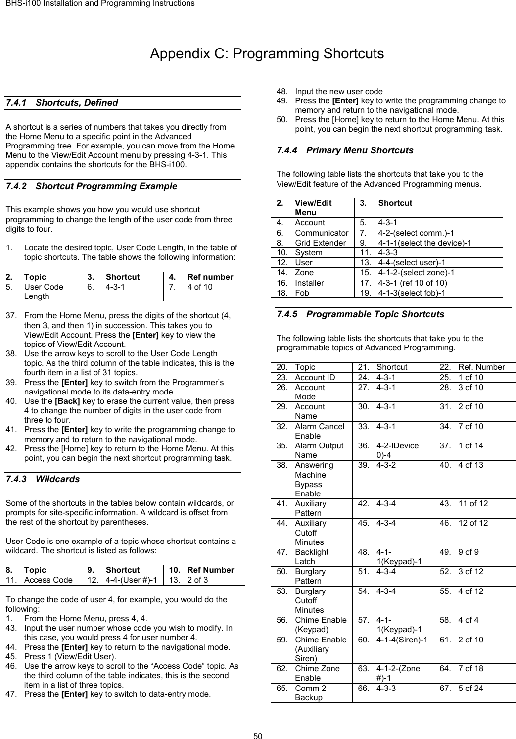 BHS-i100 Installation and Programming Instructions  50 Appendix C: Programming Shortcuts  7.4.1 Shortcuts, Defined A shortcut is a series of numbers that takes you directly from the Home Menu to a specific point in the Advanced Programming tree. For example, you can move from the Home Menu to the View/Edit Account menu by pressing 4-3-1. This appendix contains the shortcuts for the BHS-i100.  7.4.2  Shortcut Programming Example This example shows you how you would use shortcut programming to change the length of the user code from three digits to four.  1.  Locate the desired topic, User Code Length, in the table of topic shortcuts. The table shows the following information:  2. Topic  3. Shortcut  4. Ref number 5. User Code Length 6. 4-3-1  7. 4 of 10  37.  From the Home Menu, press the digits of the shortcut (4, then 3, and then 1) in succession. This takes you to View/Edit Account. Press the [Enter] key to view the topics of View/Edit Account. 38.  Use the arrow keys to scroll to the User Code Length topic. As the third column of the table indicates, this is the fourth item in a list of 31 topics. 39. Press the [Enter] key to switch from the Programmer’s navigational mode to its data-entry mode. 40. Use the [Back] key to erase the current value, then press 4 to change the number of digits in the user code from three to four. 41. Press the [Enter] key to write the programming change to memory and to return to the navigational mode. 42.  Press the [Home] key to return to the Home Menu. At this point, you can begin the next shortcut programming task.  7.4.3 Wildcards Some of the shortcuts in the tables below contain wildcards, or prompts for site-specific information. A wildcard is offset from the rest of the shortcut by parentheses.  User Code is one example of a topic whose shortcut contains a wildcard. The shortcut is listed as follows:  8. Topic   9. Shortcut  10. Ref Number 11.  Access Code  12.  4-4-(User #)-1  13.  2 of 3  To change the code of user 4, for example, you would do the following: 1.  From the Home Menu, press 4, 4. 43.  Input the user number whose code you wish to modify. In this case, you would press 4 for user number 4. 44. Press the [Enter] key to return to the navigational mode. 45.  Press 1 (View/Edit User). 46.  Use the arrow keys to scroll to the “Access Code” topic. As the third column of the table indicates, this is the second item in a list of three topics. 47. Press the [Enter] key to switch to data-entry mode. 48.  Input the new user code 49. Press the [Enter] key to write the programming change to memory and return to the navigational mode. 50.  Press the [Home] key to return to the Home Menu. At this point, you can begin the next shortcut programming task.  7.4.4  Primary Menu Shortcuts    The following table lists the shortcuts that take you to the View/Edit feature of the Advanced Programming menus.  2. View/Edit Menu 3. Shortcut 4. Account  5. 4-3-1 6. Communicator 7. 4-2-(select comm.)-1 8.  Grid Extender  9.  4-1-1(select the device)-1 10. System  11. 4-3-3 12. User  13. 4-4-(select user)-1 14. Zone  15. 4-1-2-(select zone)-1 16.  Installer  17.  4-3-1 (ref 10 of 10) 18. Fob  19. 4-1-3(select fob)-1  7.4.5  Programmable Topic Shortcuts The following table lists the shortcuts that take you to the programmable topics of Advanced Programming.  20. Topic  21. Shortcut  22. Ref. Number 23. Account ID  24. 4-3-1  25. 1 of 10 26. Account Mode 27. 4-3-1  28. 3 of 10 29. Account Name 30. 4-3-1  31. 2 of 10 32. Alarm Cancel Enable 33. 4-3-1  34. 7 of 10 35. Alarm Output Name 36. 4-2-IDevice 0)-4 37.  1 of 14 38. Answering Machine Bypass Enable 39. 4-3-2  40. 4 of 13 41. Auxiliary Pattern 42. 4-3-4  43. 11 of 12 44. Auxiliary Cutoff Minutes 45. 4-3-4  46. 12 of 12 47. Backlight Latch  48. 4-1-1(Keypad)-1 49.  9 of 9 50. Burglary Pattern 51. 4-3-4  52. 3 of 12 53. Burglary Cutoff Minutes 54. 4-3-4  55. 4 of 12 56. Chime Enable (Keypad) 57. 4-1-1(Keypad)-1 58.  4 of 4 59. Chime Enable (Auxiliary Siren) 60. 4-1-4(Siren)-1  61. 2 of 10 62. Chime Zone Enable 63. 4-1-2-(Zone #)-1 64.  7 of 18 65. Comm 2 Backup 66. 4-3-3  67. 5 of 24 