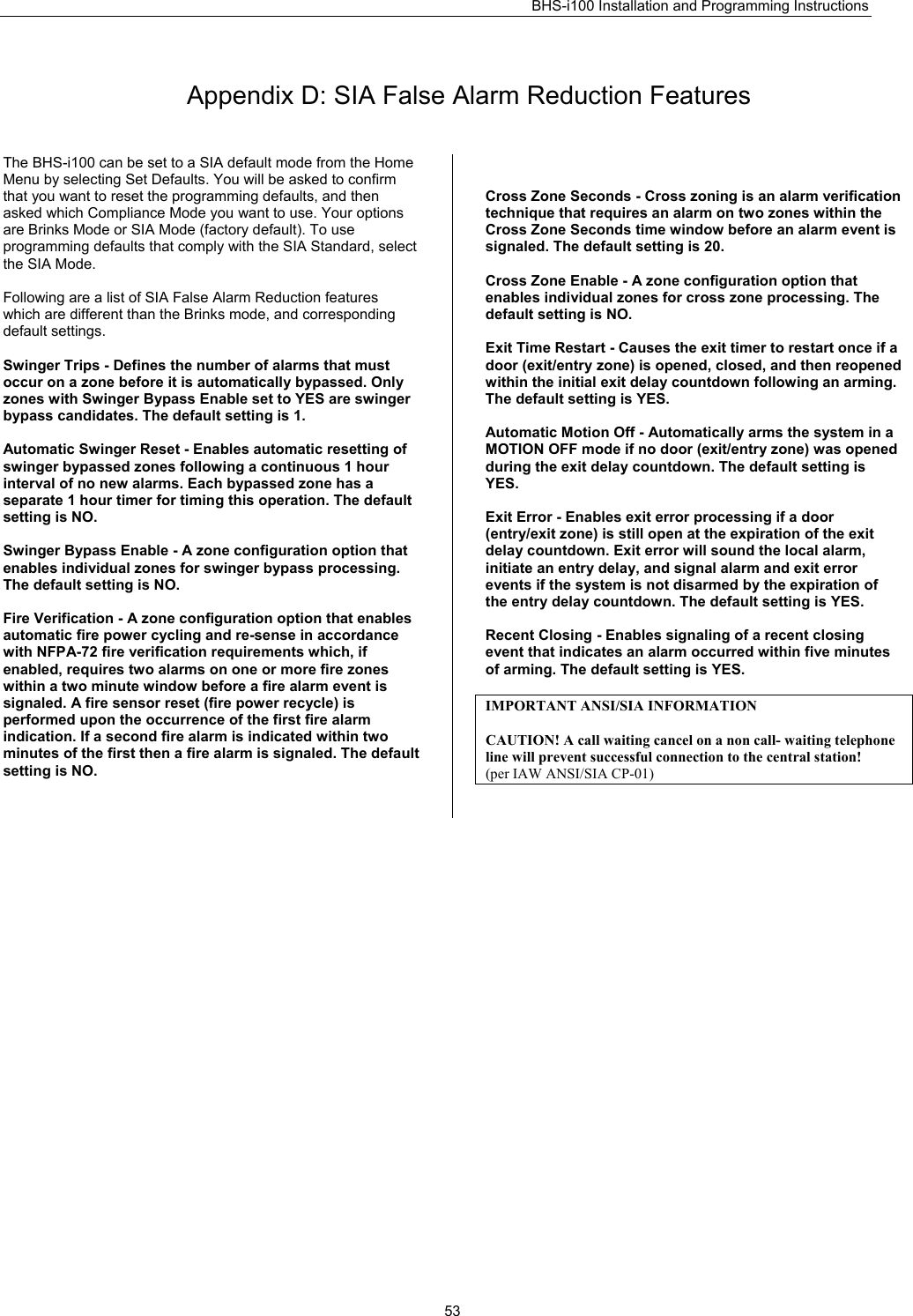 BHS-i100 Installation and Programming Instructions   53 Appendix D: SIA False Alarm Reduction Features The BHS-i100 can be set to a SIA default mode from the Home Menu by selecting Set Defaults. You will be asked to confirm that you want to reset the programming defaults, and then asked which Compliance Mode you want to use. Your options are Brinks Mode or SIA Mode (factory default). To use programming defaults that comply with the SIA Standard, select the SIA Mode.  Following are a list of SIA False Alarm Reduction features which are different than the Brinks mode, and corresponding default settings.  Swinger Trips - Defines the number of alarms that must occur on a zone before it is automatically bypassed. Only zones with Swinger Bypass Enable set to YES are swinger bypass candidates. The default setting is 1.  Automatic Swinger Reset - Enables automatic resetting of swinger bypassed zones following a continuous 1 hour interval of no new alarms. Each bypassed zone has a separate 1 hour timer for timing this operation. The default setting is NO.  Swinger Bypass Enable - A zone configuration option that enables individual zones for swinger bypass processing. The default setting is NO.  Fire Verification - A zone configuration option that enables automatic fire power cycling and re-sense in accordance with NFPA-72 fire verification requirements which, if enabled, requires two alarms on one or more fire zones within a two minute window before a fire alarm event is signaled. A fire sensor reset (fire power recycle) is performed upon the occurrence of the first fire alarm indication. If a second fire alarm is indicated within two minutes of the first then a fire alarm is signaled. The default setting is NO.   Cross Zone Seconds - Cross zoning is an alarm verification technique that requires an alarm on two zones within the Cross Zone Seconds time window before an alarm event is signaled. The default setting is 20.  Cross Zone Enable - A zone configuration option that enables individual zones for cross zone processing. The default setting is NO.  Exit Time Restart - Causes the exit timer to restart once if a door (exit/entry zone) is opened, closed, and then reopened within the initial exit delay countdown following an arming. The default setting is YES.  Automatic Motion Off - Automatically arms the system in a MOTION OFF mode if no door (exit/entry zone) was opened during the exit delay countdown. The default setting is YES.  Exit Error - Enables exit error processing if a door (entry/exit zone) is still open at the expiration of the exit delay countdown. Exit error will sound the local alarm, initiate an entry delay, and signal alarm and exit error events if the system is not disarmed by the expiration of the entry delay countdown. The default setting is YES.  Recent Closing - Enables signaling of a recent closing event that indicates an alarm occurred within five minutes of arming. The default setting is YES.  IMPORTANT ANSI/SIA INFORMATION  CAUTION! A call waiting cancel on a non call- waiting telephone line will prevent successful connection to the central station! (per IAW ANSI/SIA CP-01)   