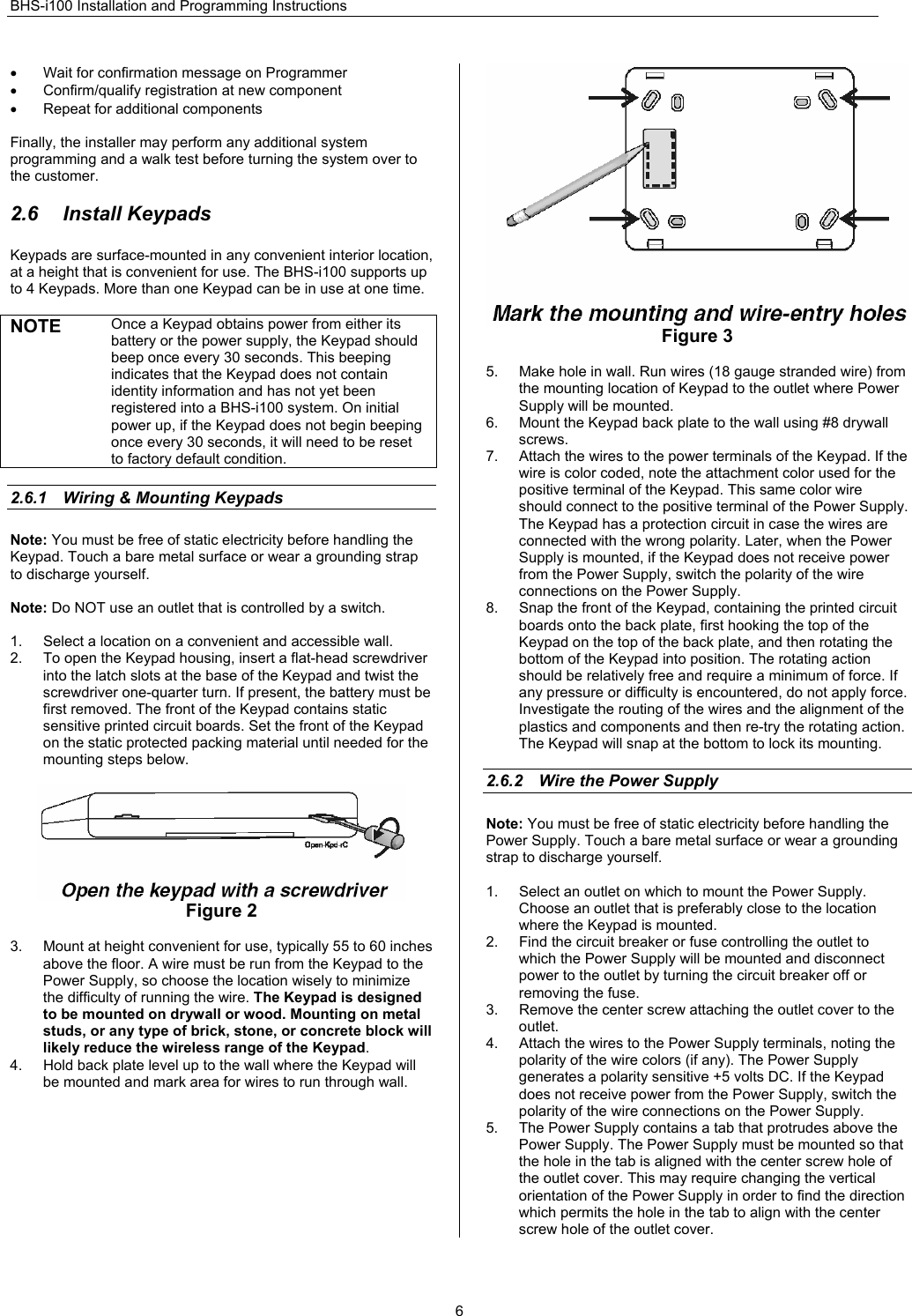 BHS-i100 Installation and Programming Instructions  6•  Wait for confirmation message on Programmer  •  Confirm/qualify registration at new component •  Repeat for additional components  Finally, the installer may perform any additional system programming and a walk test before turning the system over to the customer.  2.6 Install Keypads Keypads are surface-mounted in any convenient interior location, at a height that is convenient for use. The BHS-i100 supports up to 4 Keypads. More than one Keypad can be in use at one time.  NOTE Once a Keypad obtains power from either its battery or the power supply, the Keypad should beep once every 30 seconds. This beeping indicates that the Keypad does not contain identity information and has not yet been registered into a BHS-i100 system. On initial power up, if the Keypad does not begin beeping once every 30 seconds, it will need to be reset to factory default condition.  2.6.1  Wiring &amp; Mounting Keypads Note: You must be free of static electricity before handling the Keypad. Touch a bare metal surface or wear a grounding strap to discharge yourself.  Note: Do NOT use an outlet that is controlled by a switch.   1.  Select a location on a convenient and accessible wall. 2.  To open the Keypad housing, insert a flat-head screwdriver into the latch slots at the base of the Keypad and twist the screwdriver one-quarter turn. If present, the battery must be first removed. The front of the Keypad contains static sensitive printed circuit boards. Set the front of the Keypad on the static protected packing material until needed for the mounting steps below.   Figure 2  3.  Mount at height convenient for use, typically 55 to 60 inches above the floor. A wire must be run from the Keypad to the Power Supply, so choose the location wisely to minimize the difficulty of running the wire. The Keypad is designed to be mounted on drywall or wood. Mounting on metal studs, or any type of brick, stone, or concrete block will likely reduce the wireless range of the Keypad.  4.  Hold back plate level up to the wall where the Keypad will be mounted and mark area for wires to run through wall.   Figure 3  5.  Make hole in wall. Run wires (18 gauge stranded wire) from the mounting location of Keypad to the outlet where Power Supply will be mounted. 6.  Mount the Keypad back plate to the wall using #8 drywall screws.  7.  Attach the wires to the power terminals of the Keypad. If the wire is color coded, note the attachment color used for the positive terminal of the Keypad. This same color wire should connect to the positive terminal of the Power Supply. The Keypad has a protection circuit in case the wires are connected with the wrong polarity. Later, when the Power Supply is mounted, if the Keypad does not receive power from the Power Supply, switch the polarity of the wire connections on the Power Supply. 8.  Snap the front of the Keypad, containing the printed circuit boards onto the back plate, first hooking the top of the Keypad on the top of the back plate, and then rotating the bottom of the Keypad into position. The rotating action should be relatively free and require a minimum of force. If any pressure or difficulty is encountered, do not apply force. Investigate the routing of the wires and the alignment of the plastics and components and then re-try the rotating action. The Keypad will snap at the bottom to lock its mounting.  2.6.2  Wire the Power Supply Note: You must be free of static electricity before handling the Power Supply. Touch a bare metal surface or wear a grounding strap to discharge yourself.  1.  Select an outlet on which to mount the Power Supply. Choose an outlet that is preferably close to the location where the Keypad is mounted. 2.  Find the circuit breaker or fuse controlling the outlet to which the Power Supply will be mounted and disconnect power to the outlet by turning the circuit breaker off or removing the fuse. 3.  Remove the center screw attaching the outlet cover to the outlet.  4.  Attach the wires to the Power Supply terminals, noting the polarity of the wire colors (if any). The Power Supply generates a polarity sensitive +5 volts DC. If the Keypad does not receive power from the Power Supply, switch the polarity of the wire connections on the Power Supply. 5.  The Power Supply contains a tab that protrudes above the Power Supply. The Power Supply must be mounted so that the hole in the tab is aligned with the center screw hole of the outlet cover. This may require changing the vertical orientation of the Power Supply in order to find the direction which permits the hole in the tab to align with the center screw hole of the outlet cover. 