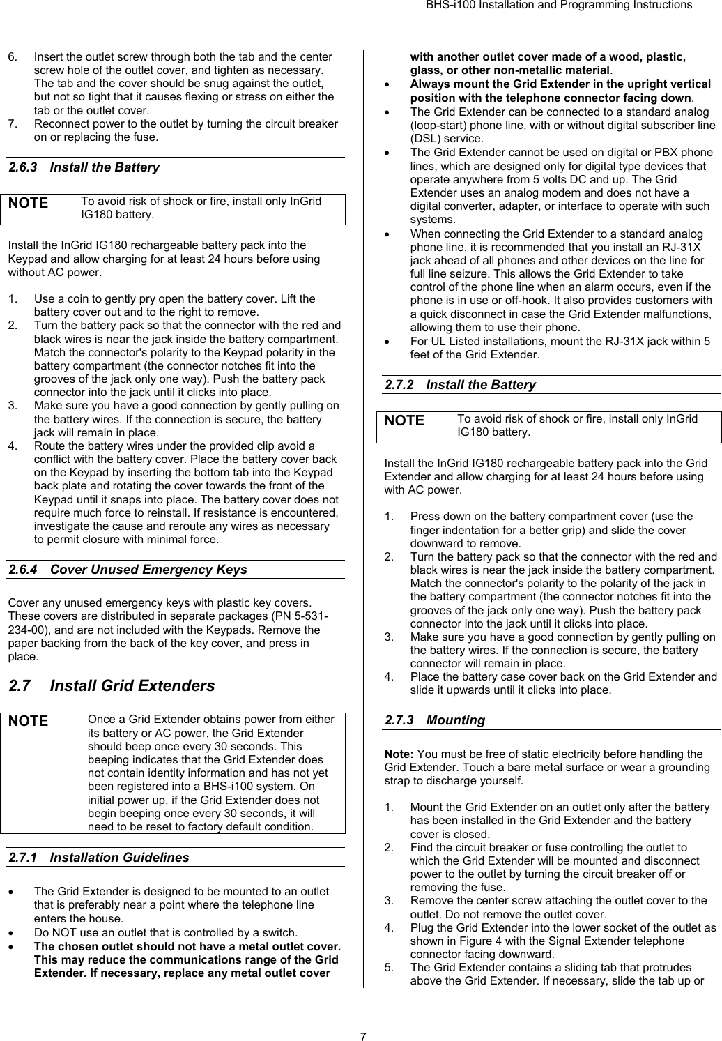 BHS-i100 Installation and Programming Instructions   76.  Insert the outlet screw through both the tab and the center screw hole of the outlet cover, and tighten as necessary. The tab and the cover should be snug against the outlet, but not so tight that it causes flexing or stress on either the tab or the outlet cover. 7.  Reconnect power to the outlet by turning the circuit breaker on or replacing the fuse.  2.6.3  Install the Battery NOTE  To avoid risk of shock or fire, install only InGrid IG180 battery.  Install the InGrid IG180 rechargeable battery pack into the Keypad and allow charging for at least 24 hours before using without AC power.   1.  Use a coin to gently pry open the battery cover. Lift the battery cover out and to the right to remove. 2.  Turn the battery pack so that the connector with the red and black wires is near the jack inside the battery compartment. Match the connector&apos;s polarity to the Keypad polarity in the battery compartment (the connector notches fit into the grooves of the jack only one way). Push the battery pack connector into the jack until it clicks into place. 3.  Make sure you have a good connection by gently pulling on the battery wires. If the connection is secure, the battery jack will remain in place. 4.  Route the battery wires under the provided clip avoid a conflict with the battery cover. Place the battery cover back on the Keypad by inserting the bottom tab into the Keypad back plate and rotating the cover towards the front of the Keypad until it snaps into place. The battery cover does not require much force to reinstall. If resistance is encountered, investigate the cause and reroute any wires as necessary to permit closure with minimal force.  2.6.4  Cover Unused Emergency Keys Cover any unused emergency keys with plastic key covers. These covers are distributed in separate packages (PN 5-531-234-00), and are not included with the Keypads. Remove the paper backing from the back of the key cover, and press in place.  2.7  Install Grid Extenders NOTE Once a Grid Extender obtains power from either its battery or AC power, the Grid Extender should beep once every 30 seconds. This beeping indicates that the Grid Extender does not contain identity information and has not yet been registered into a BHS-i100 system. On initial power up, if the Grid Extender does not begin beeping once every 30 seconds, it will need to be reset to factory default condition.  2.7.1 Installation Guidelines •  The Grid Extender is designed to be mounted to an outlet that is preferably near a point where the telephone line enters the house.  •  Do NOT use an outlet that is controlled by a switch.  • The chosen outlet should not have a metal outlet cover. This may reduce the communications range of the Grid Extender. If necessary, replace any metal outlet cover with another outlet cover made of a wood, plastic, glass, or other non-metallic material. • Always mount the Grid Extender in the upright vertical position with the telephone connector facing down. •  The Grid Extender can be connected to a standard analog (loop-start) phone line, with or without digital subscriber line (DSL) service. •  The Grid Extender cannot be used on digital or PBX phone lines, which are designed only for digital type devices that operate anywhere from 5 volts DC and up. The Grid Extender uses an analog modem and does not have a digital converter, adapter, or interface to operate with such systems. •  When connecting the Grid Extender to a standard analog phone line, it is recommended that you install an RJ-31X jack ahead of all phones and other devices on the line for full line seizure. This allows the Grid Extender to take control of the phone line when an alarm occurs, even if the phone is in use or off-hook. It also provides customers with a quick disconnect in case the Grid Extender malfunctions, allowing them to use their phone. •  For UL Listed installations, mount the RJ-31X jack within 5 feet of the Grid Extender.  2.7.2  Install the Battery NOTE  To avoid risk of shock or fire, install only InGrid IG180 battery.  Install the InGrid IG180 rechargeable battery pack into the Grid Extender and allow charging for at least 24 hours before using with AC power.   1.  Press down on the battery compartment cover (use the finger indentation for a better grip) and slide the cover downward to remove. 2.  Turn the battery pack so that the connector with the red and black wires is near the jack inside the battery compartment. Match the connector&apos;s polarity to the polarity of the jack in the battery compartment (the connector notches fit into the grooves of the jack only one way). Push the battery pack connector into the jack until it clicks into place. 3.  Make sure you have a good connection by gently pulling on the battery wires. If the connection is secure, the battery connector will remain in place. 4.  Place the battery case cover back on the Grid Extender and slide it upwards until it clicks into place.  2.7.3 Mounting Note: You must be free of static electricity before handling the Grid Extender. Touch a bare metal surface or wear a grounding strap to discharge yourself.  1.  Mount the Grid Extender on an outlet only after the battery has been installed in the Grid Extender and the battery cover is closed. 2.  Find the circuit breaker or fuse controlling the outlet to which the Grid Extender will be mounted and disconnect power to the outlet by turning the circuit breaker off or removing the fuse. 3.  Remove the center screw attaching the outlet cover to the outlet. Do not remove the outlet cover. 4.  Plug the Grid Extender into the lower socket of the outlet as shown in Figure 4 with the Signal Extender telephone connector facing downward. 5.  The Grid Extender contains a sliding tab that protrudes above the Grid Extender. If necessary, slide the tab up or 