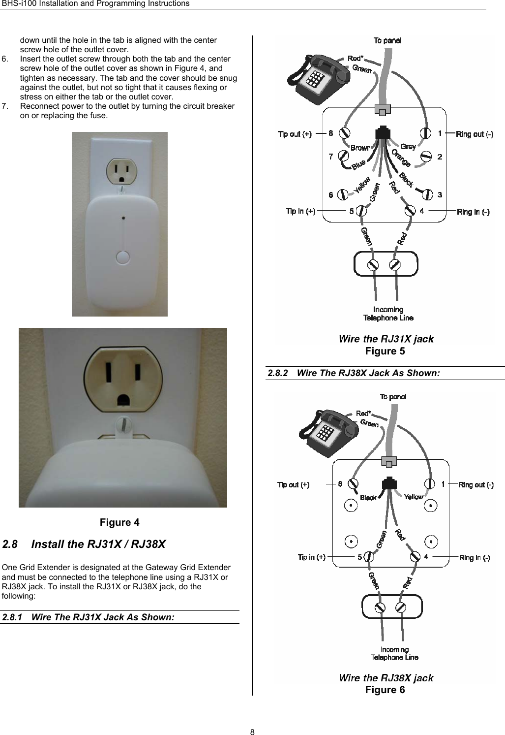 BHS-i100 Installation and Programming Instructions  8down until the hole in the tab is aligned with the center screw hole of the outlet cover.  6.  Insert the outlet screw through both the tab and the center screw hole of the outlet cover as shown in Figure 4, and tighten as necessary. The tab and the cover should be snug against the outlet, but not so tight that it causes flexing or stress on either the tab or the outlet cover. 7.  Reconnect power to the outlet by turning the circuit breaker on or replacing the fuse.                             Figure 4  2.8  Install the RJ31X / RJ38X One Grid Extender is designated at the Gateway Grid Extender and must be connected to the telephone line using a RJ31X or RJ38X jack. To install the RJ31X or RJ38X jack, do the following:  2.8.1  Wire The RJ31X Jack As Shown:   Figure 5  2.8.2  Wire The RJ38X Jack As Shown:  Figure 6 