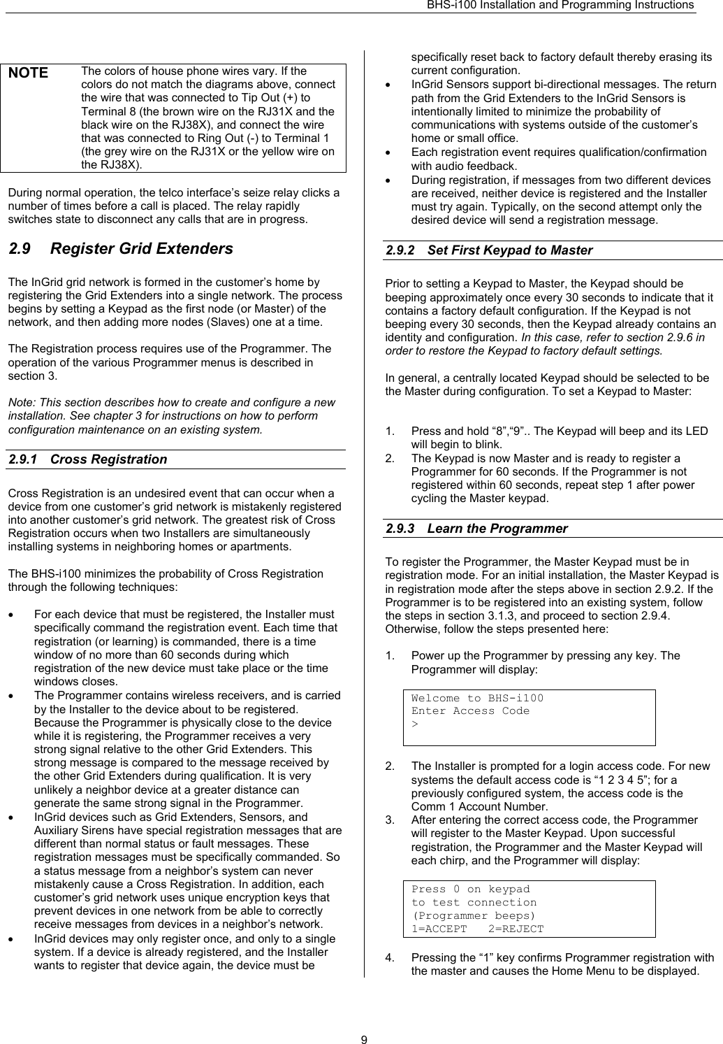 BHS-i100 Installation and Programming Instructions   9 NOTE  The colors of house phone wires vary. If the colors do not match the diagrams above, connect the wire that was connected to Tip Out (+) to Terminal 8 (the brown wire on the RJ31X and the black wire on the RJ38X), and connect the wire that was connected to Ring Out (-) to Terminal 1 (the grey wire on the RJ31X or the yellow wire on the RJ38X).  During normal operation, the telco interface’s seize relay clicks a number of times before a call is placed. The relay rapidly switches state to disconnect any calls that are in progress.  2.9  Register Grid Extenders The InGrid grid network is formed in the customer’s home by registering the Grid Extenders into a single network. The process begins by setting a Keypad as the first node (or Master) of the network, and then adding more nodes (Slaves) one at a time.  The Registration process requires use of the Programmer. The operation of the various Programmer menus is described in section 3.   Note: This section describes how to create and configure a new installation. See chapter 3 for instructions on how to perform configuration maintenance on an existing system.  2.9.1 Cross Registration Cross Registration is an undesired event that can occur when a device from one customer’s grid network is mistakenly registered into another customer’s grid network. The greatest risk of Cross Registration occurs when two Installers are simultaneously installing systems in neighboring homes or apartments.  The BHS-i100 minimizes the probability of Cross Registration through the following techniques:  •  For each device that must be registered, the Installer must specifically command the registration event. Each time that registration (or learning) is commanded, there is a time window of no more than 60 seconds during which registration of the new device must take place or the time windows closes. •  The Programmer contains wireless receivers, and is carried by the Installer to the device about to be registered. Because the Programmer is physically close to the device while it is registering, the Programmer receives a very strong signal relative to the other Grid Extenders. This strong message is compared to the message received by the other Grid Extenders during qualification. It is very unlikely a neighbor device at a greater distance can generate the same strong signal in the Programmer. •  InGrid devices such as Grid Extenders, Sensors, and Auxiliary Sirens have special registration messages that are different than normal status or fault messages. These registration messages must be specifically commanded. So a status message from a neighbor’s system can never mistakenly cause a Cross Registration. In addition, each customer’s grid network uses unique encryption keys that prevent devices in one network from be able to correctly receive messages from devices in a neighbor’s network. •  InGrid devices may only register once, and only to a single system. If a device is already registered, and the Installer wants to register that device again, the device must be specifically reset back to factory default thereby erasing its current configuration. •  InGrid Sensors support bi-directional messages. The return path from the Grid Extenders to the InGrid Sensors is intentionally limited to minimize the probability of communications with systems outside of the customer’s home or small office.  •  Each registration event requires qualification/confirmation with audio feedback. •  During registration, if messages from two different devices are received, neither device is registered and the Installer must try again. Typically, on the second attempt only the desired device will send a registration message.  2.9.2  Set First Keypad to Master Prior to setting a Keypad to Master, the Keypad should be beeping approximately once every 30 seconds to indicate that it contains a factory default configuration. If the Keypad is not beeping every 30 seconds, then the Keypad already contains an identity and configuration. In this case, refer to section 2.9.6 in order to restore the Keypad to factory default settings.  In general, a centrally located Keypad should be selected to be the Master during configuration. To set a Keypad to Master:   1.  Press and hold “8”,“9”.. The Keypad will beep and its LED will begin to blink. 2.  The Keypad is now Master and is ready to register a Programmer for 60 seconds. If the Programmer is not registered within 60 seconds, repeat step 1 after power cycling the Master keypad.  2.9.3  Learn the Programmer To register the Programmer, the Master Keypad must be in registration mode. For an initial installation, the Master Keypad is in registration mode after the steps above in section 2.9.2. If the Programmer is to be registered into an existing system, follow the steps in section 3.1.3, and proceed to section 2.9.4. Otherwise, follow the steps presented here:  1.  Power up the Programmer by pressing any key. The Programmer will display:  Welcome to BHS-i100 Enter Access Code &gt;   2.  The Installer is prompted for a login access code. For new systems the default access code is “1 2 3 4 5”; for a previously configured system, the access code is the Comm 1 Account Number. 3.  After entering the correct access code, the Programmer  will register to the Master Keypad. Upon successful registration, the Programmer and the Master Keypad will  each chirp, and the Programmer will display:  Press 0 on keypad to test connection (Programmer beeps) 1=ACCEPT   2=REJECT  4.  Pressing the “1” key confirms Programmer registration with the master and causes the Home Menu to be displayed. 