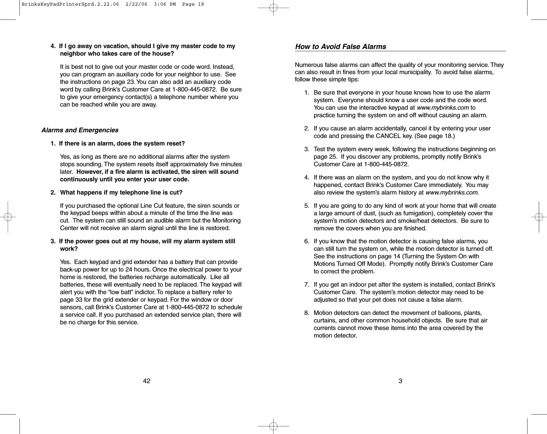 4. If I go away on vacation, should I give my master code to myneighbor who takes care of the house?It is best not to give out your master code or code word. Instead,you can program an auxiliary code for your neighbor to use. Seethe instructions on page 23. You can also add an auxiliary codeword by calling Brink’s Customer Care at 1-800-445-0872. Be sureto give your emergency contact(s) a telephone number where youcan be reached while you are away.Alarms and Emergencies1. If there is an alarm, does the system reset?Yes, as long as there are no additional alarms after the systemstops sounding. The system resets itself approximately five minuteslater. However, if a fire alarm is activated, the siren will soundcontinuously until you enter your user code.2. What happens if my telephone line is cut?If you purchased the optional Line Cut feature, the siren sounds orthe keypad beeps within about a minute of the time the line wascut. The system can still sound an audible alarm but the MonitoringCenter will not receive an alarm signal until the line is restored.3. If the power goes out at my house, will my alarm system stillwork?Yes. Each keypad and grid extender has a battery that can provideback-up power for up to 24 hours. Once the electrical power to yourhome is restored, the batteries recharge automatically. Like allbatteries, these will eventually need to be replaced. The keypad willalert you with the “low batt” indictor. To replace a battery refer topage 33 for the grid extender or keypad. For the window or doorsensors, call Brink’s Customer Care at 1-800-445-0872 to schedulea service call. If you purchased an extended service plan, there willbe no charge for this service.42How to Avoid False AlarmsNumerous false alarms can affect the quality of your monitoring service. Theycan also result in fines from your local municipality. To avoid false alarms,follow these simple tips:1. Be sure that everyone in your house knows how to use the alarmsystem. Everyone should know a user code and the code word.You can use the interactive keypad at www.mybrinks.com topractice turning the system on and off without causing an alarm.2. If you cause an alarm accidentally, cancel it by entering your usercode and pressing the CANCEL key. (See page 18.)3. Test the system every week, following the instructions beginning onpage 25. If you discover any problems, promptly notify Brink’sCustomer Care at 1-800-445-0872.4. If there was an alarm on the system, and you do not know why ithappened, contact Brink’s Customer Care immediately. You mayalso review the system’s alarm history at www.mybrinks.com.5. If you are going to do any kind of work at your home that will createa large amount of dust, (such as fumigation), completely cover thesystem’s motion detectors and smoke/heat detectors. Be sure toremove the covers when you are finished.6. If you know that the motion detector is causing false alarms, youcan still turn the system on, while the motion detector is turned off.See the instructions on page 14 (Turning the System On withMotions Turned Off Mode). Promptly notify Brink’s Customer Careto correct the problem.7. If you get an indoor pet after the system is installed, contact Brink’sCustomer Care.The system’s motion detector may need to beadjusted so that your pet does not cause a false alarm.8. Motion detectors can detect the movement of balloons, plants,curtains, and other common household objects.Be sure that aircurrents cannot move these items into the area covered by themotion detector.3BrinksKeyPadPrinterSprd.2.22.06  2/22/06  3:06 PM  Page 18