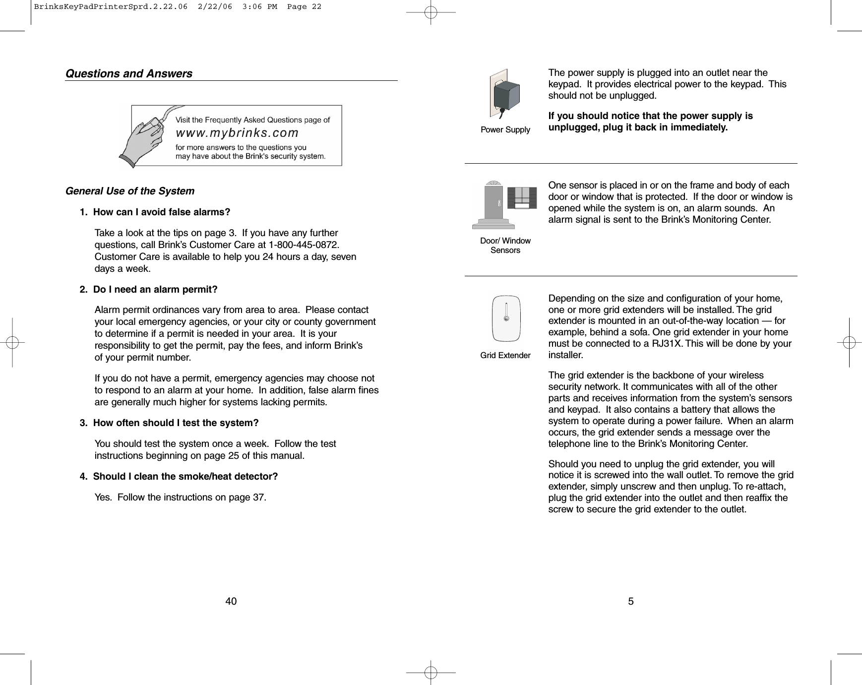 Questions and AnswersGeneral Use of the System1. How can I avoid false alarms?Take a look at the tips on page 3. If you have any furtherquestions, call Brink’s Customer Care at 1-800-445-0872.Customer Care is available to help you 24 hours a day, seven days a week.2. Do I need an alarm permit?Alarm permit ordinances vary from area to area. Please contactyour local emergency agencies, or your city or county governmentto determine if a permit is needed in your area. It is yourresponsibility to get the permit, pay the fees, and inform Brink’s of your permit number.If you do not have a permit, emergency agencies may choose notto respond to an alarm at your home. In addition, false alarm finesare generally much higher for systems lacking permits.3. How often should I test the system?You should test the system once a week. Follow the testinstructions beginning on page 25 of this manual.4. Should I clean the smoke/heat detector?Yes. Follow the instructions on page 37.40The power supply is plugged into an outlet near thekeypad. It provides electrical power to the keypad. Thisshould not be unplugged.If you should notice that the power supply isunplugged, plug it back in immediately.One sensor is placed in or on the frame and body of eachdoor or window that is protected. If the door or window isopened while the system is on, an alarm sounds. Analarm signal is sent to the Brink’s Monitoring Center.Depending on the size and configuration of your home,one or more grid extenders will be installed. The gridextender is mounted in an out-of-the-way location — forexample, behind a sofa. One grid extender in your homemust be connected to a RJ31X. This will be done by yourinstaller.The grid extender is the backbone of your wirelesssecurity network. It communicates with all of the otherparts and receives information from the system’s sensorsand keypad. It also contains a battery that allows thesystem to operate during a power failure. When an alarmoccurs, the grid extender sends a message over thetelephone line to the Brink’s Monitoring Center.Should you need to unplug the grid extender, you willnotice it is screwed into the wall outlet. To remove the gridextender, simply unscrew and then unplug. To re-attach,plug the grid extender into the outlet and then reaffix thescrew to secure the grid extender to the outlet.5Power SupplyDoor/ Window SensorsGrid ExtenderBrinksKeyPadPrinterSprd.2.22.06  2/22/06  3:06 PM  Page 22