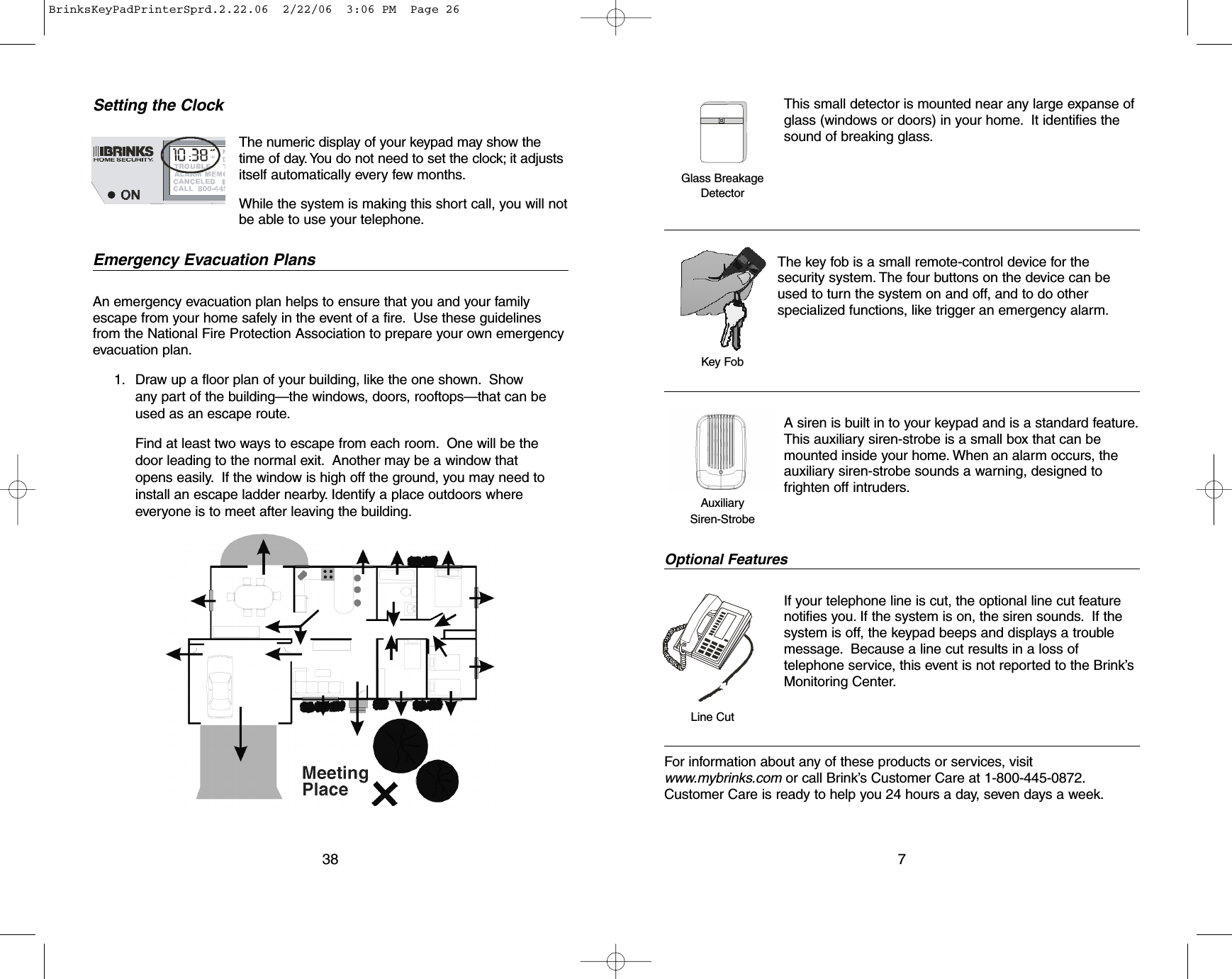 Setting the ClockEmergency Evacuation PlansAn emergency evacuation plan helps to ensure that you and your familyescape from your home safely in the event of a fire. Use these guidelinesfrom the National Fire Protection Association to prepare your own emergencyevacuation plan.1. Draw up a floor plan of your building, like the one shown. Showany part of the building—the windows, doors, rooftops—that can beused as an escape route.Find at least two ways to escape from each room. One will be thedoor leading to the normal exit. Another may be a window thatopens easily.If the window is high off the ground, you may need toinstall an escape ladder nearby. Identify a place outdoors whereeveryone is to meet after leaving the building.38The numeric display of your keypad may show thetime of day. You do not need to set the clock; it adjustsitself automatically every few months.While the system is making this short call, you will notbe able to use your telephone.This small detector is mounted near any large expanse ofglass (windows or doors) in your home. It identifies thesound of breaking glass.The key fob is a small remote-control device for thesecurity system. The four buttons on the device can beused to turn the system on and off, and to do otherspecialized functions, like trigger an emergency alarm.A siren is built in to your keypad and is a standard feature.This auxiliary siren-strobe is a small box that can bemounted inside your home. When an alarm occurs, theauxiliary siren-strobe sounds a warning, designed tofrighten off intruders.Optional FeaturesIf your telephone line is cut, the optional line cut featurenotifies you. If the system is on, the siren sounds.If thesystem is off, the keypad beeps and displays a troublemessage. Because a line cut results in a loss oftelephone service, this event is not reported to the Brink’sMonitoring Center.For information about any of these products or services, visitwww.mybrinks.com or call Brink’s Customer Care at 1-800-445-0872.Customer Care is ready to help you 24 hours a day, seven days a week.7Glass BreakageDetectorKey FobLine CutAuxiliary Siren-StrobeBrinksKeyPadPrinterSprd.2.22.06  2/22/06  3:06 PM  Page 26