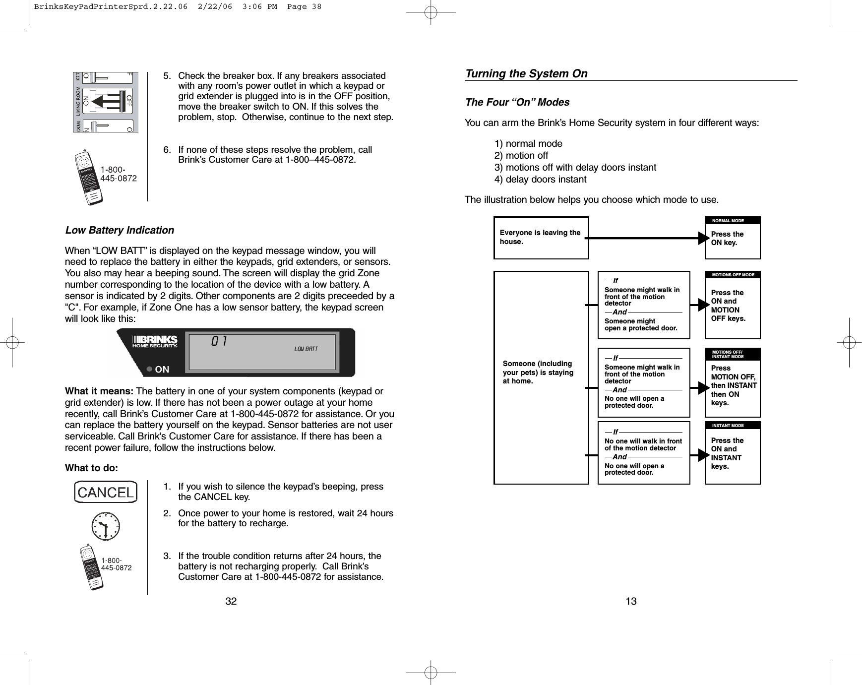 Low Battery IndicationWhen “LOW BATT” is displayed on the keypad message window, you willneed to replace the battery in either the keypads, grid extenders, or sensors.You also may hear a beeping sound. The screen will display the grid Zonenumber corresponding to the location of the device with a low battery. Asensor is indicated by 2 digits. Other components are 2 digits preceeded by a&quot;C&quot;. For example, if Zone One has a low sensor battery, the keypad screenwill look like this:What it means: The battery in one of your system components (keypad orgrid extender) is low. If there has not been a power outage at your homerecently, call Brink’s Customer Care at 1-800-445-0872 for assistance. Or youcan replace the battery yourself on the keypad. Sensor batteries are not userserviceable. Call Brink&apos;s Customer Care for assistance. If there has been arecent power failure, follow the instructions below.What to do:325. Check the breaker box. If any breakers associatedwith any room’s power outlet in which a keypad orgrid extender is plugged into is in the OFF position,move the breaker switch to ON. If this solves theproblem, stop. Otherwise, continue to the next step.6. If none of these steps resolve the problem, callBrink’s Customer Care at 1-800–445-0872.1. If you wish to silence the keypad’s beeping, pressthe CANCEL key.2. Once power to your home is restored, wait 24 hoursfor the battery to recharge.3. If the trouble condition returns after 24 hours, thebattery is not recharging properly.Call Brink’sCustomer Care at 1-800-445-0872 for assistance.NOT    READY ALL   ON    INSTANTDOOR  CHIME    NO  AC    MOTION  OFFTROUBLE TEST             LINE   CUT  LOW  BATT01Someone (includingyour pets) is stayingat home.Turning the System OnThe Four “On” ModesYou can arm the Brink’s Home Security system in four different ways:1) normal mode2) motion off3) motions off with delay doors instant4) delay doors instantThe illustration below helps you choose which mode to use.13Everyone is leaving thehouse.Press the ON key.IfSomeone might walk infront of the motiondetectorAndSomeone mightopen a protected door.IfSomeone might walk infront of the motiondetectorAndNo one will open a protected door.IfNo one will walk in frontof the motion detectorAndNo one will open a protected door.NORMAL MODEPress the ON andMOTIONOFF keys.MOTIONS OFF MODEPressMOTION OFF,then INSTANTthen ONkeys.MOTIONS OFF/INSTANT MODEPress the ON andINSTANTkeys.INSTANT MODEBrinksKeyPadPrinterSprd.2.22.06  2/22/06  3:06 PM  Page 38