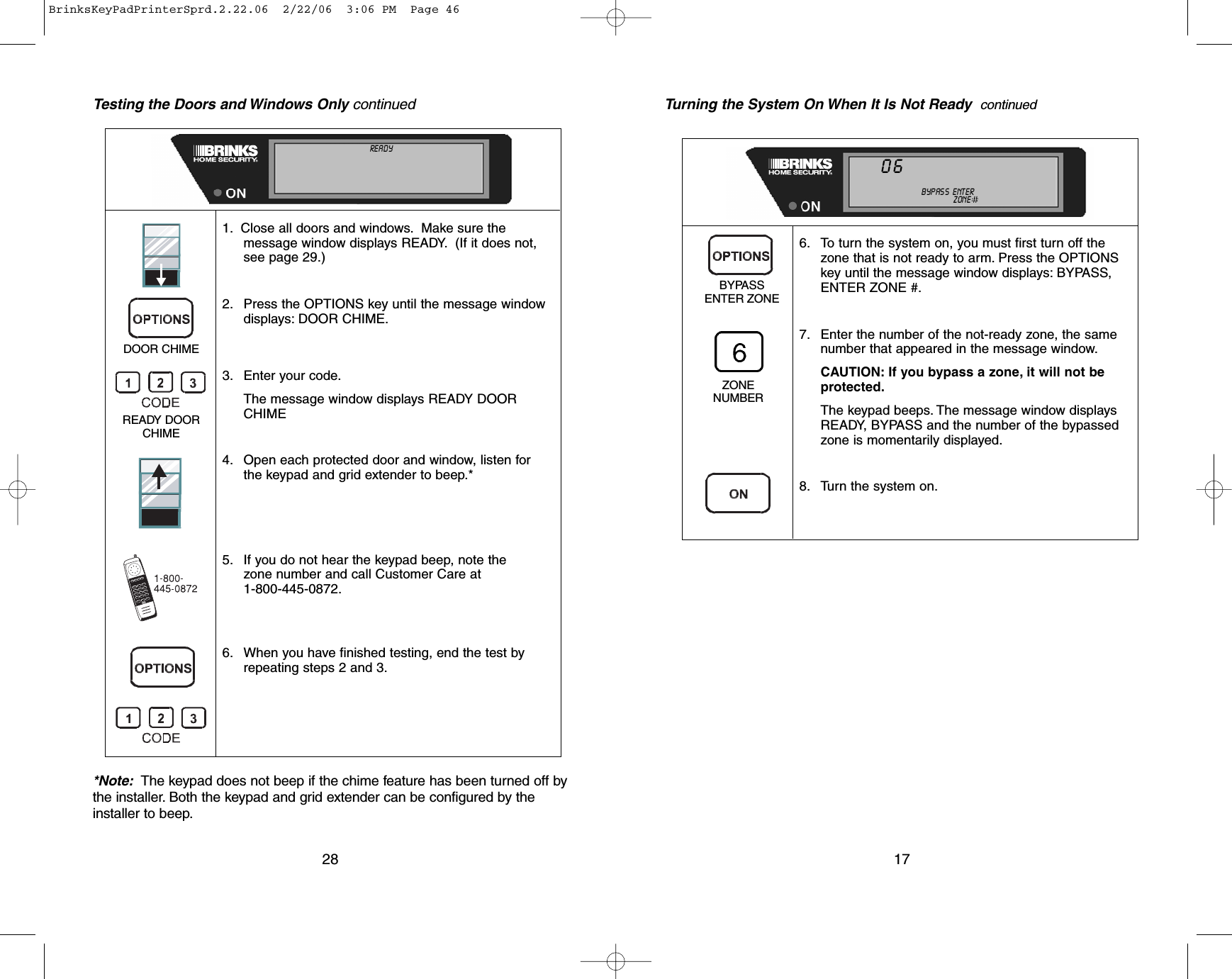 Testing the Doors and Windows Only continued*Note: The keypad does not beep if the chime feature has been turned off bythe installer.Both the keypad and grid extender can be configured by theinstaller to beep.281. Close all doors and windows. Make sure themessage window displays READY. (If it does not,see page 29.)2. Press the OPTIONS key until the message windowdisplays: DOOR CHIME.3. Enter your code.The message window displays READY DOORCHIME4. Open each protected door and window, listen for the keypad and grid extender to beep.*5. If you do not hear the keypad beep, note the zone number and call Customer Care at 1-800-445-0872.6. When you have finished testing, end the test byrepeating steps 2 and 3.DOOR CHIMEREADY DOORCHIMENOT READY ALL   ON    INSTANTDOOR  CHIME    NO  AC    MOTION  OFFTROUBLE TEST             LINE   CUT              LOW  BATTALARM                    MEMORY            AUXILIARY   CODESCANCELED                  BYPASS   ENTER  MASTER  USER  :I:I:CALL          800-445-0872       ZONE :I:I:NEW           CODE176. To turn the system on, you must first turn off thezone that is not ready to arm. Press the OPTIONSkey until the message window displays: BYPASS,ENTER ZONE #.7. Enter the number of the not-ready zone, the samenumber that appeared in the message window.CAUTION: If you bypass a zone, it will not beprotected.The keypad beeps. The message window displaysREADY, BYPASS and the number of the bypassedzone is momentarily displayed.8. Turn the system on.BYPASSENTER ZONEZONENUMBERNOT    READY ALL   ON    INSTANTDOOR  CHIME    NO  AC    MOTION  OFFTROUBLE TEST             LINE   CUT              LOW  BATTALARM                    MEMORY            AUXILIARY   CODESCANCELED                  BYPASS   ENTER MASTER  USER  :I:I:CALL          800-445-0872  ZONE :I:I:NEW           CODE06Turning the System On When It Is Not Ready  continuedBrinksKeyPadPrinterSprd.2.22.06  2/22/06  3:06 PM  Page 46