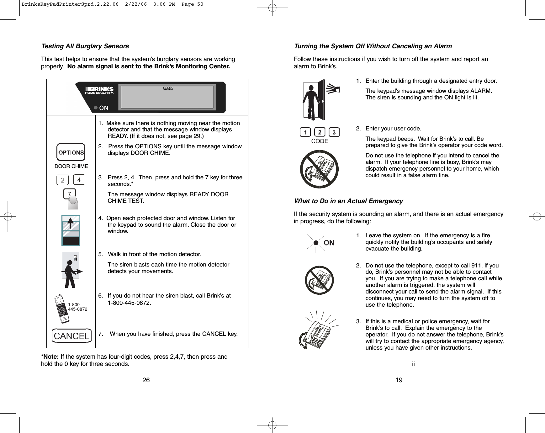 ii19Turning the System Off Without Canceling an AlarmFollow these instructions if you wish to turn off the system and report analarm to Brink’s.What to Do in an Actual EmergencyIf the security system is sounding an alarm, and there is an actual emergencyin progress, do the following:1. Enter the building through a designated entry door.The keypad’s message window displays ALARM.The siren is sounding and the ON light is lit.2. Enter your user code.The keypad beeps. Wait for Brink’s to call. Beprepared to give the Brink’s operator your code word.Do not use the telephone if you intend to cancel thealarm. If your telephone line is busy, Brink’s maydispatch emergency personnel to your home, whichcould result in a false alarm fine.1. Leave the system on. If the emergency is a fire,quickly notify the building’s occupants and safelyevacuate the building.2. Do not use the telephone, except to call 911. If youdo, Brink’s personnel may not be able to contactyou. If you are trying to make a telephone call whileanother alarm is triggered, the system willdisconnect your call to send the alarm signal. If thiscontinues, you may need to turn the system off touse the telephone.3. If this is a medical or police emergency, wait forBrink’s to call. Explain the emergency to theoperator. If you do not answer the telephone, Brink’swill try to contact the appropriate emergency agency,unless you have given other instructions.*Note: If the system has four-digit codes, press 2,4,7, then press andhold the 0 key for three seconds.Testing All Burglary SensorsThis test helps to ensure that the system’s burglary sensors are workingproperly. No alarm signal is sent to the Brink’s Monitoring Center.261. Make sure there is nothing moving near the motiondetector and that the message window displaysREADY. (If it does not, see page 29.)2. Press the OPTIONS key until the message windowdisplays DOOR CHIME.3. Press 2, 4. Then, press and hold the 7 key for threeseconds.*The message window displays READY DOORCHIME TEST.4. Open each protected door and window. Listen forthe keypad to sound the alarm. Close the door orwindow.5. Walk in front of the motion detector.The siren blasts each time the motion detectordetects your movements.6. If you do not hear the siren blast, call Brink’s at1-800-445-0872.7. When you have finished, press the CANCEL key.DOOR CHIMENOT READY ALL   ON    INSTANTDOOR  CHIME    NO  AC    MOTION  OFFTROUBLE TEST             LINE   CUT              LOW  BATTALARM                    MEMORY            AUXILIARY   CODESCANCELED                  BYPASS   ENTER  MASTER  USER  :I:I:CALL          800-445-0872       ZONE :I:I:NEW           CODEBrinksKeyPadPrinterSprd.2.22.06  2/22/06  3:06 PM  Page 50