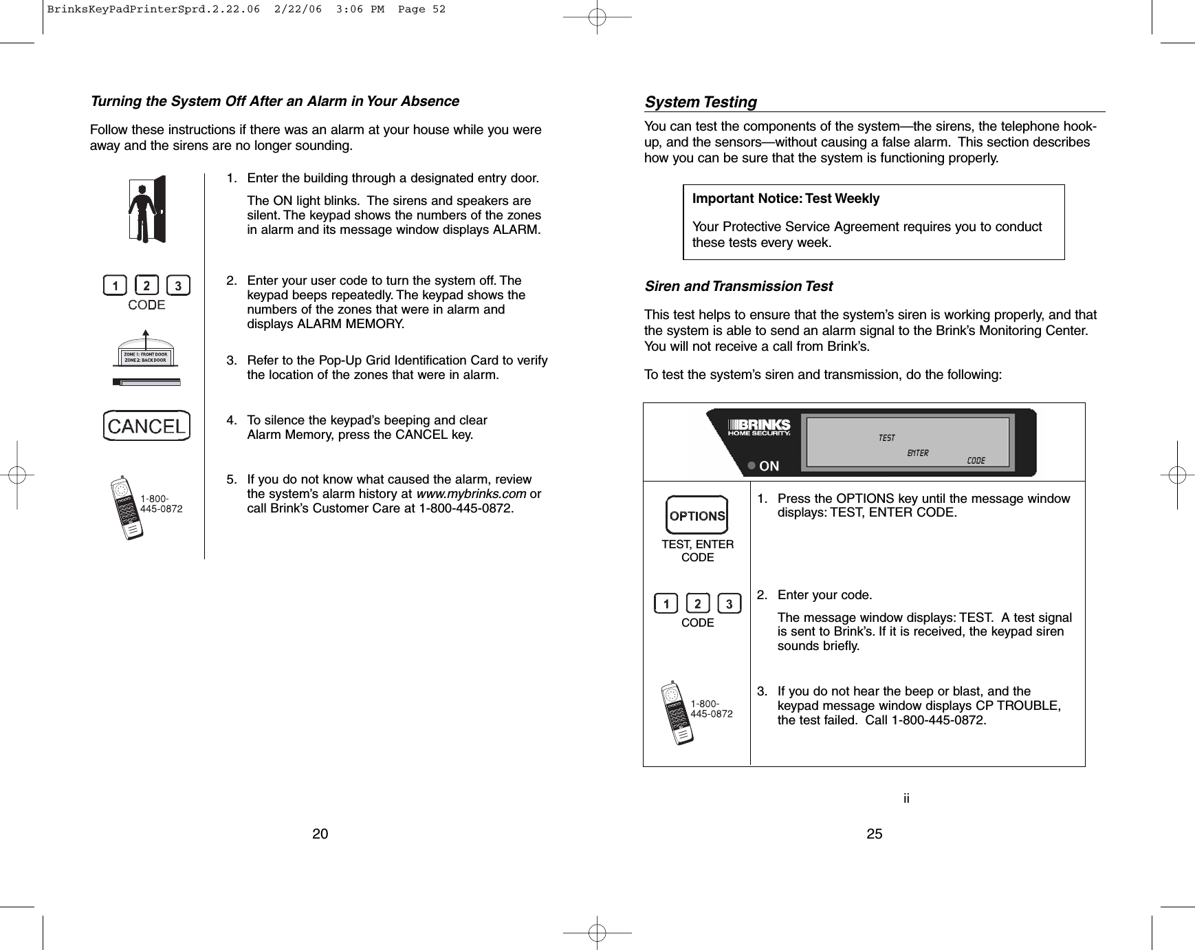 iiSystem TestingYou can test the components of the system—the sirens, the telephone hook-up, and the sensors—without causing a false alarm. This section describeshow you can be sure that the system is functioning properly.Siren and Transmission TestThis test helps to ensure that the system’s siren is working properly, and thatthe system is able to send an alarm signal to the Brink’s Monitoring Center.You will not receive a call from Brink’s.To test the system’s siren and transmission, do the following:25Important Notice: Test WeeklyYour Protective Service Agreement requires you to conductthese tests every week.1. Press the OPTIONS key until the message windowdisplays: TEST, ENTER CODE.2. Enter your code.The message window displays: TEST. A test signalis sent to Brink’s. If it is received, the keypad sirensounds briefly.3. If you do not hear the beep or blast, and thekeypad message window displays CP TROUBLE, the test failed. Call 1-800-445-0872.TEST, ENTERCODECODENOT    READY ALL   ON    INSTANTDOOR  CHIME    NO  AC    MOTION  OFFTROUBLE TEST LINE   CUT              LOW  BATTALARM                    MEMORY            AUXILIARY   CODESCANCELED                  BYPASS ENTER MASTER  USER  :I:I:CALL          800-445-0872       ZONE :I:I:NEW CODETurning the System Off After an Alarm in Your AbsenceFollow these instructions if there was an alarm at your house while you wereaway and the sirens are no longer sounding.201. Enter the building through a designated entry door.The ON light blinks. The sirens and speakers aresilent. The keypad shows the numbers of the zonesin alarm and its message window displays ALARM.2. Enter your user code to turn the system off. Thekeypad beeps repeatedly. The keypad shows thenumbers of the zones that were in alarm anddisplays ALARM MEMORY.3. Refer to the Pop-Up Grid Identification Card to verifythe location of the zones that were in alarm.4. To silence the keypad’s beeping and clearAlarm Memory, press the CANCEL key.5. If you do not know what caused the alarm, reviewthe system’s alarm history at www.mybrinks.com orcall Brink’s Customer Care at 1-800-445-0872.BrinksKeyPadPrinterSprd.2.22.06  2/22/06  3:06 PM  Page 52