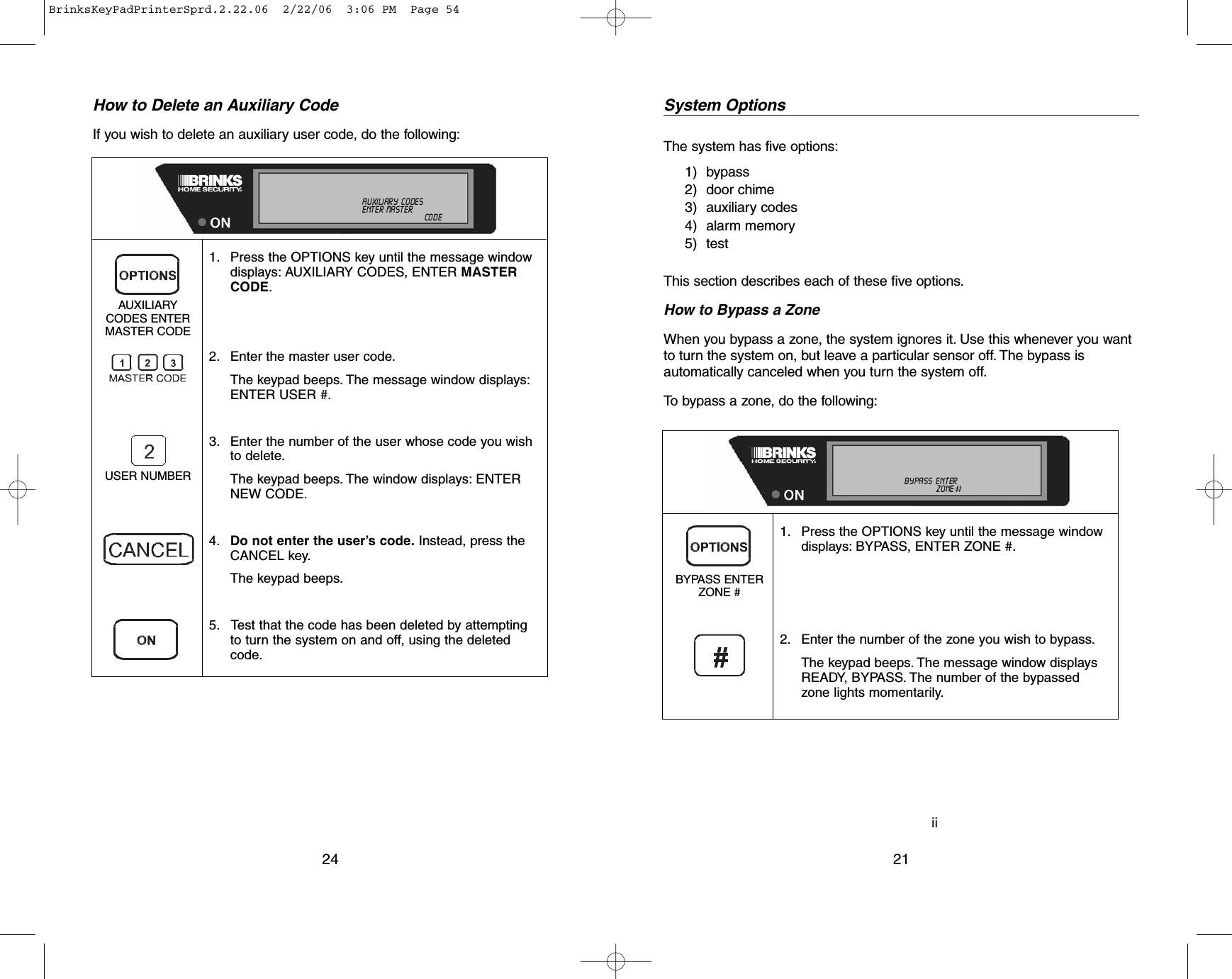iiSystem OptionsThe system has five options:1) bypass2) door chime3) auxiliary codes4) alarm memory5) testThis section describes each of these five options.How to Bypass a ZoneWhen you bypass a zone, the system ignores it. Use this whenever you wantto turn the system on, but leave a particular sensor off. The bypass isautomatically canceled when you turn the system off.To bypass a zone, do the following:211. Press the OPTIONS key until the message windowdisplays: BYPASS, ENTER ZONE #.2. Enter the number of the zone you wish to bypass.The keypad beeps. The message window displaysREADY, BYPASS. The number of the bypassedzone lights momentarily.BYPASS ENTERZONE #NOT    READY ALL   ON    INSTANTDOOR  CHIME    NO  AC    MOTION  OFFTROUBLE TEST             LINE   CUT              LOW  BATTALARM                    MEMORY            AUXILIARY   CODESCANCELED    BYPASS   ENTER MASTER  USER  :I:I:CALL          800-445-0872   ZONE :I:I:NEW           CODEHow to Delete an Auxiliary CodeIf you wish to delete an auxiliary user code, do the following:241. Press the OPTIONS key until the message windowdisplays: AUXILIARY CODES, ENTER MASTERCODE.2. Enter the master user code.The keypad beeps. The message window displays:ENTER USER #.3. Enter the number of the user whose code you wishto delete.The keypad beeps. The window displays: ENTERNEW CODE.4. Do not enter the user’s code.Instead, press theCANCEL key.The keypad beeps.5. Test that the code has been deleted by attemptingto turn the system on and off, using the deletedcode.AUXILIARYCODES ENTER MASTER CODEUSER NUMBERNOT    READY ALL   ON    INSTANTDOOR  CHIME    NO  AC    MOTION  OFFTROUBLE TEST             LINE   CUT              LOW  BATTALARM                    MEMORY AUXILIARY   CODESCANCELED                  BYPASS  ENTER MASTER USER  :I:I:CALL          800-445-0872       ZONE :I:I:NEW   CODEBrinksKeyPadPrinterSprd.2.22.06  2/22/06  3:06 PM  Page 54
