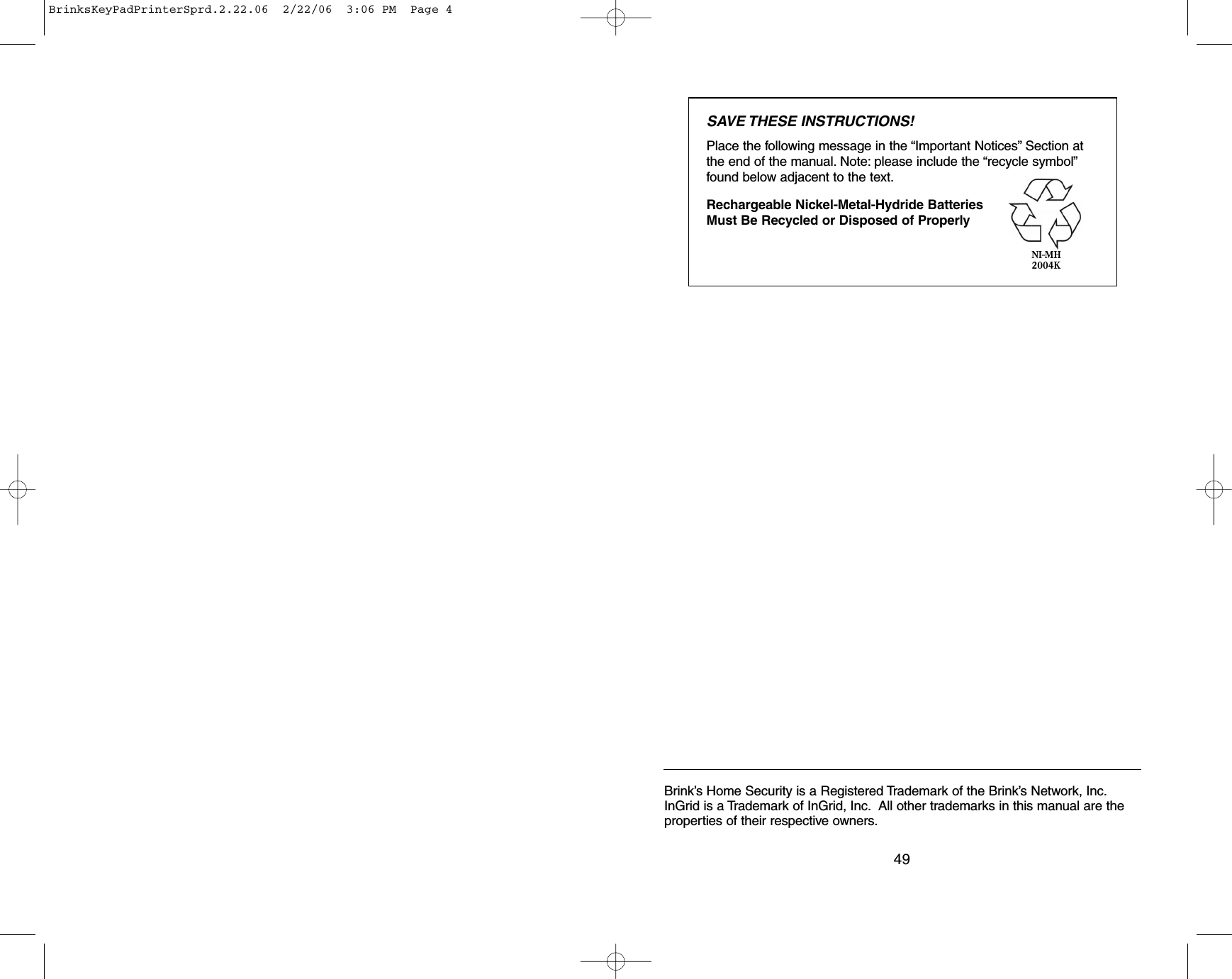 49Brink’s Home Security is a Registered Trademark of the Brink’s Network, Inc.InGrid is a Trademark of InGrid, Inc. All other trademarks in this manual are theproperties of their respective owners.SAVE THESE INSTRUCTIONS!Place the following message in the “Important Notices” Section atthe end of the manual. Note: please include the “recycle symbol”found below adjacent to the text.Rechargeable Nickel-Metal-Hydride Batteries Must Be Recycled or Disposed of ProperlyNI-MH2004KBrinksKeyPadPrinterSprd.2.22.06  2/22/06  3:06 PM  Page 4