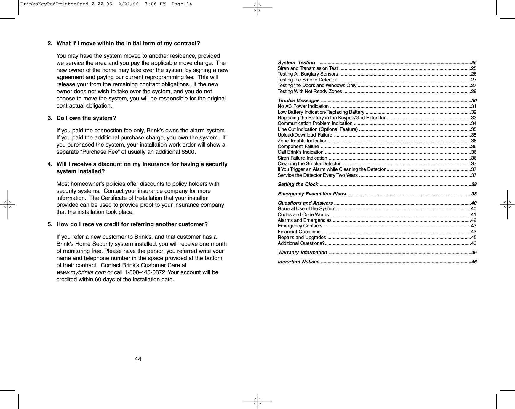 2. What if I move within the initial term of my contract?You may have the system moved to another residence, providedwe service the area and you pay the applicable move charge. Thenew owner of the home may take over the system by signing a newagreement and paying our current reprogramming fee. This willrelease your from the remaining contract obligations. If the newowner does not wish to take over the system, and you do notchoose to move the system, you will be responsible for the originalcontractual obligation.3. Do I own the system?If you paid the connection fee only, Brink’s owns the alarm system.If you paid the additional purchase charge, you own the system. Ifyou purchased the system, your installation work order will show aseparate “Purchase Fee” of usually an additional $500.4. Will I receive a discount on my insurance for having a securitysystem installed?Most homeowner’s policies offer discounts to policy holders withsecurity systems. Contact your insurance company for moreinformation. The Certificate of Installation that your installerprovided can be used to provide proof to your insurance companythat the installation took place.5. How do I receive credit for referring another customer?If you refer a new customer to Brink’s, and that customer has aBrink’s Home Security system installed, you will receive one monthof monitoring free.Please have the person you referred write yourname and telephone number in the space provided at the bottomof their contract. Contact Brink’s Customer Care atwww.mybrinks.com or call 1-800-445-0872. Your account will becredited within 60 days of the installation date.44System Testing ...................................................................................................................25Siren and Transmission Test ....................................................................................................25Testing All Burglary Sensors ....................................................................................................26Testing the Smoke Detector......................................................................................................27Testing the Doors and Windows Only ......................................................................................27Testing With Not Ready Zones .................................................................................................29Trouble Messages ..................................................................................................................30No AC Power Indication ...........................................................................................................31Low Battery Indication/Replacing Battery ................................................................................32Replacing the Battery in the Keypad/Grid Extender ................................................................33Communication Problem Indication .........................................................................................34Line Cut Indication (Optional Feature) .....................................................................................35Upload/Download Failure ........................................................................................................35Zone Trouble Indication ............................................................................................................36Component Failure ..................................................................................................................36Call Brink’s Indication ...............................................................................................................36Siren Failure Indication ............................................................................................................36Cleaning the Smoke Detector ..................................................................................................37If You Trigger an Alarm while Cleaning the Detector ................................................................37Service the Detector Every Two Years .....................................................................................37Setting the Clock ...................................................................................................................38Emergency Evacuation Plans ..............................................................................................38Questions and Answers ........................................................................................................40General Use of the System ......................................................................................................40 Codes and Code Words ...........................................................................................................41Alarms and Emergencies .........................................................................................................42Emergency Contacts ................................................................................................................43Financial Questions .................................................................................................................43Repairs and Upgrades .............................................................................................................45Additional Questions?...............................................................................................................46Warranty Information ............................................................................................................46Important Notices ..................................................................................................................46BrinksKeyPadPrinterSprd.2.22.06  2/22/06  3:06 PM  Page 14