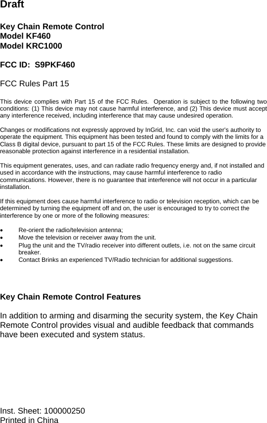                                                                 Draft  Key Chain Remote Control Model KF460 Model KRC1000  FCC ID:  S9PKF460  FCC Rules Part 15  This device complies with Part 15 of the FCC Rules.  Operation is subject to the following two conditions: (1) This device may not cause harmful interference, and (2) This device must accept any interference received, including interference that may cause undesired operation.  Changes or modifications not expressly approved by InGrid, Inc. can void the user’s authority to operate the equipment. This equipment has been tested and found to comply with the limits for a Class B digital device, pursuant to part 15 of the FCC Rules. These limits are designed to provide reasonable protection against interference in a residential installation.  This equipment generates, uses, and can radiate radio frequency energy and, if not installed and used in accordance with the instructions, may cause harmful interference to radio communications. However, there is no guarantee that interference will not occur in a particular installation.   If this equipment does cause harmful interference to radio or television reception, which can be determined by turning the equipment off and on, the user is encouraged to try to correct the interference by one or more of the following measures:  •  Re-orient the radio/television antenna; •  Move the television or receiver away from the unit. •  Plug the unit and the TV/radio receiver into different outlets, i.e. not on the same circuit breaker. •  Contact Brinks an experienced TV/Radio technician for additional suggestions.    Key Chain Remote Control Features  In addition to arming and disarming the security system, the Key Chain Remote Control provides visual and audible feedback that commands have been executed and system status.          Inst. Sheet: 100000250 Printed in China 