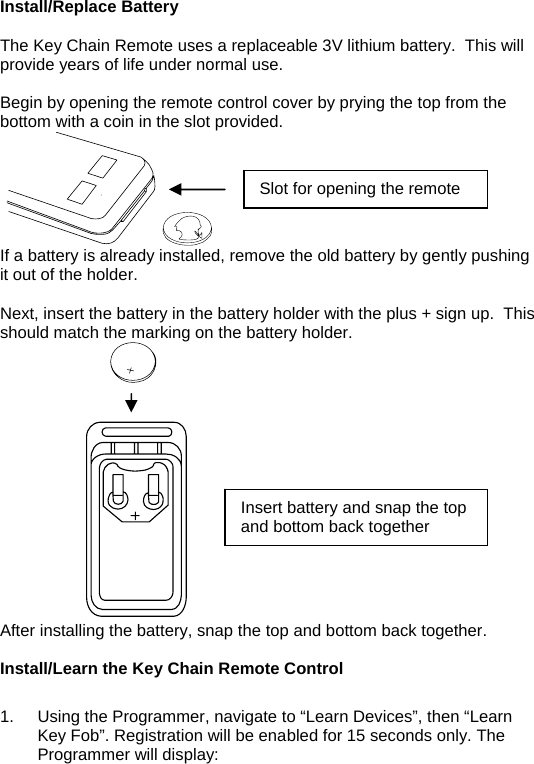   Install/Replace Battery  The Key Chain Remote uses a replaceable 3V lithium battery.  This will provide years of life under normal use.  Begin by opening the remote control cover by prying the top from the bottom with a coin in the slot provided.      Slot for opening the remote If a battery is already installed, remove the old battery by gently pushing it out of the holder.    Next, insert the battery in the battery holder with the plus + sign up.  This should match the marking on the battery holder.                                               Insert battery and snap the top and bottom back together After installing the battery, snap the top and bottom back together.  Install/Learn the Key Chain Remote Control  1.  Using the Programmer, navigate to “Learn Devices”, then “Learn Key Fob”. Registration will be enabled for 15 seconds only. The Programmer will display:  