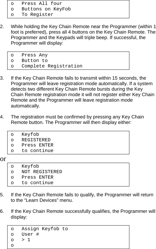 o Press All four  o Buttons on KeyFob o To Register  2.  While holding the Key Chain Remote near the Programmer (within 1 foot is preferred), press all 4 buttons on the Key Chain Remote. The Programmer and the Keypads will triple beep. If successful, the Programmer will display:  o Press Any  o Button to o Complete Registration   3.  If the Key Chain Remote fails to transmit within 15 seconds, the Programmer will leave registration mode automatically. If a system detects two different Key Chain Remote bursts during the Key Chain Remote registration mode it will not register either Key Chain Remote and the Programmer will leave registration mode automatically.  4.  The registration must be confirmed by pressing any Key Chain Remote button. The Programmer will then display either:   o Keyfob o REGISTERED o Press ENTER o to continue or o Keyfob o NOT REGISTERED o Press ENTER o to continue  5.  If the Key Chain Remote fails to qualify, the Programmer will return to the “Learn Devices” menu.  6.  If the Key Chain Remote successfully qualifies, the Programmer will display:  o Assign Keyfob to o User # o &gt; 1 o   