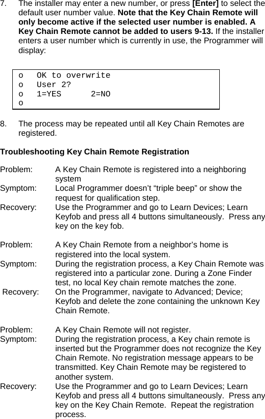 7.  The installer may enter a new number, or press [Enter] to select the default user number value. Note that the Key Chain Remote will only become active if the selected user number is enabled. A Key Chain Remote cannot be added to users 9-13. If the installer enters a user number which is currently in use, the Programmer will display:  o OK to overwrite  o User 2? o 1=YES      2=NO o   8.  The process may be repeated until all Key Chain Remotes are registered.  Troubleshooting Key Chain Remote Registration  Problem:  A Key Chain Remote is registered into a neighboring system Symptom:  Local Programmer doesn’t “triple beep” or show the request for qualification step. Recovery:  Use the Programmer and go to Learn Devices; Learn Keyfob and press all 4 buttons simultaneously.  Press any key on the key fob.  Problem:  A Key Chain Remote from a neighbor’s home is registered into the local system. Symptom:  During the registration process, a Key Chain Remote was registered into a particular zone. During a Zone Finder test, no local Key chain remote matches the zone.  Recovery:  On the Programmer, navigate to Advanced; Device; Keyfob and delete the zone containing the unknown Key Chain Remote.  Problem:  A Key Chain Remote will not register. Symptom:  During the registration process, a Key chain remote is inserted but the Programmer does not recognize the Key Chain Remote. No registration message appears to be transmitted. Key Chain Remote may be registered to another system. Recovery:  Use the Programmer and go to Learn Devices; Learn Keyfob and press all 4 buttons simultaneously.  Press any key on the Key Chain Remote.  Repeat the registration process.   