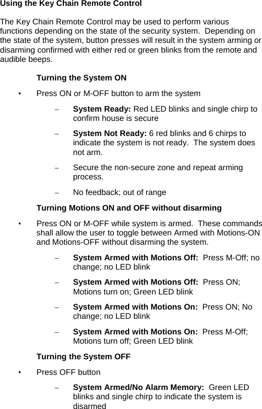 Using the Key Chain Remote Control  The Key Chain Remote Control may be used to perform various functions depending on the state of the security system.  Depending on the state of the system, button presses will result in the system arming or disarming confirmed with either red or green blinks from the remote and audible beeps.  Turning the System ON  •  Press ON or M-OFF button to arm the system – System Ready: Red LED blinks and single chirp to confirm house is secure  – System Not Ready: 6 red blinks and 6 chirps to indicate the system is not ready.  The system does not arm. –  Secure the non-secure zone and repeat arming process. –  No feedback; out of range Turning Motions ON and OFF without disarming •  Press ON or M-OFF while system is armed.  These commands shall allow the user to toggle between Armed with Motions-ON and Motions-OFF without disarming the system. – System Armed with Motions Off:  Press M-Off; no change; no LED blink – System Armed with Motions Off:  Press ON; Motions turn on; Green LED blink  – System Armed with Motions On:  Press ON; No change; no LED blink – System Armed with Motions On:  Press M-Off; Motions turn off; Green LED blink Turning the System OFF • Press OFF button – System Armed/No Alarm Memory:  Green LED blinks and single chirp to indicate the system is disarmed  