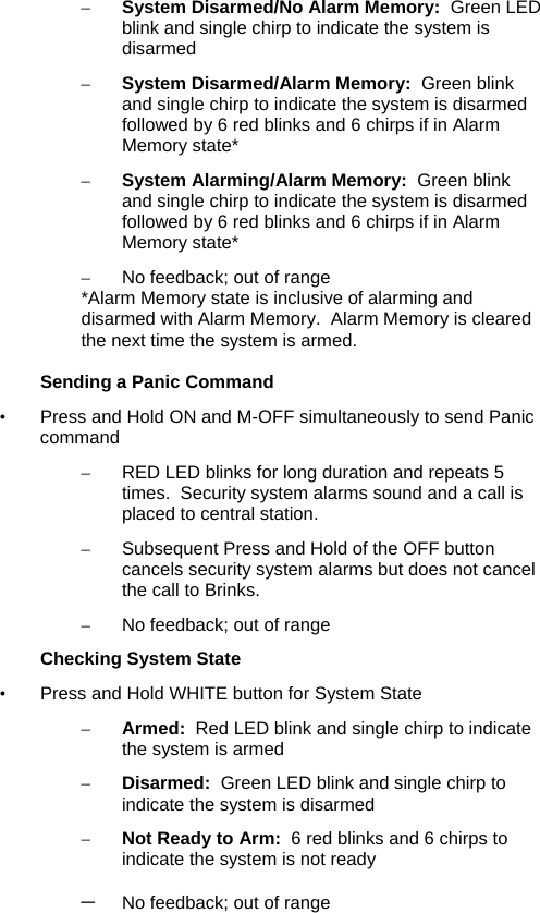 – System Disarmed/No Alarm Memory:  Green LED blink and single chirp to indicate the system is disarmed  – System Disarmed/Alarm Memory:  Green blink  and single chirp to indicate the system is disarmed followed by 6 red blinks and 6 chirps if in Alarm Memory state* – System Alarming/Alarm Memory:  Green blink  and single chirp to indicate the system is disarmed followed by 6 red blinks and 6 chirps if in Alarm Memory state* –  No feedback; out of range  *Alarm Memory state is inclusive of alarming and disarmed with Alarm Memory.  Alarm Memory is cleared the next time the system is armed.  Sending a Panic Command •  Press and Hold ON and M-OFF simultaneously to send Panic command –  RED LED blinks for long duration and repeats 5 times.  Security system alarms sound and a call is placed to central station. –  Subsequent Press and Hold of the OFF button cancels security system alarms but does not cancel the call to Brinks. –  No feedback; out of range  Checking System State •  Press and Hold WHITE button for System State – Armed:  Red LED blink and single chirp to indicate the system is armed – Disarmed:  Green LED blink and single chirp to indicate the system is disarmed – Not Ready to Arm:  6 red blinks and 6 chirps to indicate the system is not ready – No feedback; out of range      