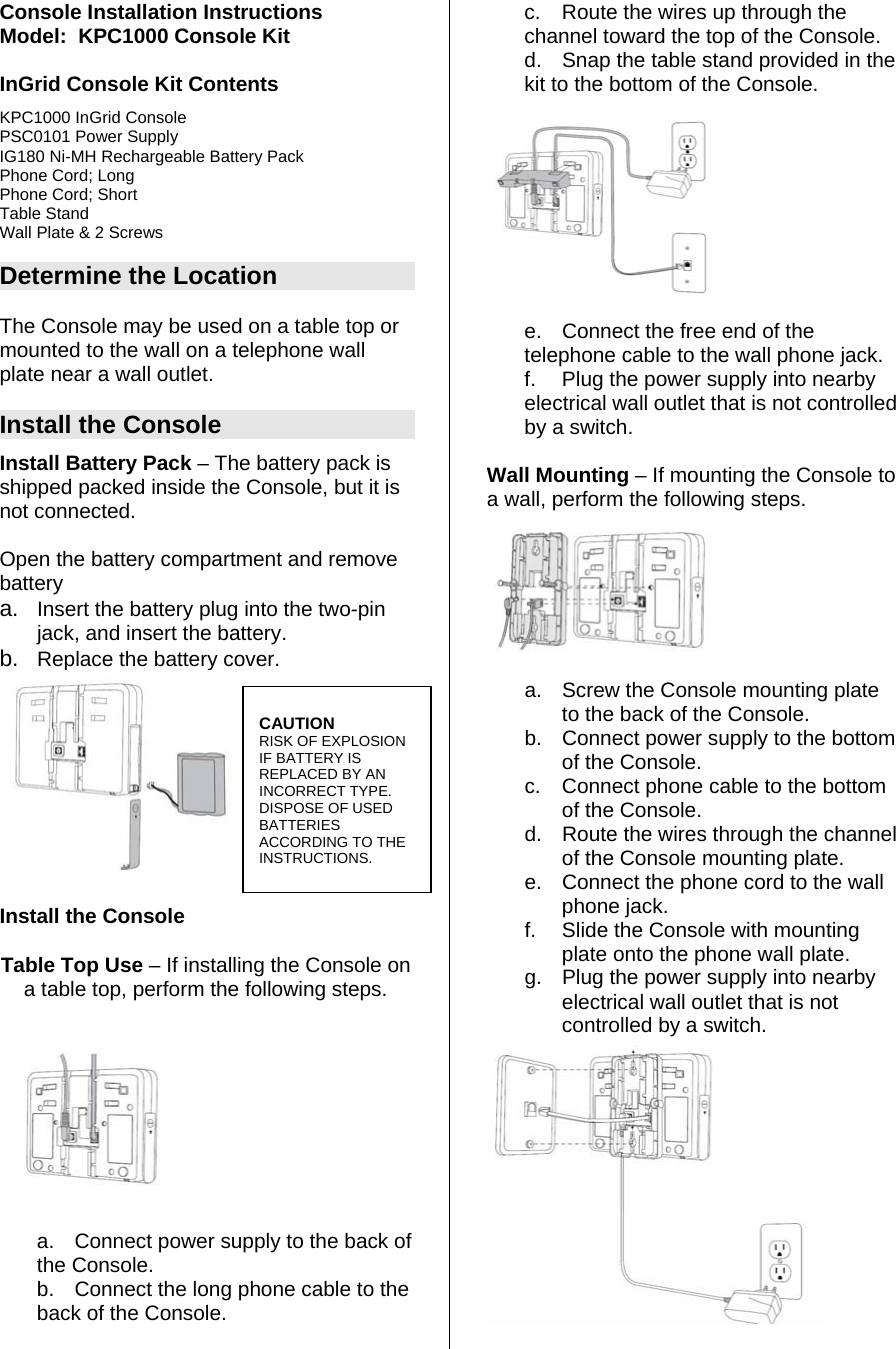 Console Installation Instructions Model:  KPC1000 Console Kit  InGrid Console Kit Contents KPC1000 InGrid Console PSC0101 Power Supply IG180 Ni-MH Rechargeable Battery Pack Phone Cord; Long Phone Cord; Short Table Stand Wall Plate &amp; 2 Screws  Determine the Location  The Console may be used on a table top or mounted to the wall on a telephone wall plate near a wall outlet.   Install the Console Install Battery Pack – The battery pack is shipped packed inside the Console, but it is not connected.   Open the battery compartment and remove battery  a.  Insert the battery plug into the two-pin jack, and insert the battery.  b.  Replace the battery cover.    Install the Console Table Top Use – If installing the Console on a table top, perform the following steps.  a.  Connect power supply to the back of the Console.   b.  Connect the long phone cable to the back of the Console.  c.  Route the wires up through the channel toward the top of the Console.  d.  Snap the table stand provided in the kit to the bottom of the Console.     e.  Connect the free end of the telephone cable to the wall phone jack.  f.  Plug the power supply into nearby electrical wall outlet that is not controlled by a switch.  Wall Mounting – If mounting the Console to a wall, perform the following steps.   a.  Screw the Console mounting plate to the back of the Console. b.  Connect power supply to the bottom of the Console.   c.  Connect phone cable to the bottom of the Console.  d.  Route the wires through the channel of the Console mounting plate.  e.  Connect the phone cord to the wall phone jack.  f.  Slide the Console with mounting plate onto the phone wall plate.  g.  Plug the power supply into nearby electrical wall outlet that is not controlled by a switch.    CAUTION RISK OF EXPLOSION IF BATTERY IS REPLACED BY AN INCORRECT TYPE.  DISPOSE OF USED BATTERIES ACCORDING TO THE INSTRUCTIONS.  