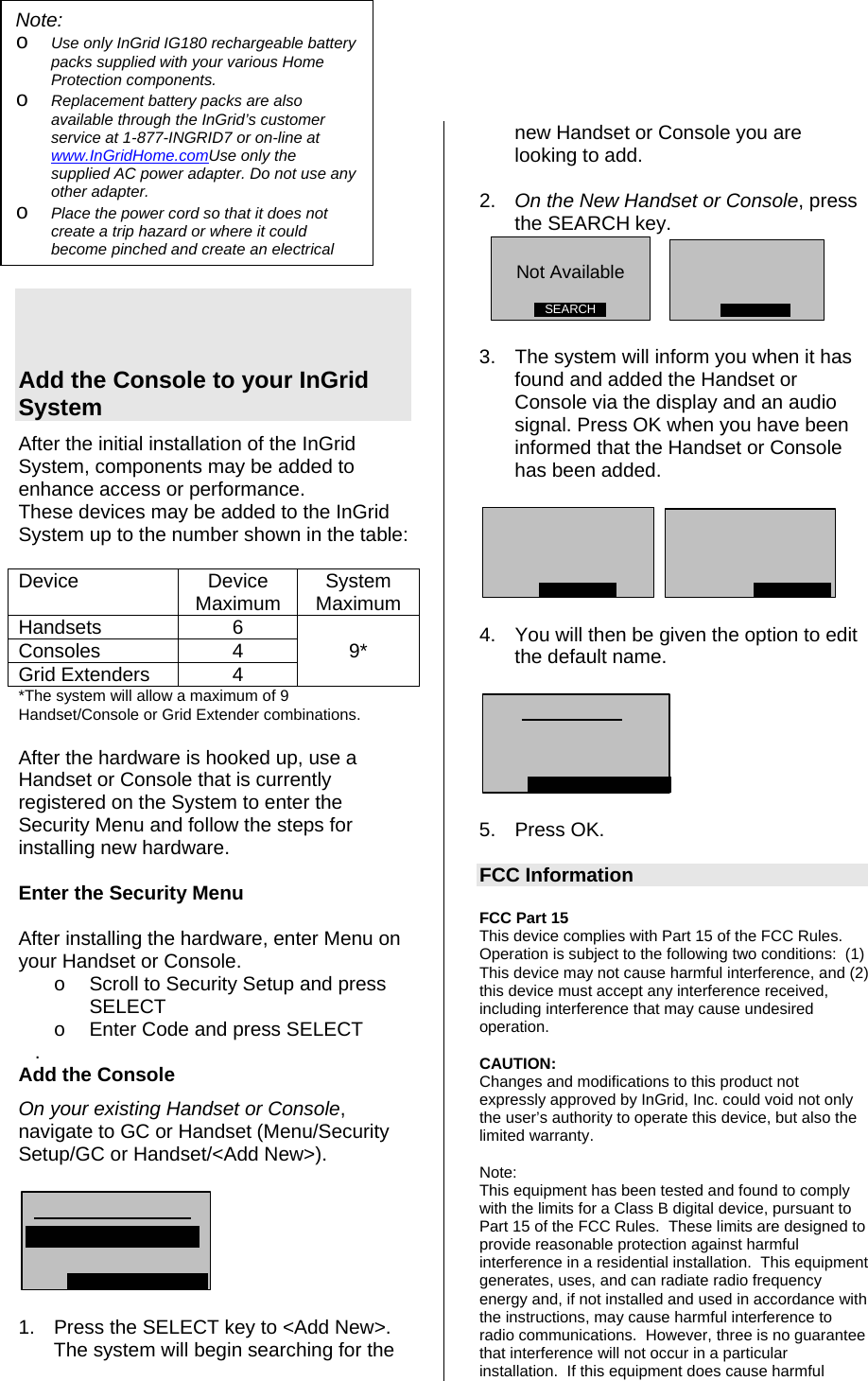    Add the Console to your InGrid System After the initial installation of the InGrid System, components may be added to enhance access or performance.   These devices may be added to the InGrid System up to the number shown in the table:  Device Device Maximum  System Maximum Handsets 6  Consoles 4 9* Grid Extenders  4   *The system will allow a maximum of 9 Handset/Console or Grid Extender combinations.  After the hardware is hooked up, use a Handset or Console that is currently registered on the System to enter the Security Menu and follow the steps for installing new hardware.  Enter the Security Menu  After installing the hardware, enter Menu on your Handset or Console. o  Scroll to Security Setup and press SELECT o  Enter Code and press SELECT    .      Add the Console On your existing Handset or Console, navigate to GC or Handset (Menu/Security Setup/GC or Handset/&lt;Add New&gt;).     1.  Press the SELECT key to &lt;Add New&gt;. The system will begin searching for the new Handset or Console you are looking to add. Note:  o Use only InGrid IG180 rechargeable battery packs supplied with your various Home Protection components. o Replacement battery packs are also available through the InGrid’s customer service at 1-877-INGRID7 or on-line at www.InGridHome.comUse only the supplied AC power adapter. Do not use any other adapter. o Place the power cord so that it does not create a trip hazard or where it could become pinched and create an electrical  2.  On the New Handset or Console, press the SEARCH key.  SEARCHNot Available     3.  The system will inform you when it has found and added the Handset or Console via the display and an audio signal. Press OK when you have been informed that the Handset or Console has been added.      4.  You will then be given the option to edit the default name.    5. Press OK.  FCC Information  FCC Part 15  This device complies with Part 15 of the FCC Rules.  Operation is subject to the following two conditions:  (1) This device may not cause harmful interference, and (2) this device must accept any interference received, including interference that may cause undesired operation.    CAUTION: Changes and modifications to this product not expressly approved by InGrid, Inc. could void not only the user’s authority to operate this device, but also the limited warranty.   Note: This equipment has been tested and found to comply with the limits for a Class B digital device, pursuant to Part 15 of the FCC Rules.  These limits are designed to provide reasonable protection against harmful interference in a residential installation.  This equipment generates, uses, and can radiate radio frequency energy and, if not installed and used in accordance with the instructions, may cause harmful interference to radio communications.  However, three is no guarantee that interference will not occur in a particular installation.  If this equipment does cause harmful 