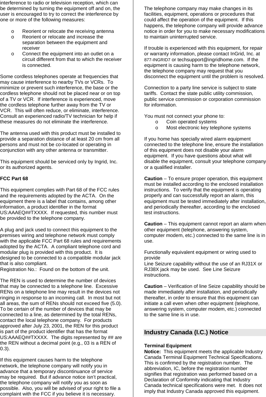 interference to radio or television reception, which can be determined by turning the equipment off and on, the user is encouraged to try to correct the interference by one or more of the following measures:   o  Reorient or relocate the receiving antenna o  Reorient or relocate and increase the separation between the equipment and receiver o  Connect the equipment into an outlet on a circuit different from that to which the receiver is connected.  Some cordless telephones operate at frequencies that may cause interference to nearby TVs or VCRs.  To minimize or prevent such interference, the base or the cordless telephone should not be placed near or on top of a TV or VCR.  If interference is experienced, move the cordless telephone further away from the TV or VCR.  This will often reduce, or eliminate, interference.  Consult an experienced radio/TV technician for help if these measures do not eliminate the interference.  The antenna used with this product must be installed to provide a separation distance of at least 20 cm from all persons and must not be co-located or operating in conjunction with any other antenna or transmitter.  This equipment should be serviced only by Ingrid, Inc. or its authorized agents.  FCC Part 68  This equipment complies with Part 68 of the FCC rules and the requirements adopted by the ACTA.  On the equipment there is a label that contains, among other information, a product identifier in the format US:AAAEQ##TXXXX.  If requested, this number must be provided to the telephone company.  A plug and jack used to connect this equipment to the premises wiring and telephone network must comply with the applicable FCC Part 68 rules and requirements adopted by the ACTA.  A compliant telephone cord and modular plug is provided with this product.  It is designed to be connected to a compatible modular jack that is also compliant. Registration No.:  Found on the bottom of the unit.  The REN is used to determine the number of devices that may be connected to a telephone line.  Excessive RENs on a telephone line may result in the devices not ringing in response to an incoming call.  In most but not all areas, the sum of RENs should not exceed five (5.0).  To be certain of the number of devices that may be connected to a line, as determined by the total RENs, contact the local telephone company.  For products approved after July 23, 2001, the REN for this product is part of the product identifier that has the format US:AAAEQ##TXXXX.  The digits represented by ## are the REN without a decimal point (e.g., 03 is a REN of 0.3).  If this equipment causes harm to the telephone network, the telephone company will notify you in advance that a temporary discontinuance of service may be required.  But if advance notice isn’t practical, the telephone company will notify you as soon as possible.  Also, you will be advised of your right to file a complaint with the FCC if you believe it is necessary.  The telephone company may make changes in its facilities, equipment, operations or procedures that could affect the operation of the equipment.  If this happens, the telephone company will provide advance notice in order for you to make necessary modifications to maintain uninterrupted service.  If trouble is experienced with this equipment, for repair or warranty information, please contact InGrid, Inc. at 877-INGRID7 or techsupport@ingridhome.com.  If the equipment is causing harm to the telephone network, the telephone company may request that you disconnect the equipment until the problem is resolved.   Connection to a party line service is subject to state tariffs.  Contact the state public utility commission, public service commission or corporation commission for information.  You must not connect your phone to: o  Coin operated systems o  Most electronic key telephone systems  If you home has specially wired alarm equipment connected to the telephone line, ensure the installation of this equipment does not disable your alarm equipment.  If you have questions about what will disable the equipment, consult your telephone company or a qualified installer.  Caution – To ensure proper operation, this equipment must be installed according to the enclosed installation instructions.  To verify that the equipment is operating properly and can successfully report an alarm, this equipment must be tested immediately after installation, and periodically thereafter, according to the enclosed test instructions.  Caution – This equipment cannot report an alarm when other equipment (telephone, answering system, computer modem, etc.) connected to the same line is in use.  Functionally equivalent equipment or wiring used to provide  Line Seizure capability without the use of an RJ31X or RJ38X jack may be used.  See Line Seizure instructions.  Caution – Verification of line Seize capability should be made immediately after installation, and periodically thereafter, in order to ensure that this equipment can initiate a call even when other equipment (telephone, answering system, computer modem, etc.) connected to the same line is in use.   Industry Canada (I.C.) Notice  Terminal Equipment Notice:  This equipment meets the applicable Industry Canada Terminal Equipment Technical Specifications.  This is confirmed by the registration number.  The abbreviation, IC, before the registration number signifies that registration was performed based on a Declaration of Conformity indicating that Industry Canada technical specifications were met.  It does not imply that Industry Canada approved this equipment. 