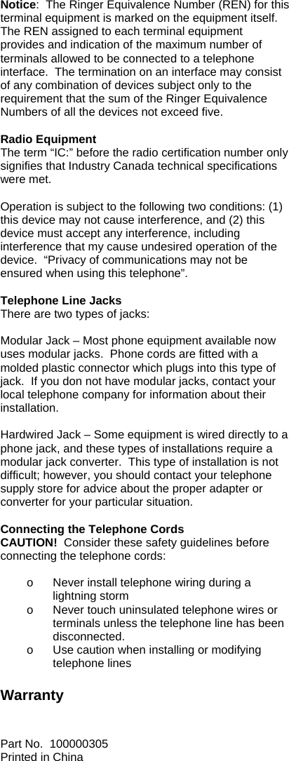  Notice:  The Ringer Equivalence Number (REN) for this terminal equipment is marked on the equipment itself.  The REN assigned to each terminal equipment provides and indication of the maximum number of terminals allowed to be connected to a telephone interface.  The termination on an interface may consist of any combination of devices subject only to the requirement that the sum of the Ringer Equivalence Numbers of all the devices not exceed five.  Radio Equipment The term “IC:” before the radio certification number only signifies that Industry Canada technical specifications were met.    Operation is subject to the following two conditions: (1) this device may not cause interference, and (2) this device must accept any interference, including interference that my cause undesired operation of the device.  “Privacy of communications may not be ensured when using this telephone”.   Telephone Line Jacks There are two types of jacks:  Modular Jack – Most phone equipment available now uses modular jacks.  Phone cords are fitted with a molded plastic connector which plugs into this type of jack.  If you don not have modular jacks, contact your local telephone company for information about their installation.  Hardwired Jack – Some equipment is wired directly to a phone jack, and these types of installations require a modular jack converter.  This type of installation is not difficult; however, you should contact your telephone supply store for advice about the proper adapter or converter for your particular situation.  Connecting the Telephone Cords CAUTION!  Consider these safety guidelines before connecting the telephone cords:    o  Never install telephone wiring during a lightning storm o  Never touch uninsulated telephone wires or terminals unless the telephone line has been disconnected. o  Use caution when installing or modifying telephone lines  Warranty   Part No.  100000305 Printed in China 