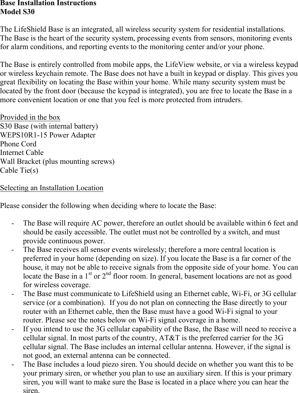 Base Installation Instructions Model S30 The LifeShield Base is an integrated, all wireless security system for residential installations. The Base is the heart of the security system, processing events from sensors, monitoring events for alarm conditions, and reporting events to the monitoring center and/or your phone.  The Base is entirely controlled from mobile apps, the LifeView website, or via a wireless keypad or wireless keychain remote. The Base does not have a built in keypad or display. This gives you great flexibility on locating the Base within your home. While many security system must be located by the front door (because the keypad is integrated), you are free to locate the Base in a more convenient location or one that you feel is more protected from intruders.  Provided in the box S30 Base (with internal battery) WEPS10R1-15 Power Adapter Phone Cord Internet Cable Wall Bracket (plus mounting screws) Cable Tie(s)  Selecting an Installation Location  Please consider the following when deciding where to locate the Base:  - The Base will require AC power, therefore an outlet should be available within 6 feet and should be easily accessible. The outlet must not be controlled by a switch, and must provide continuous power. - The Base receives all sensor events wirelessly; therefore a more central location is preferred in your home (depending on size). If you locate the Base is a far corner of the house, it may not be able to receive signals from the opposite side of your home. You can locate the Base in a 1st or 2nd floor room. In general, basement locations are not as good for wireless coverage. - The Base must communicate to LifeShield using an Ethernet cable, Wi-Fi, or 3G cellular service (or a combination).  If you do not plan on connecting the Base directly to your router with an Ethernet cable, then the Base must have a good Wi-Fi signal to your router. Please see the notes below on Wi-Fi signal coverage in a home. - If you intend to use the 3G cellular capability of the Base, the Base will need to receive a cellular signal. In most parts of the country, AT&amp;T is the preferred carrier for the 3G cellular signal. The Base includes an internal cellular antenna. However, if the signal is not good, an external antenna can be connected. - The Base includes a loud piezo siren. You should decide on whether you want this to be your primary siren, or whether you plan to use an auxiliary siren. If this is your primary siren, you will want to make sure the Base is located in a place where you can hear the siren. 