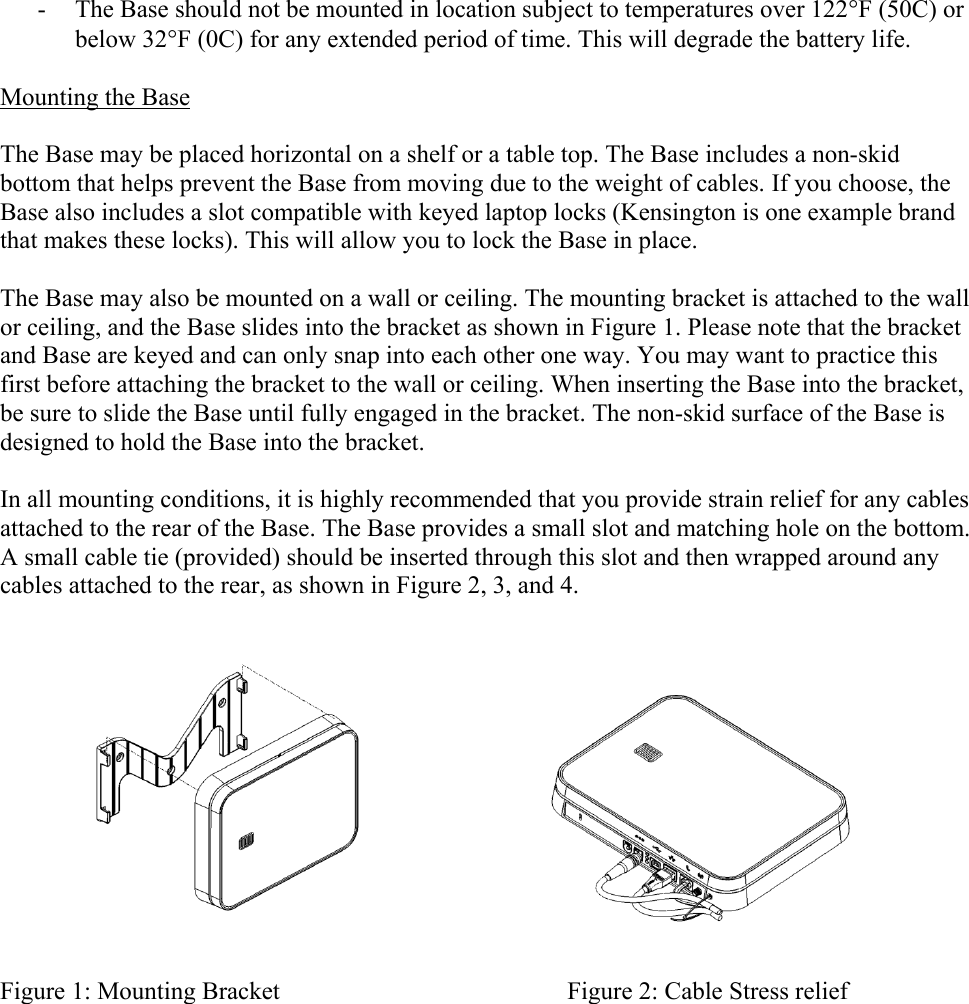 - The Base should not be mounted in location subject to temperatures over 122F (50C) or below 32F (0C) for any extended period of time. This will degrade the battery life.  Mounting the Base  The Base may be placed horizontal on a shelf or a table top. The Base includes a non-skid bottom that helps prevent the Base from moving due to the weight of cables. If you choose, the Base also includes a slot compatible with keyed laptop locks (Kensington is one example brand that makes these locks). This will allow you to lock the Base in place.  The Base may also be mounted on a wall or ceiling. The mounting bracket is attached to the wall or ceiling, and the Base slides into the bracket as shown in Figure 1. Please note that the bracket and Base are keyed and can only snap into each other one way. You may want to practice this first before attaching the bracket to the wall or ceiling. When inserting the Base into the bracket, be sure to slide the Base until fully engaged in the bracket. The non-skid surface of the Base is designed to hold the Base into the bracket.  In all mounting conditions, it is highly recommended that you provide strain relief for any cables attached to the rear of the Base. The Base provides a small slot and matching hole on the bottom. A small cable tie (provided) should be inserted through this slot and then wrapped around any cables attached to the rear, as shown in Figure 2, 3, and 4.   Figure 1: Mounting Bracket                                              Figure 2: Cable Stress relief  