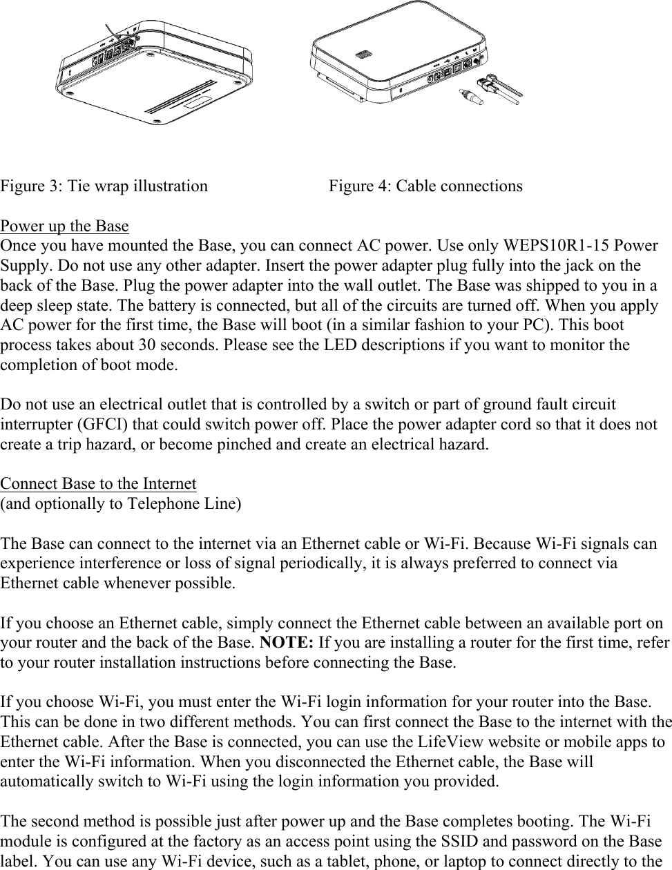  Figure 3: Tie wrap illustration                            Figure 4: Cable connections  Power up the Base Once you have mounted the Base, you can connect AC power. Use only WEPS10R1-15 Power Supply. Do not use any other adapter. Insert the power adapter plug fully into the jack on the back of the Base. Plug the power adapter into the wall outlet. The Base was shipped to you in a deep sleep state. The battery is connected, but all of the circuits are turned off. When you apply AC power for the first time, the Base will boot (in a similar fashion to your PC). This boot process takes about 30 seconds. Please see the LED descriptions if you want to monitor the completion of boot mode.  Do not use an electrical outlet that is controlled by a switch or part of ground fault circuit interrupter (GFCI) that could switch power off. Place the power adapter cord so that it does not create a trip hazard, or become pinched and create an electrical hazard.  Connect Base to the Internet (and optionally to Telephone Line)  The Base can connect to the internet via an Ethernet cable or Wi-Fi. Because Wi-Fi signals can experience interference or loss of signal periodically, it is always preferred to connect via Ethernet cable whenever possible.  If you choose an Ethernet cable, simply connect the Ethernet cable between an available port on your router and the back of the Base. NOTE: If you are installing a router for the first time, refer to your router installation instructions before connecting the Base.  If you choose Wi-Fi, you must enter the Wi-Fi login information for your router into the Base. This can be done in two different methods. You can first connect the Base to the internet with the Ethernet cable. After the Base is connected, you can use the LifeView website or mobile apps to enter the Wi-Fi information. When you disconnected the Ethernet cable, the Base will automatically switch to Wi-Fi using the login information you provided.  The second method is possible just after power up and the Base completes booting. The Wi-Fi module is configured at the factory as an access point using the SSID and password on the Base label. You can use any Wi-Fi device, such as a tablet, phone, or laptop to connect directly to the 