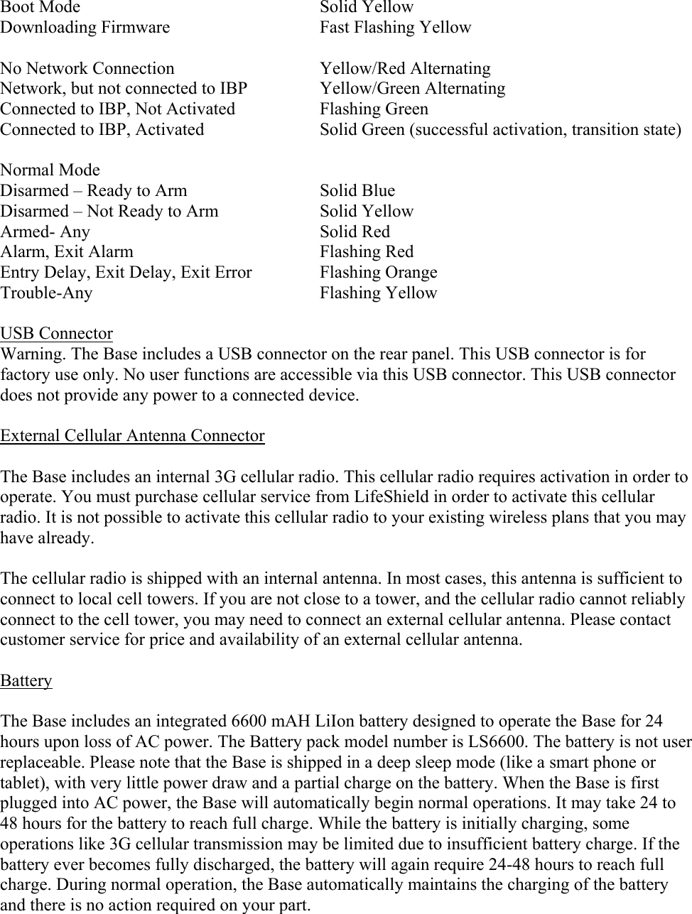  Boot Mode  Solid Yellow Downloading Firmware  Fast Flashing Yellow  No Network Connection   Yellow/Red Alternating  Network, but not connected to IBP  Yellow/Green Alternating Connected to IBP, Not Activated  Flashing Green Connected to IBP, Activated  Solid Green (successful activation, transition state)  Normal Mode Disarmed – Ready to Arm  Solid Blue Disarmed – Not Ready to Arm  Solid Yellow Armed- Any  Solid Red Alarm, Exit Alarm  Flashing Red Entry Delay, Exit Delay, Exit Error  Flashing Orange Trouble-Any  Flashing Yellow  USB Connector Warning. The Base includes a USB connector on the rear panel. This USB connector is for factory use only. No user functions are accessible via this USB connector. This USB connector does not provide any power to a connected device.  External Cellular Antenna Connector  The Base includes an internal 3G cellular radio. This cellular radio requires activation in order to operate. You must purchase cellular service from LifeShield in order to activate this cellular radio. It is not possible to activate this cellular radio to your existing wireless plans that you may have already.  The cellular radio is shipped with an internal antenna. In most cases, this antenna is sufficient to connect to local cell towers. If you are not close to a tower, and the cellular radio cannot reliably connect to the cell tower, you may need to connect an external cellular antenna. Please contact customer service for price and availability of an external cellular antenna.  Battery  The Base includes an integrated 6600 mAH LiIon battery designed to operate the Base for 24 hours upon loss of AC power. The Battery pack model number is LS6600. The battery is not user replaceable. Please note that the Base is shipped in a deep sleep mode (like a smart phone or tablet), with very little power draw and a partial charge on the battery. When the Base is first plugged into AC power, the Base will automatically begin normal operations. It may take 24 to 48 hours for the battery to reach full charge. While the battery is initially charging, some operations like 3G cellular transmission may be limited due to insufficient battery charge. If the battery ever becomes fully discharged, the battery will again require 24-48 hours to reach full charge. During normal operation, the Base automatically maintains the charging of the battery and there is no action required on your part. 