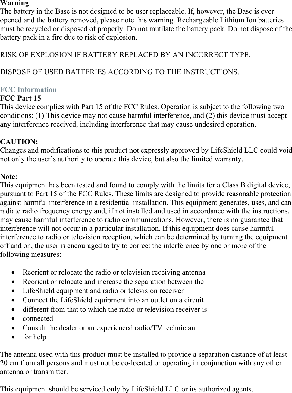  Warning The battery in the Base is not designed to be user replaceable. If, however, the Base is ever opened and the battery removed, please note this warning. Rechargeable Lithium Ion batteries must be recycled or disposed of properly. Do not mutilate the battery pack. Do not dispose of the battery pack in a fire due to risk of explosion.  RISK OF EXPLOSION IF BATTERY REPLACED BY AN INCORRECT TYPE.  DISPOSE OF USED BATTERIES ACCORDING TO THE INSTRUCTIONS.  FCC Information FCC Part 15 This device complies with Part 15 of the FCC Rules. Operation is subject to the following two conditions: (1) This device may not cause harmful interference, and (2) this device must accept any interference received, including interference that may cause undesired operation.  CAUTION: Changes and modifications to this product not expressly approved by LifeShield LLC could void not only the user’s authority to operate this device, but also the limited warranty.  Note: This equipment has been tested and found to comply with the limits for a Class B digital device, pursuant to Part 15 of the FCC Rules. These limits are designed to provide reasonable protection against harmful interference in a residential installation. This equipment generates, uses, and can radiate radio frequency energy and, if not installed and used in accordance with the instructions, may cause harmful interference to radio communications. However, there is no guarantee that interference will not occur in a particular installation. If this equipment does cause harmful interference to radio or television reception, which can be determined by turning the equipment off and on, the user is encouraged to try to correct the interference by one or more of the following measures:   Reorient or relocate the radio or television receiving antenna  Reorient or relocate and increase the separation between the  LifeShield equipment and radio or television receiver  Connect the LifeShield equipment into an outlet on a circuit  different from that to which the radio or television receiver is  connected  Consult the dealer or an experienced radio/TV technician  for help  The antenna used with this product must be installed to provide a separation distance of at least 20 cm from all persons and must not be co-located or operating in conjunction with any other antenna or transmitter.  This equipment should be serviced only by LifeShield LLC or its authorized agents. 
