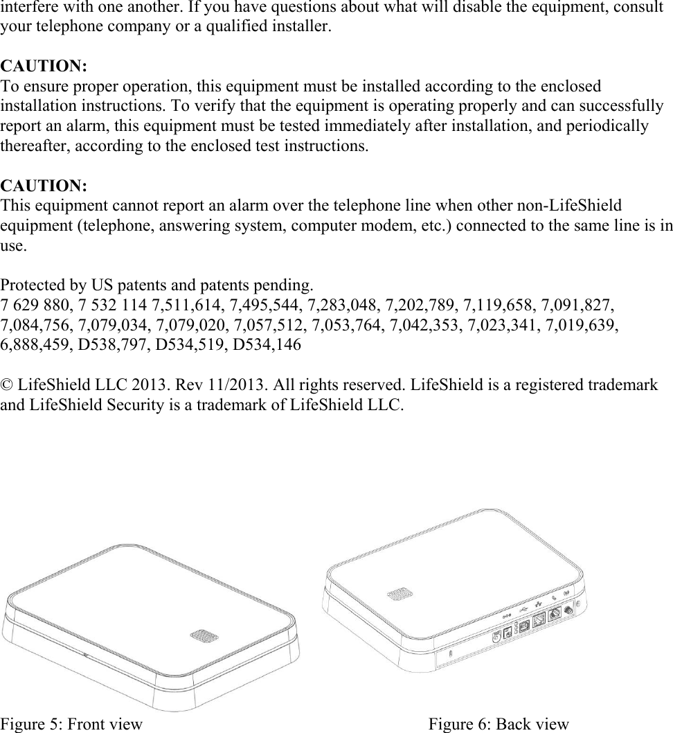 interfere with one another. If you have questions about what will disable the equipment, consult your telephone company or a qualified installer.  CAUTION: To ensure proper operation, this equipment must be installed according to the enclosed installation instructions. To verify that the equipment is operating properly and can successfully report an alarm, this equipment must be tested immediately after installation, and periodically thereafter, according to the enclosed test instructions.  CAUTION: This equipment cannot report an alarm over the telephone line when other non-LifeShield equipment (telephone, answering system, computer modem, etc.) connected to the same line is in use.   Protected by US patents and patents pending. 7 629 880, 7 532 114 7,511,614, 7,495,544, 7,283,048, 7,202,789, 7,119,658, 7,091,827, 7,084,756, 7,079,034, 7,079,020, 7,057,512, 7,053,764, 7,042,353, 7,023,341, 7,019,639, 6,888,459, D538,797, D534,519, D534,146  © LifeShield LLC 2013. Rev 11/2013. All rights reserved. LifeShield is a registered trademark and LifeShield Security is a trademark of LifeShield LLC.           Figure 5: Front view                                                                  Figure 6: Back view 