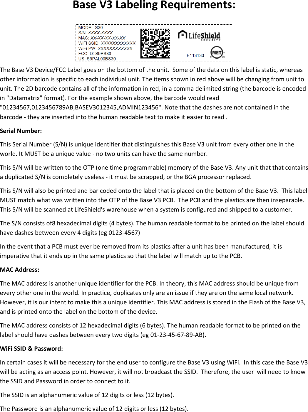 Base V3 Labeling Requirements:   The Base V3 Device/FCC Label goes on the bottom of the unit.  Some of the data on this label is static, whereas other information is specific to each individual unit. The items shown in red above will be changing from unit to unit. The 2D barcode contains all of the information in red, in a comma delimited string (the barcode is encoded in &quot;Datamatrix&quot; format). For the example shown above, the barcode would read &quot;01234567,0123456789AB,BASEV3012345,ADMIN123456&quot;. Note that the dashes are not contained in the barcode - they are inserted into the human readable text to make it easier to read . Serial Number: This Serial Number (S/N) is unique identifier that distinguishes this Base V3 unit from every other one in the world. It MUST be a unique value - no two units can have the same number.  This S/N will be written to the OTP (one time programmable) memory of the Base V3. Any unit that that contains a duplicated S/N is completely useless - it must be scrapped, or the BGA processor replaced.  This S/N will also be printed and bar coded onto the label that is placed on the bottom of the Base V3.  This label MUST match what was written into the OTP of the Base V3 PCB.  The PCB and the plastics are then inseparable.  This S/N will be scanned at LifeShield&apos;s warehouse when a system is configured and shipped to a customer. The S/N consists of8 hexadecimal digits (4 bytes). The human readable format to be printed on the label should have dashes between every 4 digits (eg 0123-4567) In the event that a PCB must ever be removed from its plastics after a unit has been manufactured, it is imperative that it ends up in the same plastics so that the label will match up to the PCB. MAC Address: The MAC address is another unique identifier for the PCB. In theory, this MAC address should be unique from every other one in the world. In practice, duplicates only are an issue if they are on the same local network. However, it is our intent to make this a unique identifier. This MAC address is stored in the Flash of the Base V3, and is printed onto the label on the bottom of the device.  The MAC address consists of 12 hexadecimal digits (6 bytes). The human readable format to be printed on the label should have dashes between every two digits (eg 01-23-45-67-89-AB).    WiFi SSID &amp; Password: In certain cases it will be necessary for the end user to configure the Base V3 using WiFi.  In this case the Base V3 will be acting as an access point. However, it will not broadcast the SSID.  Therefore, the user  will need to know the SSID and Password in order to connect to it. The SSID is an alphanumeric value of 12 digits or less (12 bytes). The Password is an alphanumeric value of 12 digits or less (12 bytes). 