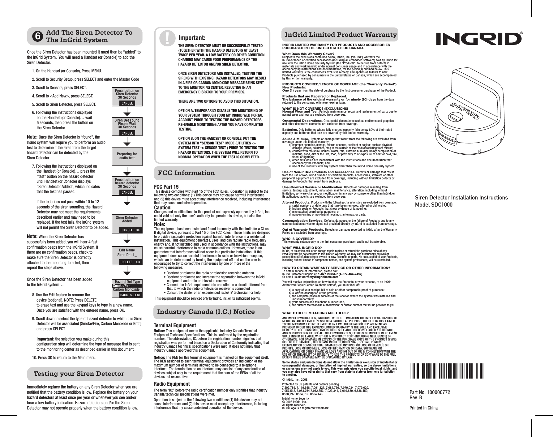 Siren Detector Installation InstructionsModel SDC1000FCC InformationFCC Part 15This device complies with Part 15 of the FCC Rules.  Operation is subject to the following two conditions: (1) This device may not cause harmful interference, and (2) this device must accept any interference received, including interference that may cause undesired operation.Caution:Changes and modifications to this product not expressly approved by InGrid, Inc. could void not only the user’s authority to operate this device, but also the limited warranty.Note:This equipment has been tested and found to comply with the limits for a Class B digital device, pursuant to Part 15 of the FCC Rules.  These limits are designed to provide reasonable protection against harmful interference in a residential installation.  This equipment generates, uses, and can radiate radio frequency energy and, if not installed and used in accordance with the instructions, may cause harmful interference to radio communications.  However, there is no guarantee that interference will not occur in a particular installation.  If this equipment does cause harmful interference to radio or television reception, which can be determined by turning the equipment off and on, the user is encouraged to try to correct the interference by one or more of the following measures:• Reorient or relocate the radio or television receiving antenna• Reorient or relocate and increase the separation between the InGrid equipment and radio or television receiver• Connect the InGrid equipment into an outlet on a circuit different from that to which the radio or television receiver is connected• Consult the dealer or an experienced radio/TV technician for help This equipment should be serviced only by InGrid, Inc. or its authorized agents.1. On the Handset (or Console), Press MENU.2. Scroll to Security Setup, press SELECT and enter the Master Code3. Scroll to Sensors, press SELECT.4. Scroll to &lt;Add New&gt;, press SELECT.5. Scroll to Siren Detector, press SELECT.6. Following the instructions displayed on the Handset (or Console)… wait 5 seconds, then press the button on the Siren Detector.Note: Once the Siren Detector is “found”, the InGrid system will require you to perform an audio test to determine if the siren from the target hazard detector can be detected by the Siren Detector.7. Following the instructions displayed on the Handset (or Console)… press the “test” button on the hazard detector until Handset (or Console) displays &quot;Siren Detector Added&quot;, which indicates that the test has passed.If the test does not pass within 10 to 12 seconds of the siren sounding, the Hazard Detector may not meet the requirements described earlier and may need to be replaced. If the test fails, the InGrid system will not permit the Siren Detector to be added.Note: When the Siren Detector has successfully been added, you will hear 4 fast confirmation beeps from the InGrid System. If there are no confirmation beeps, check to make sure the Siren Detector is correctly attached to the mounting  bracket, then repeat the steps above.Once the Siren Detector has been added to the InGrid system…8. Use the Edit feature to rename the device (optional). NOTE: Press DELETE to erase text and use the keypad keys to type in a new name. Once you are satisfied with the entered name, press OK.9. Scroll down to select the type of hazard detector to which this Siren Detector will be associated (Smoke/Fire, Carbon Monoxide or Both) and press SELECT. Important: the selection you make during this configuration step will determine the type of message that is sent to the monitoring center as described earlier in this document.10. Press OK to return to the Main menu.InGrid Limited Product WarrantyINGRID LIMITED WARRANTY FOR PRODUCTS AND ACCESSORIES PURCHASED IN THE UNITED STATES OR CANADAWhat Does this Warranty Cover? Subject to the exclusions contained below, InGrid, Inc. (“InGrid”) warrants the InGrid-branded or certified accessories (including all embedded software) sold by InGrid for use with the InGrid Home Security System (the “Products”) to be free from defects in materials and workmanship under normal consumer usage and in accordance with the accompanying instructions and documentation, for the period(s) outlined below. This limited warranty is the consumer’s exclusive remedy, and applies as follows to new Products purchased by consumers in the United States or Canada, which are accompanied by this written warranty:PRODUCTS COVERED/LENGTH OF COVERAGE (the “Warranty Period”)New Products:One (1) year from the date of purchase by the first consumer purchaser of the Product.Products that are Repaired or Replaced. The balance of the original warranty or for ninety (90) days from the date returned to the consumer, whichever expires later.WHAT IS NOT COVERED? (EXCLUSIONS)Normal Wear and Tear. Periodic maintenance, repair and replacement of parts due to normal wear and tear are excluded from coverage.Ornamental Decorations. Ornamental decorations such as emblems and graphics and other decorative elements, are excluded from coverage.Batteries. Only batteries whose fully charged capacity falls below 80% of their rated capacity and batteries that leak are covered by this limited warranty.Abuse &amp; Misuse.  Defects or damage that result from the following are excluded from coverage under this limited warranty:a) improper operation, storage, misuse or abuse, accident or neglect, such as physical damage (cracks, scratches, etc.) to the surface of the Product resulting from misuse;b) contact with moisture, liquids, water, rain, extreme humidity, heavy perspiration or makeup, sand, dirt or the like, food, or proximity to or exposure to heat or cold, fire, flood, or lightning; c) other acts which are inconsistent with the instructions and documentation that accompany the Products; andd) use of the Products with any system other than the InGrid Home Security System. Use of Non-InGrid Products and Accessories. Defects or damage that result from the use of Non-InGrid branded or certified products, accessories, software or other peripheral equipment are excluded from coverage, including without limitation defects or damage to Products that result from such use.  Unauthorized Service or Modification. Defects or damages resulting from service, testing, adjustment, installation, maintenance, alteration, including without limitation, software changes, or modification in any way by someone other than InGrid, or its authorized agents, are excluded from coverage.  Altered Products. Products with the following characteristics are excluded from coverage:a) serial numbers or date tags that have been removed, altered or obliterated;b) broken seals or Products that show evidence of tampering;c) mismatched board serial numbers; ord) nonconforming or non-InGrid housings, antennas, or parts.Communication Services. Defects, damages, or the failure of Products due to any communication service or signal not provided directly by InGrid is excluded from coverage.Out of Warranty Products. Defects or damages reported to InGrid after the Warranty Period are excluded from coverage.WHO IS COVERED? This warranty extends only to the first consumer purchaser, and is not transferable.WHAT WILL INGRID DO? InGrid, at its option, will at no charge repair, replace or refund the purchase price of any Products that do not conform to this limited warranty. We may use functionally equivalent reconditioned/refurbished/pre-owned or new Products or parts. No data, added to your Products, including but not limited to component names, and system preferences, will be reinstalled. HOW TO OBTAIN WARRANTY SERVICE OR OTHER INFORMATION?  To obtain service or information, please call:InGrid Customer Support at: 1-877 InGrid-7 (1-877-464-7437)Or email us at: warranty@ingridhome.comYou will receive instructions on how to ship the Products, at your expense, to an InGrid Authorized Repair Center. To obtain service, you must include:a) a copy of your receipt, bill of sale or other comparable proof of purchase;b) a written description of the problem;c) the complete physical address of the location where the system was installed and most importantly;d) your address and telephone number; and,e) the “Return Merchandise Authorization” or “RMA” number that InGrid provides to you. WHAT OTHER LIMITATIONS ARE THERE? ANY IMPLIED WARRANTIES, INCLUDING WITHOUT LIMITATION THE IMPLIED WARRANTIES OF MERCHANTABILITY AND FITNESS FOR A PARTICULAR PURPOSE, ARE HEREBY DISCLAIMED TO THE MAXIMUM EXTENT PERMITTED BY LAW.  THE REPAIR OR REPLACEMENT AS PROVIDED UNDER THIS EXPRESS LIMITED WARRANTY IS THE SOLE AND EXCLUSIVE REMEDY OF THE CONSUMER, AND INGRID’S SOLE AND EXCLUSIVE LIABILITY HEREUNDER, AND IS PROVIDED IN LIEU OF ALL OTHER WARRANTIES, EXPRESS OR IMPLIED. IN NO EVENT SHALL INGRID BE LIABLE, WHETHER IN CONTRACT, TORT (INCLUDING NEGLIGENCE) OR OTHERWISE, FOR DAMAGES IN EXCESS OF THE PURCHASE PRICE OF THE PRODUCT GIVING RISE TO THE DAMAGES, OR FOR ANY INDIRECT, INCIDENTAL, SPECIAL, PUNITIVE, EXEMPLARY OR CONSEQUENTIAL DAMAGES OF ANY KIND, OR LOSS OF REVENUE OR PROFITS, LOSS OF BUSINESS, LOSS OF INFORMATION OR DATA, SOFTWARE OR APPLICATIONS OR OTHER FINANCIAL LOSS ARISING OUT OF OR IN CONNECTION WITH THE USE OF OR THE ABILITY OR INABILITY TO USE THE PRODUCTS OR SOFTWARE TO THE FULL EXTENT THESE DAMAGES MAY BE DISCLAIMED BY LAW. Some states and jurisdictions do not allow the limitation or exclusion of incidental or consequential damages, or limitation of implied warranties, so the above limitations or exclusions may not apply to you. This warranty gives you specific legal rights, and you may also have other rights that vary from state to state or from one jurisdiction to another.© InGrid, Inc., 2008.InGrid Home Security© 2008 InGrid, Inc.All rights reserved.InGrid logo is a registered trademark.Protected by US patents and patents pending.7,202,789, 7,119,658, 7,091,827, 7,084,756, 7,079,034, 7,079,020, 7,057,512, 7,053,764,7,042,353, 7,023,341, 7,019,639, 6,888,459, D538,797, D534,519, D534,146Press button onSiren Detector30 SecondsSiren Det FoundPlease Wait30 SecondsAdd The Siren Detector To The InGrid System 6Testing your Siren DetectorOnce the Siren Detector has been mounted it must then be “added” to the InGrid System.  You will need a Handset (or Console) to add the Siren Detector.Preparing foraudio testPress button onhazard detector30 SecondsSiren DetectorAddedEdit NameSiren Det 1_BACK  SELECTImmediately replace the battery on any Siren Detector when you are notified that the battery condition is low. Replace the battery on your hazard detectors at least once per year or whenever you see and/or hear a low battery indication. Hazard detectors and/or the Siren Detector may not operate properly when the battery condition is low.Important:Hazard Det TypeSmoke/FireCarbon MonoxideDELETE    OKCANCEL   OKCANCELCANCELCANCELPart No. 100000772 Rev. BPrinted in ChinaIndustry Canada (I.C.) NoticeTerminal EquipmentNotice: This equipment meets the applicable Industry Canada Terminal Equipment Technical Specifications.  This is confirmed by the registration number.  The abbreviation, IC, before the registration number signifies that registration was performed based on a Declaration of Conformity indicating that Industry Canada technical specifications were met.  It does not imply that Industry Canada approved this equipment.Notice: The REN for this terminal equipment is marked on the equipment itself.  The REN assigned to each terminal equipment provides an indication of the maximum number of terminals allowed to be connected to a telephone interface.  The termination on an interface may consist of any combination of devices subject only to the requirement that the sum of the RENs of all the devices not exceed five.Radio EquipmentThe term “IC:” before the radio certification number only signifies that Industry Canada technical specifications were met. Operation is subject to the following two conditions: (1) this device may not cause interference, and (2) this device must accept any interference, including interference that my cause undesired operation of the device.THE SIREN DETECTOR MUST BE SUCCESSFULLY TESTED (TOGETHER WITH THE HAZARD DETECTOR) AT LEAST TWICE PER YEAR. A LOW BATTERY OR OTHER CONDITION CHANGES MAY CAUSE POOR PERFORMANCE OF THE HAZARD DETECTOR AND/OR SIREN DETECTOR.ONCE SIREN DETECTORS ARE INSTALLED, TESTING THE SIRENS WITH EXISTING HAZARD DETECTORS MAY RESULT IN A FIRE OR CARBON MONOXIDE MESSAGE BEING SENT TO THE MONITORING CENTER, RESULTING IN AN EMERGENCY DISPATCH TO YOUR PREMISES. THERE ARE TWO OPTIONS TO AVOID THIS SITUATION.OPTION A. TEMPORARILY DISABLE THE MONITORING OF YOUR SYSTEM THROUGH YOUR MY INGRID WEB PORTAL ACCOUNT PRIOR TO TESTING THE HAZARD DETECTORS. RE-ENABLE MONITORING AFTER YOU HAVE COMPLETED TESTING.OPTION B. ON THE HANDSET OR CONSOLE, PUT THE SYSTEM INTO &quot;SENSOR TEST&quot; MODE (UTILITIES -&gt; SYSTEM TEST -&gt; SENSOR TEST ) PRIOR TO TESTING THE HAZARD DETECTORS. THE SYSTEM WILL RETURN TO NORMAL OPERATION WHEN THE TEST IS COMPLETED.