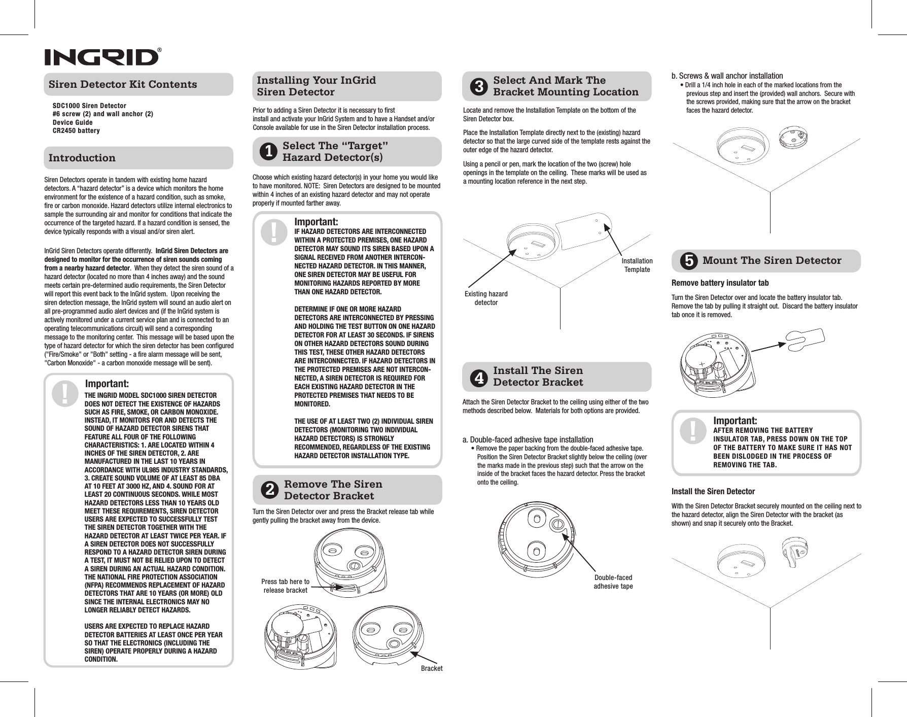 Select The “Target” Hazard Detector(s)Prior to adding a Siren Detector it is necessary to first install and activate your InGrid System and to have a Handset and/or Console available for use in the Siren Detector installation process.Important:THE INGRID MODEL SDC1000 SIREN DETECTOR DOES NOT DETECT THE EXISTENCE OF HAZARDS SUCH AS FIRE, SMOKE, OR CARBON MONOXIDE. INSTEAD, IT MONITORS FOR AND DETECTS THE SOUND OF HAZARD DETECTOR SIRENS THAT FEATURE ALL FOUR OF THE FOLLOWING CHARACTERISTICS: 1. ARE LOCATED WITHIN 4 INCHES OF THE SIREN DETECTOR, 2. ARE MANUFACTURED IN THE LAST 10 YEARS IN ACCORDANCE WITH UL985 INDUSTRY STANDARDS, 3. CREATE SOUND VOLUME OF AT LEAST 85 DBA AT 10 FEET AT 3000 HZ, AND 4. SOUND FOR AT LEAST 20 CONTINUOUS SECONDS. WHILE MOST HAZARD DETECTORS LESS THAN 10 YEARS OLD MEET THESE REQUIREMENTS, SIREN DETECTOR USERS ARE EXPECTED TO SUCCESSFULLY TEST THE SIREN DETECTOR TOGETHER WITH THE HAZARD DETECTOR AT LEAST TWICE PER YEAR. IF A SIREN DETECTOR DOES NOT SUCCESSFULLY RESPOND TO A HAZARD DETECTOR SIREN DURING A TEST, IT MUST NOT BE RELIED UPON TO DETECT A SIREN DURING AN ACTUAL HAZARD CONDITION. THE NATIONAL FIRE PROTECTION ASSOCIATION (NFPA) RECOMMENDS REPLACEMENT OF HAZARD DETECTORS THAT ARE 10 YEARS (OR MORE) OLD SINCE THE INTERNAL ELECTRONICS MAY NO LONGER RELIABLY DETECT HAZARDS. USERS ARE EXPECTED TO REPLACE HAZARD DETECTOR BATTERIES AT LEAST ONCE PER YEAR SO THAT THE ELECTRONICS (INCLUDING THE SIREN) OPERATE PROPERLY DURING A HAZARD CONDITION.Important:IF HAZARD DETECTORS ARE INTERCONNECTED WITHIN A PROTECTED PREMISES, ONE HAZARD DETECTOR MAY SOUND ITS SIREN BASED UPON A SIGNAL RECEIVED FROM ANOTHER INTERCON-NECTED HAZARD DETECTOR. IN THIS MANNER, ONE SIREN DETECTOR MAY BE USEFUL FOR MONITORING HAZARDS REPORTED BY MORE THAN ONE HAZARD DETECTOR. DETERMINE IF ONE OR MORE HAZARD DETECTORS ARE INTERCONNECTED BY PRESSING AND HOLDING THE TEST BUTTON ON ONE HAZARD DETECTOR FOR AT LEAST 30 SECONDS. IF SIRENS ON OTHER HAZARD DETECTORS SOUND DURING THIS TEST, THESE OTHER HAZARD DETECTORS ARE INTERCONNECTED. IF HAZARD DETECTORS IN THE PROTECTED PREMISES ARE NOT INTERCON-NECTED, A SIREN DETECTOR IS REQUIRED FOR EACH EXISTING HAZARD DETECTOR IN THE PROTECTED PREMISES THAT NEEDS TO BE MONITORED. THE USE OF AT LEAST TWO (2) INDIVIDUAL SIREN DETECTORS (MONITORING TWO INDIVIDUAL HAZARD DETECTORS) IS STRONGLY RECOMMENDED, REGARDLESS OF THE EXISTING HAZARD DETECTOR INSTALLATION TYPE.Important:AFTER REMOVING THE BATTERY INSULATOR TAB, PRESS DOWN ON THE TOP OF THE BATTERY TO MAKE SURE IT HAS NOT BEEN DISLODGED IN THE PROCESS OF REMOVING THE TAB.  IntroductionInstalling Your InGrid Siren DetectorSiren Detector Kit ContentsLocate and remove the Installation Template on the bottom of the Siren Detector box.Place the Installation Template directly next to the (existing) hazard detector so that the large curved side of the template rests against the outer edge of the hazard detector. Using a pencil or pen, mark the location of the two (screw) hole openings in the template on the ceiling.  These marks will be used as a mounting location reference in the next step.Select And Mark The Bracket Mounting LocationMount The Siren Detector 3Install The Siren Detector Bracket4Remove The Siren Detector Bracket251Siren Detectors operate in tandem with existing home hazard detectors. A “hazard detector” is a device which monitors the home environment for the existence of a hazard condition, such as smoke, fire or carbon monoxide. Hazard detectors utilize internal electronics to sample the surrounding air and monitor for conditions that indicate the occurrence of the targeted hazard. If a hazard condition is sensed, the device typically responds with a visual and/or siren alert.InGrid Siren Detectors operate differently.  InGrid Siren Detectors are designed to monitor for the occurrence of siren sounds coming from a nearby hazard detector.  When they detect the siren sound of a hazard detector (located no more than 4 inches away) and the sound meets certain pre-determined audio requirements, the Siren Detector will report this event back to the InGrid system.  Upon receiving the siren detection message, the InGrid system will sound an audio alert on all pre-programmed audio alert devices and (if the InGrid system is actively monitored under a current service plan and is connected to an operating telecommunications circuit) will send a corresponding message to the monitoring center.  This message will be based upon the type of hazard detector for which the siren detector has been configured (&quot;Fire/Smoke&quot; or &quot;Both&quot; setting - a fire alarm message will be sent, &quot;Carbon Monoxide&quot; - a carbon monoxide message will be sent).SDC1000 Siren Detector #6 screw (2) and wall anchor (2)Device GuideCR2450 batteryChoose which existing hazard detector(s) in your home you would like to have monitored. NOTE:  Siren Detectors are designed to be mounted within 4 inches of an existing hazard detector and may not operate properly if mounted farther away.Turn the Siren Detector over and press the Bracket release tab while gently pulling the bracket away from the device.  Press tab here to release bracketBracketDouble-faced adhesive tapeExisting hazard detectorInstallation TemplateAttach the Siren Detector Bracket to the ceiling using either of the two methods described below.  Materials for both options are provided.a. Double-faced adhesive tape installation• Remove the paper backing from the double-faced adhesive tape. Position the Siren Detector Bracket slightly below the ceiling (over the marks made in the previous step) such that the arrow on the inside of the bracket faces the hazard detector. Press the bracket onto the ceiling. b. Screws &amp; wall anchor installation• Drill a 1/4 inch hole in each of the marked locations from the previous step and insert the (provided) wall anchors.  Secure with the screws provided, making sure that the arrow on the bracket faces the hazard detector.Remove battery insulator tabTurn the Siren Detector over and locate the battery insulator tab.  Remove the tab by pulling it straight out.  Discard the battery insulator tab once it is removed.Install the Siren Detector With the Siren Detector Bracket securely mounted on the ceiling next to the hazard detector, align the Siren Detector with the bracket (as shown) and snap it securely onto the Bracket. 