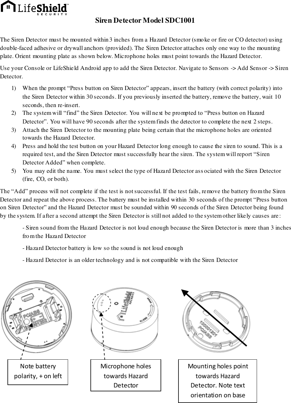  Siren Detector Model SDC1001  The Siren Detector must be mounted within3 inches from a Hazard Detector (smoke or fire or CO detector) using double-faced adhesive or drywall anchors (provided). The Siren Detector attaches only one way to the mounting plate. Orient mounting plate as shown below. Microphone holes must point towards the Hazard Detector. Use your Console or LifeShield Android app to add the Siren Detector. Navigate to Sensors -&gt; Add Sensor -&gt; Siren Detector. 1) When the prompt “Press button on Siren Detector” appears, insert the battery (with correct polarity) into the Siren Detector within 30 seconds. If you previously inserted the battery, remove the battery, wait 10 seconds, then re-insert. 2) The system will “find” the Siren Detector. You will next be prompted to “Press button on Hazard Detector”. You will have 90 seconds after the system finds the detector to complete the next 2 steps. 3) Attach the Siren Detector to the mounting plate being certain that the microphone holes are oriented towards the Hazard Detector. 4) Press and hold the test button on your Hazard Detector long enough to cause the siren to sound. This is a required test, and the Siren Detector must successfully hear the siren. The system will report “Siren Detector Added” when complete. 5) You may edit the name. You must select the type of Hazard Detector associated with the Siren Detector  (fire, CO, or both). The “Add” process will not complete if the test is not successful. If the test fails, remove the battery from the Siren Detector and repeat the above process. The battery must be installed within 30 seconds of the prompt “Press button on Siren Detector” and the Hazard Detector must be sounded within 90 seconds of the Siren Detector being found by the system. If after a second attempt the Siren Detector is still not added to the system other likely causes are:  - Siren sound from the Hazard Detector is not loud enough because the Siren Detector is more than 3 inches from the Hazard Detector - Hazard Detector battery is low so the sound is not loud enough - Hazard Detector is an older technology and is not compatible with the Siren Detector             Note battery polarity, + on left Mounting holes point towards Hazard Detector. Note text orientation on base Microphone holes towards Hazard Detector 