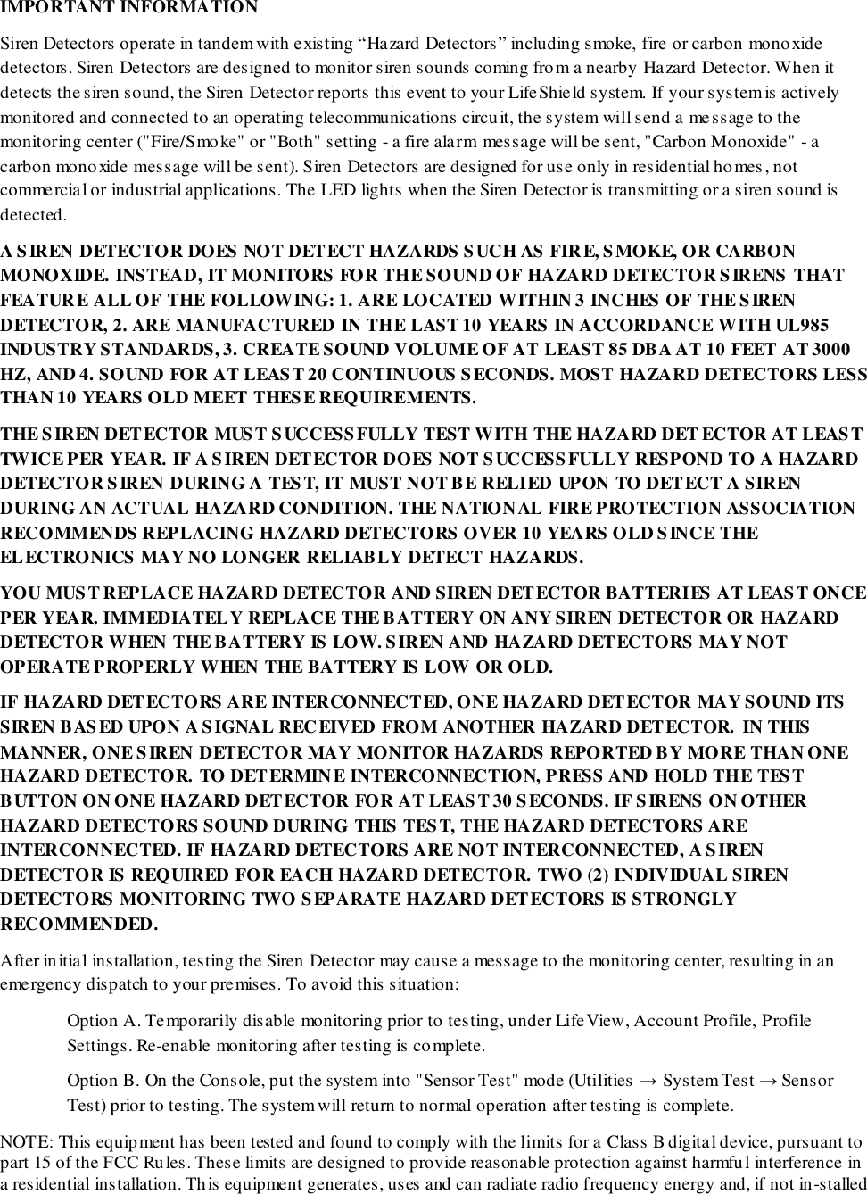 IMPORTANT INFORMATION Siren Detectors operate in tandem with existing “Hazard Detectors” including smoke, fire or carbon mono xide detectors. Siren Detectors are designed to monitor siren sounds coming from a nearby Hazard Detector. When it detects the siren sound, the Siren Detector reports this event to your LifeShield system. If your system is actively monitored and connected to an operating telecommunications circuit, the system will send a message to the monitoring center (&quot;Fire/Smoke&quot; or &quot;Both&quot; setting - a fire alarm message will be sent, &quot;Carbon Monoxide&quot; - a carbon monoxide message will be sent). Siren Detectors are designed for use only in residential homes, not commercial or industrial applications. The LED lights when the Siren Detector is transmitting or a siren sound is detected. A SIREN DETECTOR DOES NOT DETECT HAZARDS SUCH AS FIRE, SMOKE, OR CARBON MONOXIDE. INSTEAD, IT MONITORS FOR THE SOUND OF HAZARD DETECTOR SIRENS THAT FEATURE ALL OF THE FOLLOWING: 1. ARE LOCATED WITHIN 3 INCHES OF THE SIREN DETECTOR, 2. ARE MANUFACTURED IN THE LAST 10 YEARS IN ACCORDANCE WITH UL985 INDUSTRY STANDARDS, 3. CREATE SOUND VOLUME OF AT LEAST 85 DBA AT 10 FEET AT 3000 HZ, AND 4. SOUND FOR AT LEAST 20 CONTINUOUS SECONDS. MOST HAZARD DETECTORS LESS THAN 10 YEARS OLD MEET THESE REQUIREMENTS.  THE SIREN DETECTOR MUST SUCCESSFULLY TEST WITH THE HAZARD DET ECTOR AT LEAST TWICE PER YEAR. IF A SIREN DETECTOR DOES NOT SUCCESSFULLY RESPOND TO A HAZARD DETECTOR SIREN DURING A TEST, IT MUST NOT BE RELIED UPON TO DETECT A SIREN DURING AN ACTUAL HAZARD CONDITION. THE NATIONAL FIRE PROTECTION ASSOCIATION RECOMMENDS REPLACING HAZARD DETECTORS OVER 10 YEARS OLD SINCE THE ELECTRONICS MAY NO LONGER RELIABLY DETECT HAZARDS.  YOU MUST REPLACE HAZARD DETECTOR AND SIREN DETECTOR BATTERIES AT LEAST ONCE PER YEAR. IMMEDIATELY REPLACE THE BATTERY ON ANY SIREN DETECTOR OR HAZARD DETECTOR WHEN THE BATTERY IS LOW. SIREN AND HAZARD DETECTORS MAY NOT OPERATE PROPERLY WHEN THE BATTERY IS LOW OR OLD. IF HAZARD DETECTORS ARE INTERCONNECTED, ONE HAZARD DETECTOR MAY SOUND ITS SIREN BASED UPON A SIGNAL RECEIVED FROM ANOTHER HAZARD DETECTOR. IN THIS MANNER, ONE SIREN DETECTOR MAY MONITOR HAZARDS REPORTED BY MORE THAN ONE HAZARD DETECTOR. TO DETERMINE INTERCONNECTION, PRESS AND HOLD THE TEST BUTTON ON ONE HAZARD DETECTOR FOR AT LEAST 30 SECONDS. IF SIRENS ON OTHER HAZARD DETECTORS SOUND DURING THIS TEST, THE HAZARD DETECTORS ARE INTERCONNECTED. IF HAZARD DETECTORS ARE NOT INTERCONNECTED, A SIREN DETECTOR IS REQUIRED FOR EACH HAZARD DETECTOR. TWO (2) INDIVIDUAL SIREN DETECTORS MONITORING TWO SEPARATE HAZARD DETECTORS IS STRONGLY RECOMMENDED. After initial installation, testing the Siren Detector may cause a message to the monitoring center, resulting in an emergency dispatch to your premises. To avoid this situation: Option A. Temporarily disable monitoring prior to testing, under LifeView, Account Profile, Profile Settings. Re-enable monitoring after testing is complete.  Option B. On the Console, put the system into &quot;Sensor Test&quot; mode (Utilities → System Test → Sensor Test) prior to testing. The system will return to normal operation after testing is complete. NOTE: This equipment has been tested and found to comply with the limits for a Class B digital device, pursuant to part 15 of the FCC Rules. These limits are designed to provide reasonable protection against harmful interference in a residential installation. This equipment generates, uses and can radiate radio frequency energy and, if not in-stalled 