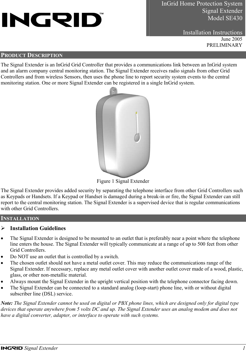  Signal Extender    1     InGrid Home Protection SystemSignal Extender Model SE430Installation Instructions June 2005 PRELIMINARY PRODUCT DESCRIPTION The Signal Extender is an InGrid Grid Controller that provides a communications link between an InGrid system and an alarm company central monitoring station. The Signal Extender receives radio signals from other Grid Controllers and from wireless Sensors, then uses the phone line to report security system events to the central monitoring station. One or more Signal Extender can be registered in a single InGrid system.  Figure 1 Signal Extender The Signal Extender provides added security by separating the telephone interface from other Grid Controllers such as Keypads or Handsets. If a Keypad or Handset is damaged during a break-in or fire, the Signal Extender can still report to the central monitoring station. The Signal Extender is a supervised device that is regular communications with other Grid Controllers.  INSTALLATION  ¾ Installation Guidelines • The Signal Extender is designed to be mounted to an outlet that is preferably near a point where the telephone line enters the house. The Signal Extender will typically communicate at a range of up to 500 feet from other Grid Controllers. • Do NOT use an outlet that is controlled by a switch.  • The chosen outlet should not have a metal outlet cover. This may reduce the communications range of the Signal Extender. If necessary, replace any metal outlet cover with another outlet cover made of a wood, plastic, glass, or other non-metallic material. • Always mount the Signal Extender in the upright vertical position with the telephone connector facing down. • The Signal Extender can be connected to a standard analog (loop-start) phone line, with or without digital subscriber line (DSL) service. Note: The Signal Extender cannot be used on digital or PBX phone lines, which are designed only for digital type devices that operate anywhere from 5 volts DC and up. The Signal Extender uses an analog modem and does not have a digital converter, adapter, or interface to operate with such systems. 