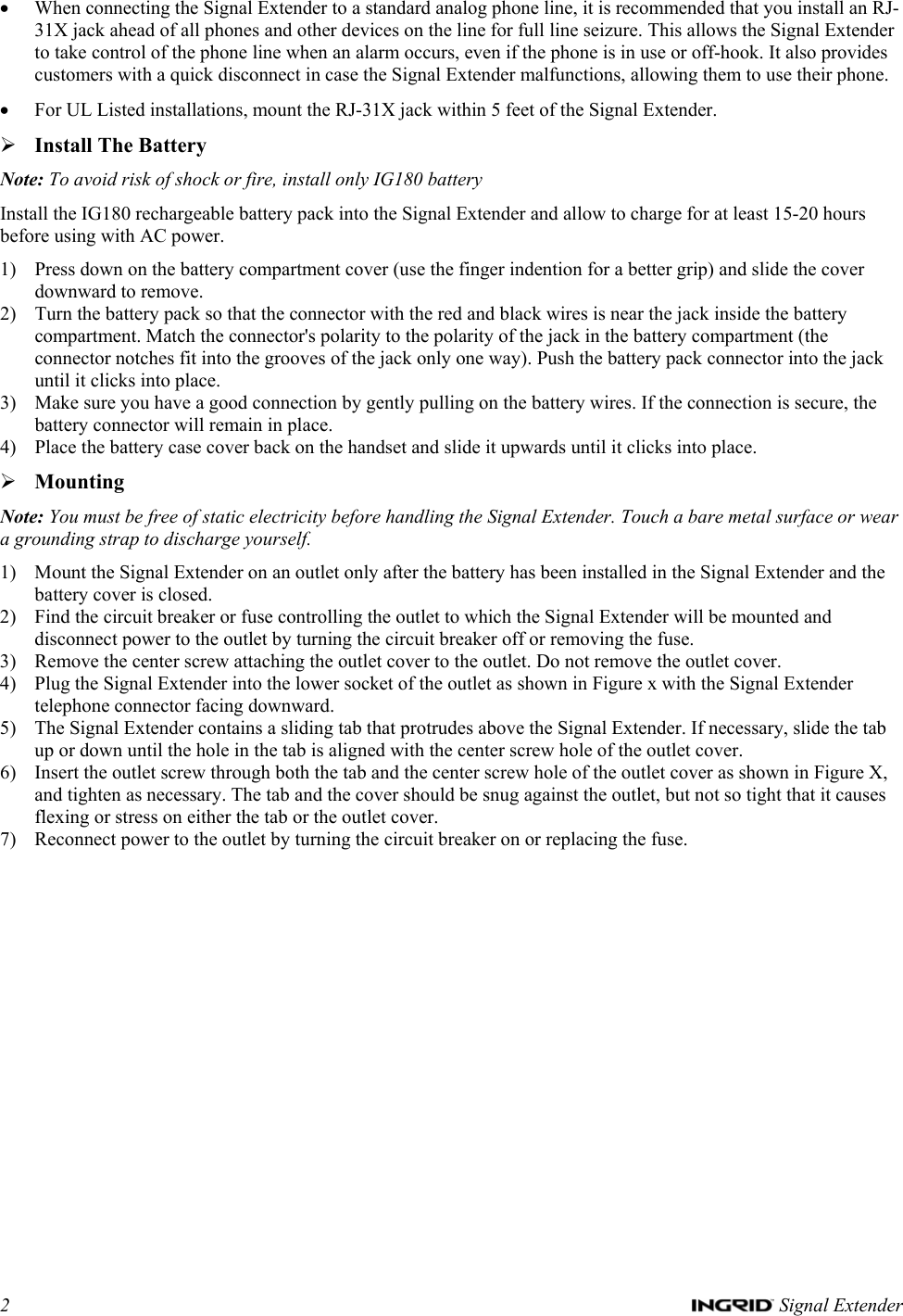 2   Signal Extender • When connecting the Signal Extender to a standard analog phone line, it is recommended that you install an RJ-31X jack ahead of all phones and other devices on the line for full line seizure. This allows the Signal Extender to take control of the phone line when an alarm occurs, even if the phone is in use or off-hook. It also provides customers with a quick disconnect in case the Signal Extender malfunctions, allowing them to use their phone. • For UL Listed installations, mount the RJ-31X jack within 5 feet of the Signal Extender. ¾ Install The Battery Note: To avoid risk of shock or fire, install only IG180 battery Install the IG180 rechargeable battery pack into the Signal Extender and allow to charge for at least 15-20 hours before using with AC power.  1) Press down on the battery compartment cover (use the finger indention for a better grip) and slide the cover downward to remove. 2) Turn the battery pack so that the connector with the red and black wires is near the jack inside the battery compartment. Match the connector&apos;s polarity to the polarity of the jack in the battery compartment (the connector notches fit into the grooves of the jack only one way). Push the battery pack connector into the jack until it clicks into place. 3) Make sure you have a good connection by gently pulling on the battery wires. If the connection is secure, the battery connector will remain in place. 4) Place the battery case cover back on the handset and slide it upwards until it clicks into place. ¾ Mounting Note: You must be free of static electricity before handling the Signal Extender. Touch a bare metal surface or wear a grounding strap to discharge yourself. 1) Mount the Signal Extender on an outlet only after the battery has been installed in the Signal Extender and the battery cover is closed. 2) Find the circuit breaker or fuse controlling the outlet to which the Signal Extender will be mounted and disconnect power to the outlet by turning the circuit breaker off or removing the fuse. 3) Remove the center screw attaching the outlet cover to the outlet. Do not remove the outlet cover. 4) Plug the Signal Extender into the lower socket of the outlet as shown in Figure x with the Signal Extender telephone connector facing downward. 5) The Signal Extender contains a sliding tab that protrudes above the Signal Extender. If necessary, slide the tab up or down until the hole in the tab is aligned with the center screw hole of the outlet cover.  6) Insert the outlet screw through both the tab and the center screw hole of the outlet cover as shown in Figure X, and tighten as necessary. The tab and the cover should be snug against the outlet, but not so tight that it causes flexing or stress on either the tab or the outlet cover. 7) Reconnect power to the outlet by turning the circuit breaker on or replacing the fuse.  
