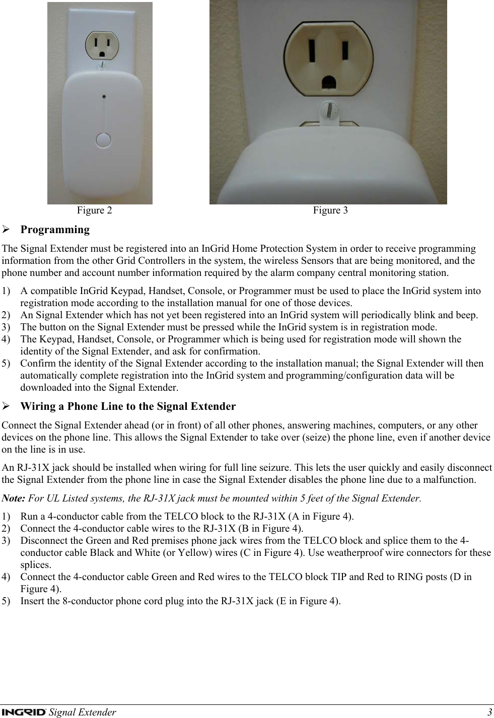  Signal Extender    3                           Figure 2  Figure 3 ¾ Programming The Signal Extender must be registered into an InGrid Home Protection System in order to receive programming information from the other Grid Controllers in the system, the wireless Sensors that are being monitored, and the phone number and account number information required by the alarm company central monitoring station. 1) A compatible InGrid Keypad, Handset, Console, or Programmer must be used to place the InGrid system into registration mode according to the installation manual for one of those devices. 2) An Signal Extender which has not yet been registered into an InGrid system will periodically blink and beep. 3) The button on the Signal Extender must be pressed while the InGrid system is in registration mode.  4) The Keypad, Handset, Console, or Programmer which is being used for registration mode will shown the identity of the Signal Extender, and ask for confirmation. 5) Confirm the identity of the Signal Extender according to the installation manual; the Signal Extender will then automatically complete registration into the InGrid system and programming/configuration data will be downloaded into the Signal Extender. ¾ Wiring a Phone Line to the Signal Extender Connect the Signal Extender ahead (or in front) of all other phones, answering machines, computers, or any other devices on the phone line. This allows the Signal Extender to take over (seize) the phone line, even if another device on the line is in use. An RJ-31X jack should be installed when wiring for full line seizure. This lets the user quickly and easily disconnect the Signal Extender from the phone line in case the Signal Extender disables the phone line due to a malfunction. Note: For UL Listed systems, the RJ-31X jack must be mounted within 5 feet of the Signal Extender. 1) Run a 4-conductor cable from the TELCO block to the RJ-31X (A in Figure 4). 2) Connect the 4-conductor cable wires to the RJ-31X (B in Figure 4). 3) Disconnect the Green and Red premises phone jack wires from the TELCO block and splice them to the 4-conductor cable Black and White (or Yellow) wires (C in Figure 4). Use weatherproof wire connectors for these splices. 4) Connect the 4-conductor cable Green and Red wires to the TELCO block TIP and Red to RING posts (D in Figure 4). 5) Insert the 8-conductor phone cord plug into the RJ-31X jack (E in Figure 4).   