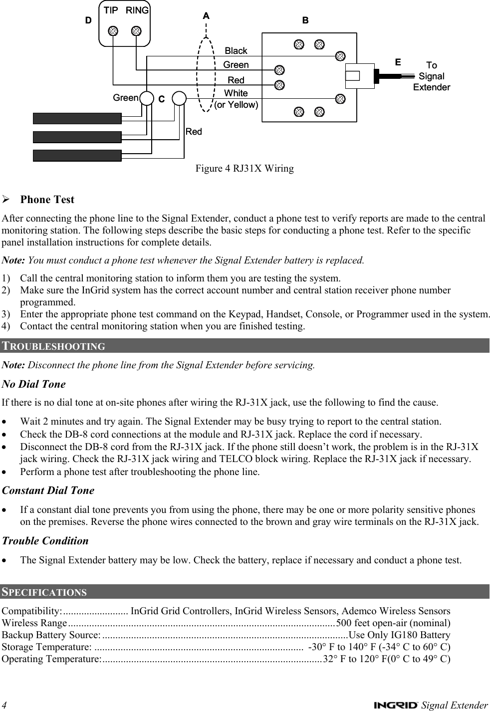 4   Signal Extender TIP RINGEBDBlackGreenRedWhite(or Yellow)AGreenRedCToSignalExtenderTIP RINGTIP RINGEBDBlackGreenRedWhite(or Yellow)AGreenRedCToSignalExtender Figure 4 RJ31X Wiring  ¾ Phone Test After connecting the phone line to the Signal Extender, conduct a phone test to verify reports are made to the central monitoring station. The following steps describe the basic steps for conducting a phone test. Refer to the specific panel installation instructions for complete details.  Note: You must conduct a phone test whenever the Signal Extender battery is replaced. 1) Call the central monitoring station to inform them you are testing the system. 2) Make sure the InGrid system has the correct account number and central station receiver phone number programmed. 3) Enter the appropriate phone test command on the Keypad, Handset, Console, or Programmer used in the system. 4) Contact the central monitoring station when you are finished testing. TROUBLESHOOTING Note: Disconnect the phone line from the Signal Extender before servicing. No Dial Tone If there is no dial tone at on-site phones after wiring the RJ-31X jack, use the following to find the cause. • Wait 2 minutes and try again. The Signal Extender may be busy trying to report to the central station. • Check the DB-8 cord connections at the module and RJ-31X jack. Replace the cord if necessary.  • Disconnect the DB-8 cord from the RJ-31X jack. If the phone still doesn’t work, the problem is in the RJ-31X jack wiring. Check the RJ-31X jack wiring and TELCO block wiring. Replace the RJ-31X jack if necessary. • Perform a phone test after troubleshooting the phone line. Constant Dial Tone • If a constant dial tone prevents you from using the phone, there may be one or more polarity sensitive phones on the premises. Reverse the phone wires connected to the brown and gray wire terminals on the RJ-31X jack.  Trouble Condition • The Signal Extender battery may be low. Check the battery, replace if necessary and conduct a phone test.  SPECIFICATIONS  Compatibility:......................... InGrid Grid Controllers, InGrid Wireless Sensors, Ademco Wireless Sensors Wireless Range......................................................................................................500 feet open-air (nominal) Backup Battery Source:..............................................................................................Use Only IG180 Battery Storage Temperature: ................................................................................  -30° F to 140° F (-34° C to 60° C) Operating Temperature:....................................................................................32° F to 120° F(0° C to 49° C) 