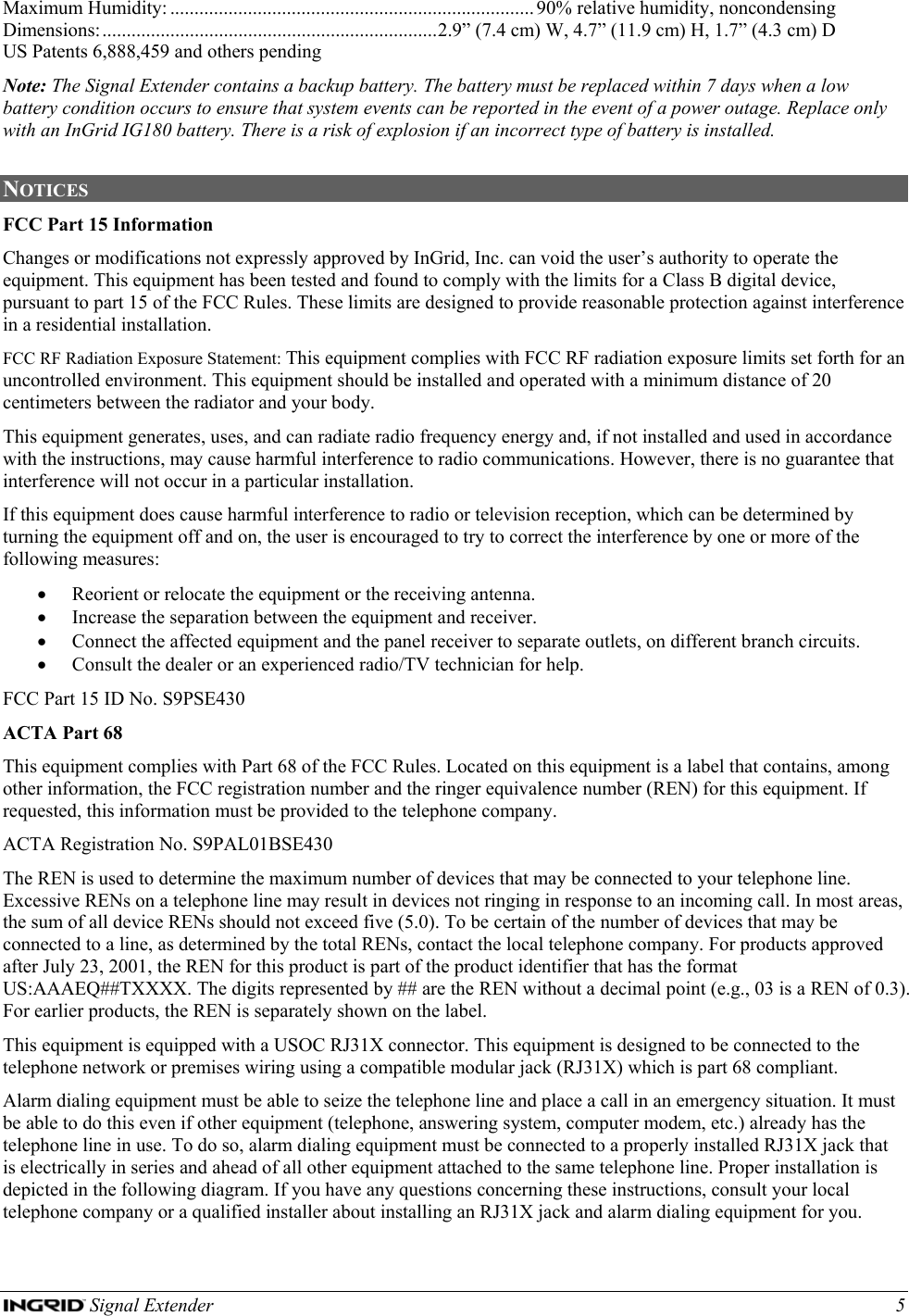  Signal Extender    5 Maximum Humidity: ........................................................................... 90% relative humidity, noncondensing Dimensions:.....................................................................2.9” (7.4 cm) W, 4.7” (11.9 cm) H, 1.7” (4.3 cm) D US Patents 6,888,459 and others pending Note: The Signal Extender contains a backup battery. The battery must be replaced within 7 days when a low battery condition occurs to ensure that system events can be reported in the event of a power outage. Replace only with an InGrid IG180 battery. There is a risk of explosion if an incorrect type of battery is installed.  NOTICES  FCC Part 15 Information Changes or modifications not expressly approved by InGrid, Inc. can void the user’s authority to operate the equipment. This equipment has been tested and found to comply with the limits for a Class B digital device, pursuant to part 15 of the FCC Rules. These limits are designed to provide reasonable protection against interference in a residential installation. FCC RF Radiation Exposure Statement: This equipment complies with FCC RF radiation exposure limits set forth for an uncontrolled environment. This equipment should be installed and operated with a minimum distance of 20 centimeters between the radiator and your body. This equipment generates, uses, and can radiate radio frequency energy and, if not installed and used in accordance with the instructions, may cause harmful interference to radio communications. However, there is no guarantee that interference will not occur in a particular installation. If this equipment does cause harmful interference to radio or television reception, which can be determined by turning the equipment off and on, the user is encouraged to try to correct the interference by one or more of the following measures: • Reorient or relocate the equipment or the receiving antenna. • Increase the separation between the equipment and receiver. • Connect the affected equipment and the panel receiver to separate outlets, on different branch circuits. • Consult the dealer or an experienced radio/TV technician for help. FCC Part 15 ID No. S9PSE430 ACTA Part 68 This equipment complies with Part 68 of the FCC Rules. Located on this equipment is a label that contains, among other information, the FCC registration number and the ringer equivalence number (REN) for this equipment. If requested, this information must be provided to the telephone company. ACTA Registration No. S9PAL01BSE430 The REN is used to determine the maximum number of devices that may be connected to your telephone line. Excessive RENs on a telephone line may result in devices not ringing in response to an incoming call. In most areas, the sum of all device RENs should not exceed five (5.0). To be certain of the number of devices that may be connected to a line, as determined by the total RENs, contact the local telephone company. For products approved after July 23, 2001, the REN for this product is part of the product identifier that has the format US:AAAEQ##TXXXX. The digits represented by ## are the REN without a decimal point (e.g., 03 is a REN of 0.3). For earlier products, the REN is separately shown on the label. This equipment is equipped with a USOC RJ31X connector. This equipment is designed to be connected to the telephone network or premises wiring using a compatible modular jack (RJ31X) which is part 68 compliant. Alarm dialing equipment must be able to seize the telephone line and place a call in an emergency situation. It must be able to do this even if other equipment (telephone, answering system, computer modem, etc.) already has the telephone line in use. To do so, alarm dialing equipment must be connected to a properly installed RJ31X jack that is electrically in series and ahead of all other equipment attached to the same telephone line. Proper installation is depicted in the following diagram. If you have any questions concerning these instructions, consult your local telephone company or a qualified installer about installing an RJ31X jack and alarm dialing equipment for you. 