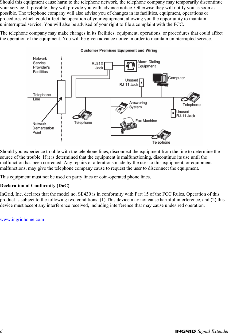 6   Signal Extender Should this equipment cause harm to the telephone network, the telephone company may temporarily discontinue your service. If possible, they will provide you with advance notice. Otherwise they will notify you as soon as possible. The telephone company will also advise you of changes in its facilities, equipment, operations or procedures which could affect the operation of your equipment, allowing you the opportunity to maintain uninterrupted service. You will also be advised of your right to file a complaint with the FCC. The telephone company may make changes in its facilities, equipment, operations, or procedures that could affect the operation of the equipment. You will be given advance notice in order to maintain uninterrupted service.   Should you experience trouble with the telephone lines, disconnect the equipment from the line to determine the source of the trouble. If it is determined that the equipment is malfunctioning, discontinue its use until the malfunction has been corrected. Any repairs or alterations made by the user to this equipment, or equipment malfunctions, may give the telephone company cause to request the user to disconnect the equipment.  This equipment must not be used on party lines or coin-operated phone lines. Declaration of Conformity (DoC) InGrid, Inc. declares that the model no. SE430 is in conformity with Part 15 of the FCC Rules. Operation of this product is subject to the following two conditions: (1) This device may not cause harmful interference, and (2) this device must accept any interference received, including interference that may cause undesired operation.  www.ingridhome.com  