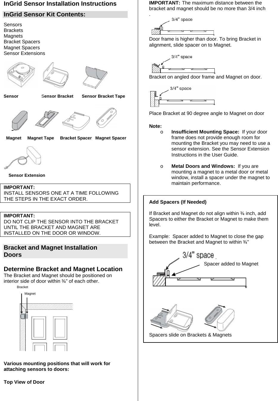 InGrid Sensor Installation Instructions InGrid Sensor Kit Contents: Sensors  Brackets Magnets Bracket Spacers Magnet Spacers Sensor Extensions              Sensor                   Sensor Bracket       Sensor Bracket Tape                         Magnet     Magnet Tape     Bracket Spacer   Magnet Spacer                                   Sensor Extension                            IMPORTANT: INSTALL SENSORS ONE AT A TIME FOLLOWING THE STEPS IN THE EXACT ORDER.  IMPORTANT:  DO NOT CLIP THE SENSOR INTO THE BRACKET UNTIL THE BRACKET AND MAGNET ARE INSTALLED ON THE DOOR OR WINDOW.  Bracket and Magnet Installation Doors  Determine Bracket and Magnet Location  The Bracket and Magnet should be positioned on interior side of door within ¾” of each other.  BracketMagnet  Various mounting positions that will work for attaching sensors to doors:   Top View of Door   IMPORTANT: The maximum distance between the bracket and magnet should be no more than 3/4 inch .  Door frame is higher than door. To bring Bracket in alignment, slide spacer on to Magnet.   Bracket on angled door frame and Magnet on door.   Place Bracket at 90 degree angle to Magnet on door  Note:  o Insufficient Mounting Space:  If your door frame does not provide enough room for mounting the Bracket you may need to use a sensor extension. See the Sensor Extension Instructions in the User Guide.  o Metal Doors and Windows:  If you are mounting a magnet to a metal door or metal window, install a spacer under the magnet to maintain performance.                            Add Spacers (If Needed)   If Bracket and Magnet do not align within ¾ inch, add Spacers to either the Bracket or Magnet to make them level.        Example:  Spacer added to Magnet to close the gap between the Bracket and Magnet to within ¾”          Spacers slide on Brackets &amp; Magnets           Spacer added to Magnet 