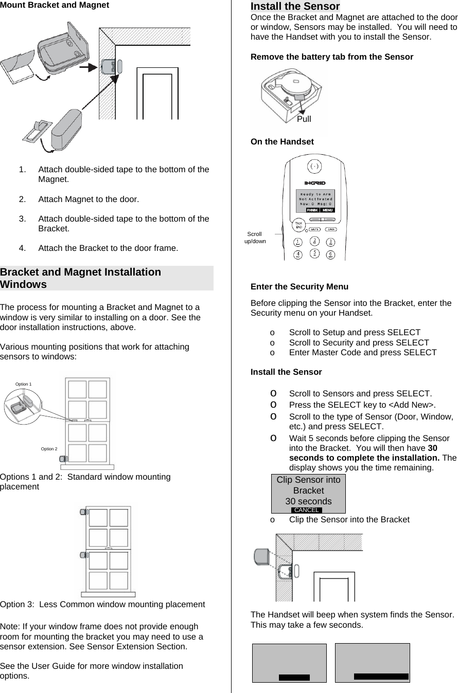 Mount Bracket and Magnet    1.  Attach double-sided tape to the bottom of the Magnet.  2.  Attach Magnet to the door.    3.  Attach double-sided tape to the bottom of the Bracket.     4.  Attach the Bracket to the door frame.  Bracket and Magnet Installation Windows  The process for mounting a Bracket and Magnet to a window is very similar to installing on a door. See the door installation instructions, above.  Various mounting positions that work for attaching sensors to windows:  Option 1Option 2 Options 1 and 2:  Standard window mounting placement    Option 3:  Less Common window mounting placement   Note: If your window frame does not provide enough room for mounting the bracket you may need to use a sensor extension. See Sensor Extension Section.   See the User Guide for more window installation options.  Install the Sensor Once the Bracket and Magnet are attached to the door or window, Sensors may be installed.  You will need to have the Handset with you to install the Sensor.  Remove the battery tab from the Sensor  On the Handset                     Enter the Security Menu  Before clipping the Sensor into the Bracket, enter the Security menu on your Handset.  o  Scroll to Setup and press SELECT o  Scroll to Security and press SELECT o  Enter Master Code and press SELECT  Install the Sensor  o Scroll to Sensors and press SELECT.  o Press the SELECT key to &lt;Add New&gt;. o Scroll to the type of Sensor (Door, Window, etc.) and press SELECT.  o Wait 5 seconds before clipping the Sensor into the Bracket.  You will then have 30 seconds to complete the installation. The display shows you the time remaining. Clip Sensor into Bracket30 secondsCANCEL  o  Clip the Sensor into the Bracket  The Handset will beep when system finds the Sensor.  This may take a few seconds.       Scroll up/downPull 