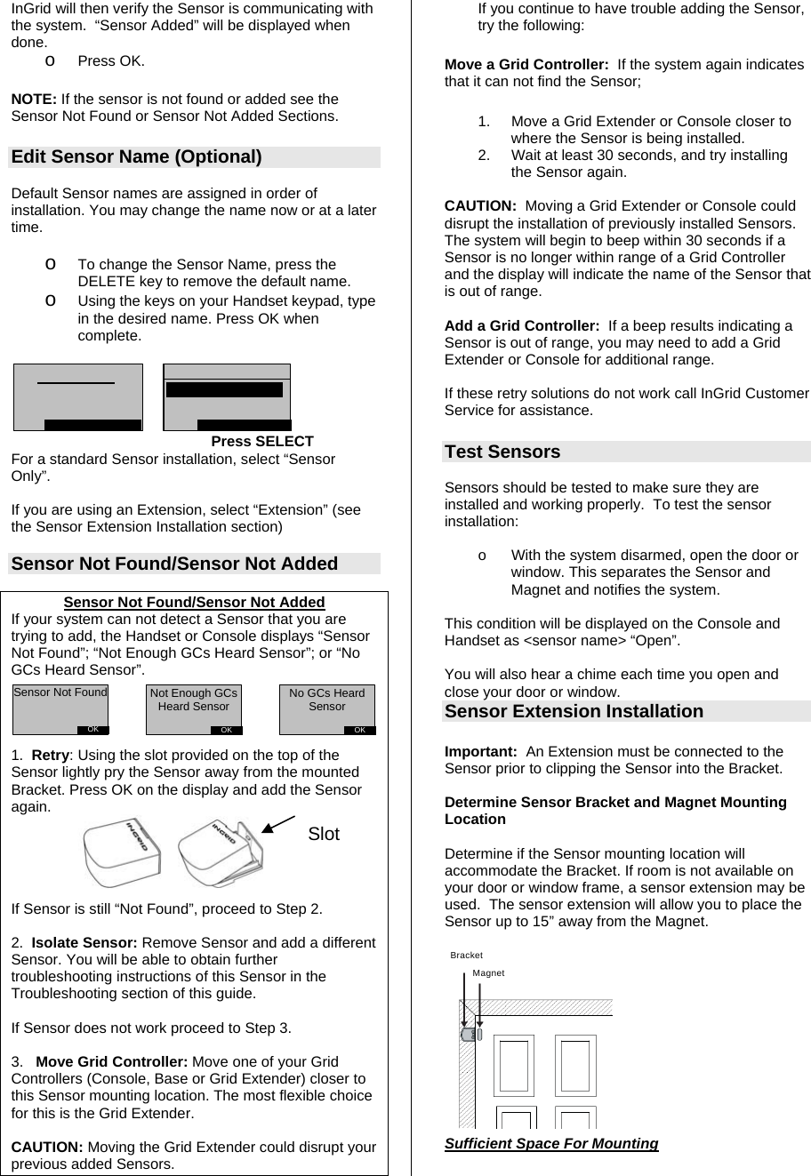 InGrid will then verify the Sensor is communicating with the system.  “Sensor Added” will be displayed when done. o Press OK.    NOTE: If the sensor is not found or added see the Sensor Not Found or Sensor Not Added Sections.  Edit Sensor Name (Optional)  Default Sensor names are assigned in order of installation. You may change the name now or at a later time.  o To change the Sensor Name, press the DELETE key to remove the default name.   o Using the keys on your Handset keypad, type in the desired name. Press OK when complete.         Press SELECT For a standard Sensor installation, select “Sensor Only”.  If you are using an Extension, select “Extension” (see the Sensor Extension Installation section)   Sensor Not Found/Sensor Not Added  Sensor Not Found/Sensor Not Added If your system can not detect a Sensor that you are trying to add, the Handset or Console displays “Sensor Not Found”; “Not Enough GCs Heard Sensor”; or “No GCs Heard Sensor”.     1.  Retry: Using the slot provided on the top of the Sensor lightly pry the Sensor away from the mounted Bracket. Press OK on the display and add the Sensor again.       If Sensor is still “Not Found”, proceed to Step 2.  2.  Isolate Sensor: Remove Sensor and add a different Sensor. You will be able to obtain further troubleshooting instructions of this Sensor in the Troubleshooting section of this guide.   If Sensor does not work proceed to Step 3.  3.   Move Grid Controller: Move one of your Grid Controllers (Console, Base or Grid Extender) closer to this Sensor mounting location. The most flexible choice for this is the Grid Extender.    CAUTION: Moving the Grid Extender could disrupt your previous added Sensors.  If you continue to have trouble adding the Sensor, try the following: Move a Grid Controller:  If the system again indicates that it can not find the Sensor; 1.  Move a Grid Extender or Console closer to where the Sensor is being installed. 2.  Wait at least 30 seconds, and try installing the Sensor again.  CAUTION:  Moving a Grid Extender or Console could disrupt the installation of previously installed Sensors.  The system will begin to beep within 30 seconds if a Sensor is no longer within range of a Grid Controller and the display will indicate the name of the Sensor that is out of range.    Add a Grid Controller:  If a beep results indicating a Sensor is out of range, you may need to add a Grid Extender or Console for additional range.  If these retry solutions do not work call InGrid Customer Service for assistance.  Test Sensors  Sensors should be tested to make sure they are installed and working properly.  To test the sensor installation:  o  With the system disarmed, open the door or window. This separates the Sensor and Magnet and notifies the system.  This condition will be displayed on the Console and Handset as &lt;sensor name&gt; “Open”.   You will also hear a chime each time you open and close your door or window.  Sensor Extension Installation  Important:  An Extension must be connected to the Sensor prior to clipping the Sensor into the Bracket.  Determine Sensor Bracket and Magnet Mounting Location   Determine if the Sensor mounting location will accommodate the Bracket. If room is not available on your door or window frame, a sensor extension may be used.  The sensor extension will allow you to place the Sensor up to 15” away from the Magnet.  BracketMagnet            Sufficient Space For Mounting  SlotOKSensor Not FoundOKNot Enough GCs Heard SensorOKNo GCs Heard Sensor