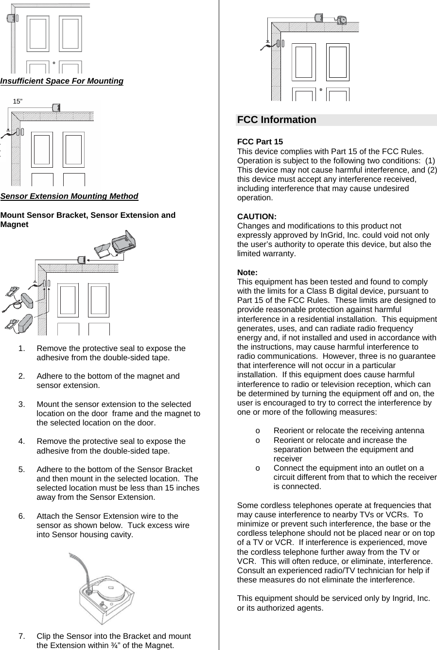        Insufficient Space For Mounting  15” Sensor Extension Mounting Method  Mount Sensor Bracket, Sensor Extension and Magnet   1.  Remove the protective seal to expose the adhesive from the double-sided tape.    2.  Adhere to the bottom of the magnet and sensor extension.  3.  Mount the sensor extension to the selected location on the door  frame and the magnet to the selected location on the door.   4.  Remove the protective seal to expose the adhesive from the double-sided tape.    5.  Adhere to the bottom of the Sensor Bracket and then mount in the selected location.  The selected location must be less than 15 inches away from the Sensor Extension.  6.  Attach the Sensor Extension wire to the sensor as shown below.  Tuck excess wire into Sensor housing cavity.   7.  Clip the Sensor into the Bracket and mount the Extension within ¾” of the Magnet.    FCC Information  FCC Part 15  This device complies with Part 15 of the FCC Rules.  Operation is subject to the following two conditions:  (1) This device may not cause harmful interference, and (2) this device must accept any interference received, including interference that may cause undesired operation.    CAUTION: Changes and modifications to this product not expressly approved by InGrid, Inc. could void not only the user’s authority to operate this device, but also the limited warranty.   Note: This equipment has been tested and found to comply with the limits for a Class B digital device, pursuant to Part 15 of the FCC Rules.  These limits are designed to provide reasonable protection against harmful interference in a residential installation.  This equipment generates, uses, and can radiate radio frequency energy and, if not installed and used in accordance with the instructions, may cause harmful interference to radio communications.  However, three is no guarantee that interference will not occur in a particular installation.  If this equipment does cause harmful interference to radio or television reception, which can be determined by turning the equipment off and on, the user is encouraged to try to correct the interference by one or more of the following measures:   o  Reorient or relocate the receiving antenna o  Reorient or relocate and increase the separation between the equipment and receiver o  Connect the equipment into an outlet on a circuit different from that to which the receiver is connected.  Some cordless telephones operate at frequencies that may cause interference to nearby TVs or VCRs.  To minimize or prevent such interference, the base or the cordless telephone should not be placed near or on top of a TV or VCR.  If interference is experienced, move the cordless telephone further away from the TV or VCR.  This will often reduce, or eliminate, interference.  Consult an experienced radio/TV technician for help if these measures do not eliminate the interference.  This equipment should be serviced only by Ingrid, Inc. or its authorized agents.     