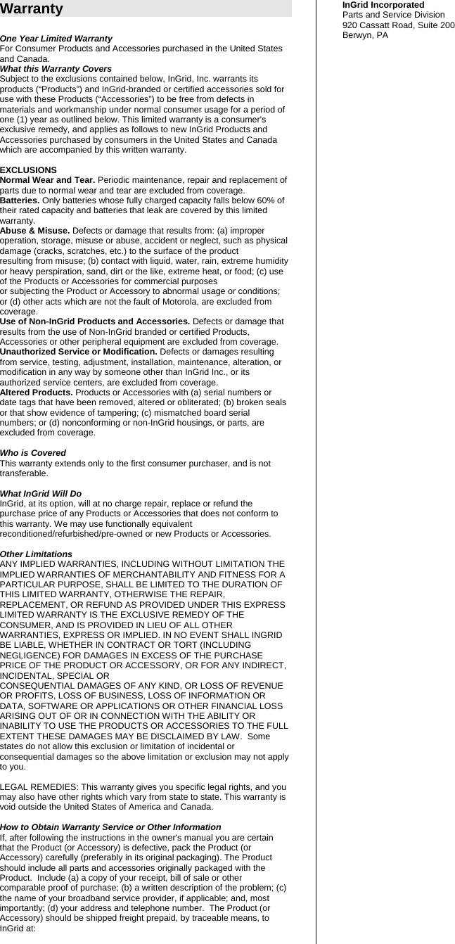 Warranty  One Year Limited Warranty For Consumer Products and Accessories purchased in the United States and Canada. What this Warranty Covers Subject to the exclusions contained below, InGrid, Inc. warrants its products (“Products”) and InGrid-branded or certified accessories sold for use with these Products (“Accessories”) to be free from defects in materials and workmanship under normal consumer usage for a period of one (1) year as outlined below. This limited warranty is a consumer&apos;s exclusive remedy, and applies as follows to new InGrid Products and Accessories purchased by consumers in the United States and Canada which are accompanied by this written warranty.  EXCLUSIONS Normal Wear and Tear. Periodic maintenance, repair and replacement of parts due to normal wear and tear are excluded from coverage. Batteries. Only batteries whose fully charged capacity falls below 60% of their rated capacity and batteries that leak are covered by this limited warranty. Abuse &amp; Misuse. Defects or damage that results from: (a) improper operation, storage, misuse or abuse, accident or neglect, such as physical damage (cracks, scratches, etc.) to the surface of the product resulting from misuse; (b) contact with liquid, water, rain, extreme humidity or heavy perspiration, sand, dirt or the like, extreme heat, or food; (c) use of the Products or Accessories for commercial purposes or subjecting the Product or Accessory to abnormal usage or conditions; or (d) other acts which are not the fault of Motorola, are excluded from coverage. Use of Non-InGrid Products and Accessories. Defects or damage that results from the use of Non-InGrid branded or certified Products, Accessories or other peripheral equipment are excluded from coverage. Unauthorized Service or Modification. Defects or damages resulting from service, testing, adjustment, installation, maintenance, alteration, or modification in any way by someone other than InGrid Inc., or its authorized service centers, are excluded from coverage. Altered Products. Products or Accessories with (a) serial numbers or date tags that have been removed, altered or obliterated; (b) broken seals or that show evidence of tampering; (c) mismatched board serial numbers; or (d) nonconforming or non-InGrid housings, or parts, are excluded from coverage.  Who is Covered This warranty extends only to the first consumer purchaser, and is not transferable.  What InGrid Will Do InGrid, at its option, will at no charge repair, replace or refund the purchase price of any Products or Accessories that does not conform to this warranty. We may use functionally equivalent reconditioned/refurbished/pre-owned or new Products or Accessories.   Other Limitations ANY IMPLIED WARRANTIES, INCLUDING WITHOUT LIMITATION THE IMPLIED WARRANTIES OF MERCHANTABILITY AND FITNESS FOR A PARTICULAR PURPOSE, SHALL BE LIMITED TO THE DURATION OF THIS LIMITED WARRANTY, OTHERWISE THE REPAIR, REPLACEMENT, OR REFUND AS PROVIDED UNDER THIS EXPRESS LIMITED WARRANTY IS THE EXCLUSIVE REMEDY OF THE CONSUMER, AND IS PROVIDED IN LIEU OF ALL OTHER WARRANTIES, EXPRESS OR IMPLIED. IN NO EVENT SHALL INGRID BE LIABLE, WHETHER IN CONTRACT OR TORT (INCLUDING NEGLIGENCE) FOR DAMAGES IN EXCESS OF THE PURCHASE PRICE OF THE PRODUCT OR ACCESSORY, OR FOR ANY INDIRECT, INCIDENTAL, SPECIAL OR CONSEQUENTIAL DAMAGES OF ANY KIND, OR LOSS OF REVENUE OR PROFITS, LOSS OF BUSINESS, LOSS OF INFORMATION OR DATA, SOFTWARE OR APPLICATIONS OR OTHER FINANCIAL LOSS ARISING OUT OF OR IN CONNECTION WITH THE ABILITY OR INABILITY TO USE THE PRODUCTS OR ACCESSORIES TO THE FULL EXTENT THESE DAMAGES MAY BE DISCLAIMED BY LAW.  Some states do not allow this exclusion or limitation of incidental or consequential damages so the above limitation or exclusion may not apply to you.  LEGAL REMEDIES: This warranty gives you specific legal rights, and you may also have other rights which vary from state to state. This warranty is void outside the United States of America and Canada.  How to Obtain Warranty Service or Other Information If, after following the instructions in the owner&apos;s manual you are certain that the Product (or Accessory) is defective, pack the Product (or Accessory) carefully (preferably in its original packaging). The Product should include all parts and accessories originally packaged with the Product.  Include (a) a copy of your receipt, bill of sale or other comparable proof of purchase; (b) a written description of the problem; (c) the name of your broadband service provider, if applicable; and, most importantly; (d) your address and telephone number.  The Product (or Accessory) should be shipped freight prepaid, by traceable means, to InGrid at:  InGrid Incorporated Parts and Service Division 920 Cassatt Road, Suite 200 Berwyn, PA 