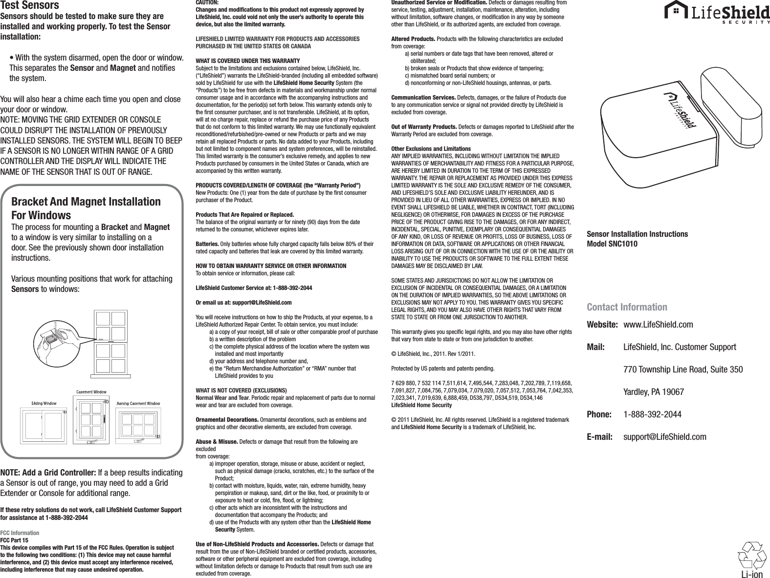 Sensor Installation InstructionsModel SNC1010Test SensorsSensors should be tested to make sure they are installed and working properly. To test the Sensor installation:• With the system disarmed, open the door or window. This separates the Sensor and Magnet and noties the system.You will also hear a chime each time you open and close your door or window.NOTE: MOVING THE GRID EXTENDER OR CONSOLE COULD DISRUPT THE INSTALLATION OF PREVIOUSLY INSTALLED SENSORS. THE SYSTEM WILL BEGIN TO BEEP IF A SENSOR IS NO LONGER WITHIN RANGE OF A GRID CONTROLLER AND THE DISPLAY WILL INDICATE THE NAME OF THE SENSOR THAT IS OUT OF RANGE.NOTE: Add a Grid Controller: If a beep results indicating a Sensor is out of range, you may need to add a Grid Extender or Console for additional range.If these retry solutions do not work, call LifeShield Customer Support for assistance at 1-888-392-2044FCC InformationFCC Part 15This device complies with Part 15 of the FCC Rules. Operation is subject to the following two conditions: (1) This device may not cause harmful interference, and (2) this device must accept any interference received, including interference that may cause undesired operation.CAUTION:Changes and modiﬁcations to this product not expressly approved by LifeShield, Inc. could void not only the user’s authority to operate this device, but also the limited warranty.LIFESHIELD LIMITED WARRANTY FOR PRODUCTS AND ACCESSORIES PURCHASED IN THE UNITED STATES OR CANADAWHAT IS COVERED UNDER THIS WARRANTYSubject to the limitations and exclusions contained below, LifeShield, Inc. (“LifeShield”) warrants the LifeShield-branded (including all embedded software) sold by LifeShield for use with the LifeShield Home Security System (the “Products”) to be free from defects in materials and workmanship under normal consumer usage and in accordance with the accompanying instructions and documentation, for the period(s) set forth below. This warranty extends only to the rst consumer purchaser, and is not transferable. LifeShield, at its option, will at no charge repair, replace or refund the purchase price of any Products that do not conform to this limited warranty. We may use functionally equivalent reconditioned/refurbished/pre-owned or new Products or parts and we may retain all replaced Products or parts. No data added to your Products, including but not limited to component names and system preferences, will be reinstalled. This limited warranty is the consumer’s exclusive remedy, and applies to new Products purchased by consumers in the United States or Canada, which are accompanied by this written warranty.PRODUCTS COVERED/LENGTH OF COVERAGE (the “Warranty Period”)New Products: One (1) year from the date of purchase by the rst consumer purchaser of the Product.Products That Are Repaired or Replaced.The balance of the original warranty or for ninety (90) days from the date returned to the consumer, whichever expires later.Batteries. Only batteries whose fully charged capacity falls below 80% of their rated capacity and batteries that leak are covered by this limited warranty.HOW TO OBTAIN WARRANTY SERVICE OR OTHER INFORMATIONTo obtain service or information, please call:LifeShield Customer Service at: 1-888-392-2044Or email us at: support@LifeShield.comYou will receive instructions on how to ship the Products, at your expense, to aLifeShield Authorized Repair Center. To obtain service, you must include:a) a copy of your receipt, bill of sale or other comparable proof of purchaseb) a written description of the problemc)  the complete physical address of the location where the system was installed and most importantlyd) your address and telephone number and,e)  the “Return Merchandise Authorization” or “RMA” number that LifeShield provides to youWHAT IS NOT COVERED (EXCLUSIONS)Normal Wear and Tear. Periodic repair and replacement of parts due to normal wear and tear are excluded from coverage.Ornamental Decorations. Ornamental decorations, such as emblems and graphics and other decorative elements, are excluded from coverage.Abuse &amp; Misuse. Defects or damage that result from the following are excludedfrom coverage:a)  improper operation, storage, misuse or abuse, accident or neglect, such as physical damage (cracks, scratches, etc.) to the surface of the Product;b)  contact with moisture, liquids, water, rain, extreme humidity, heavy perspiration or makeup, sand, dirt or the like, food, or proximity to or exposure to heat or cold, re, ood, or lightning;c)  other acts which are inconsistent with the instructions and documentation that accompany the Products; andd)  use of the Products with any system other than the LifeShield Home Security System.Use of Non-LifeShield Products and Accessories. Defects or damage that result from the use of Non-LifeShield branded or certied products, accessories, software or other peripheral equipment are excluded from coverage, including without limitation defects or damage to Products that result from such use are excluded from coverage.Unauthorized Service or Modiﬁcation. Defects or damages resulting from service, testing, adjustment, installation, maintenance, alteration, including without limitation, software changes, or modication in any way by someone other than LifeShield, or its authorized agents, are excluded from coverage.Altered Products. Products with the following characteristics are excluded from coverage:a)  serial numbers or date tags that have been removed, altered or obliterated;b) broken seals or Products that show evidence of tampering;c) mismatched board serial numbers; ord) nonconforming or non-LifeShield housings, antennas, or parts.Communication Services. Defects, damages, or the failure of Products due to any communication service or signal not provided directly by LifeShield is excluded from coverage.Out of Warranty Products. Defects or damages reported to LifeShield after the Warranty Period are excluded from coverage.Other Exclusions and LimitationsANY IMPLIED WARRANTIES, INCLUDING WITHOUT LIMITATION THE IMPLIED WARRANTIES OF MERCHANTABILITY AND FITNESS FOR A PARTICULAR PURPOSE, ARE HEREBY LIMITED IN DURATION TO THE TERM OF THIS EXPRESSED WARRANTY. THE REPAIR OR REPLACEMENT AS PROVIDED UNDER THIS EXPRESS LIMITED WARRANTY IS THE SOLE AND EXCLUSIVE REMEDY OF THE CONSUMER, AND LIFESHIELD’S SOLE AND EXCLUSIVE LIABILITY HEREUNDER, AND IS PROVIDED IN LIEU OF ALL OTHER WARRANTIES, EXPRESS OR IMPLIED. IN NO EVENT SHALL LIFESHIELD BE LIABLE, WHETHER IN CONTRACT, TORT (INCLUDING NEGLIGENCE) OR OTHERWISE, FOR DAMAGES IN EXCESS OF THE PURCHASE PRICE OF THE PRODUCT GIVING RISE TO THE DAMAGES, OR FOR ANY INDIRECT, INCIDENTAL, SPECIAL, PUNITIVE, EXEMPLARY OR CONSEQUENTIAL DAMAGES OF ANY KIND, OR LOSS OF REVENUE OR PROFITS, LOSS OF BUSINESS, LOSS OF INFORMATION OR DATA, SOFTWARE OR APPLICATIONS OR OTHER FINANCIAL LOSS ARISING OUT OF OR IN CONNECTION WITH THE USE OF OR THE ABILITY OR INABILITY TO USE THE PRODUCTS OR SOFTWARE TO THE FULL EXTENT THESE DAMAGES MAY BE DISCLAIMED BY LAW.SOME STATES AND JURISDICTIONS DO NOT ALLOW THE LIMITATION OR EXCLUSION OF INCIDENTAL OR CONSEQUENTIAL DAMAGES, OR A LIMITATION ON THE DURATION OF IMPLIED WARRANTIES, SO THE ABOVE LIMITATIONS OR EXCLUSIONS MAY NOT APPLY TO YOU. THIS WARRANTY GIVES YOU SPECIFIC LEGAL RIGHTS, AND YOU MAY ALSO HAVE OTHER RIGHTS THAT VARY FROM STATE TO STATE OR FROM ONE JURISDICTION TO ANOTHER.This warranty gives you specic legal rights, and you may also have other rights that vary from state to state or from one jurisdiction to another.© LifeShield, Inc., 2011. Rev 1/2011.Protected by US patents and patents pending.7 629 880, 7 532 114 7,511,614, 7,495,544, 7,283,048, 7,202,789, 7,119,658, 7,091,827, 7,084,756, 7,079,034, 7,079,020, 7,057,512, 7,053,764, 7,042,353, 7,023,341, 7,019,639, 6,888,459, D538,797, D534,519, D534,146LifeShield Home Security© 2011 LifeShield, Inc. All rights reserved. LifeShield is a registered trademark and LifeShield Home Security is a trademark of LifeShield, Inc.Contact InformationWebsite:   www.LifeShield.comMail:   LifeShield, Inc. Customer Support  770 Township Line Road, Suite 350  Yardley, PA 19067Phone:   1-888-392-2044E-mail:   support@LifeShield.comLi-ionBracket And Magnet InstallationFor WindowsThe process for mounting a Bracket and Magnet to a window is very similar to installing on a door. See the previously shown door installation instructions.Various mounting positions that work for attaching Sensors to windows: